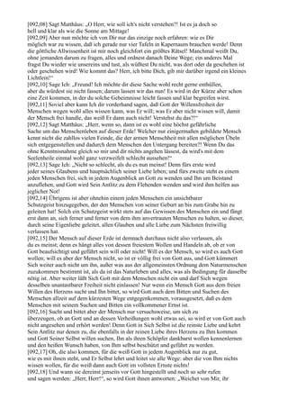 [092,08] Sagt Matthäus: „O Herr, wie soll ich's nicht verstehen?! Ist es ja doch so
hell und klar als wie die Sonne am Mittage!
[092,09] Aber nun möchte ich von Dir nur das einzige noch erfahren: wie es Dir
möglich war zu wissen, daß ich gerade nur vier Tafeln in Kapernaum brauchen werde! Denn
die göttliche Allwissenheit ist mir noch gleichfort ein größtes Rätsel! Manchmal weißt Du,
ohne jemanden darum zu fragen, alles und ordnest danach Deine Wege; ein anderes Mal
fragst Du wieder wie unsereins und tust, als wüßtest Du nicht, was dort oder da geschehen ist
oder geschehen wird! Wie kommt das? Herr, ich bitte Dich, gib mir darüber irgend ein kleines
Lichtlein!“
[092,10] Sage Ich: „Freund! Ich möchte dir diese Sache wohl recht gerne enthüllen,
aber du würdest sie nicht fassen; darum lassen wir das nun! Es wird in der Kürze aber schon
eine Zeit kommen, in der du solche Geheimnisse leicht fassen und klar begreifen wirst.
[092,11] Soviel aber kann Ich dir vorderhand sagen, daß Gott der Willensfreiheit der
Menschen wegen wohl alles wissen kann, was Er will; was Er aber nicht wissen will, damit
der Mensch frei handle, das weiß Er dann auch nicht! Verstehst du das?!“
[092,12] Sagt Matthäus: „Herr, wenn so, dann ist es wohl eine höchst gefährliche
Sache um das Menschenleben auf dieser Erde! Welcher nur einigermaßen gebildete Mensch
kennt nicht die zahllos vielen Feinde, die der armen Menschheit mit allen möglichen Übeln
sich entgegenstellen und dadurch dem Menschen den Untergang bereiten?! Wenn Du das
ohne Kenntnisnahme gleich so mir und dir nichts angehen lässest, da wird's mit dem
Seelenheile einmal wohl ganz verzweifelt schlecht aussehen!“
[092,13] Sage Ich: „Nicht so schlecht, als du es nun meinst! Denn fürs erste wird
jeder seines Glaubens und hauptsächlich seiner Liebe leben; und fürs zweite steht es einem
jeden Menschen frei, sich in jedem Augenblick an Gott zu wenden und Ihn um Beistand
anzuflehen, und Gott wird Sein Antlitz zu dem Flehenden wenden und wird ihm helfen aus
jeglicher Not!
[092,14] Übrigens ist aber ohnehin einem jeden Menschen ein unsichtbarer
Schutzgeist hinzugegeben, der den Menschen von seiner Geburt an bis zum Grabe hin zu
geleiten hat! Solch ein Schutzgeist wirkt stets auf das Gewissen des Menschen ein und fängt
erst dann an, sich ferner und ferner von dem ihm anvertrauten Menschen zu halten, so dieser,
durch seine Eigenliebe geleitet, allen Glauben und alle Liebe zum Nächsten freiwillig
verlassen hat.
[092,15] Der Mensch auf dieser Erde ist demnach durchaus nicht also verlassen, als
du es meinst; denn es hängt alles von dessen freiestem Wollen und Handeln ab, ob er von
Gott beaufsichtigt und geführt sein will oder nicht! Will es der Mensch, so wird es auch Gott
wollen; will es aber der Mensch nicht, so ist er völlig frei von Gott aus, und Gott kümmert
Sich weiter auch nicht um ihn, außer was aus der allgemeinsten Ordnung dem Naturmenschen
zuzukommen bestimmt ist, als da ist das Naturleben und alles, was als Bedingung für dasselbe
nötig ist. Aber weiter läßt Sich Gott mit dem Menschen nicht ein und darf Sich wegen
desselben unantastbarer Freiheit nicht einlassen! Nur wenn ein Mensch Gott aus dem freien
Willen des Herzens sucht und Ihn bittet, so wird Gott auch dem Bitten und Suchen des
Menschen allzeit auf dem kürzesten Wege entgegenkommen, vorausgesetzt, daß es dem
Menschen mit seinem Suchen und Bitten ein vollkommener Ernst ist.
[092,16] Sucht und bittet aber der Mensch nur versuchsweise, um sich zu
überzeugen, ob an Gott und an dessen Verheißungen wohl etwas sei, so wird er von Gott auch
nicht angesehen und erhört werden! Denn Gott in Sich Selbst ist die reinste Liebe und kehrt
Sein Antlitz nur denen zu, die ebenfalls in der reinen Liebe ihres Herzens zu Ihm kommen
und Gott Seiner Selbst willen suchen, Ihn als ihren Schöpfer dankbarst wollen kennenlernen
und den heißen Wunsch haben, von Ihm selbst beschützt und geführt zu werden.
[092,17] Oh, die also kommen, für die weiß Gott in jedem Augenblick nur zu gut,
wie es mit ihnen steht, und Er Selbst lehrt und leitet sie alle Wege: aber die von Ihm nichts
wissen wollen, für die weiß dann auch Gott im vollsten Ernste nichts!
[092,18] Und wann sie dereinst jenseits vor Gott hingestellt und noch so sehr rufen
und sagen werden: „Herr, Herr!“, so wird Gott ihnen antworten: „Weichet von Mir, ihr
 