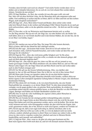 Fremden; denn Ich habe euch noch nie erkannt!“ Und solche Seelen werden dann viel zu
dulden und zu kämpfen bekommen, bis sie sich als von Gott erkannt Ihm werden nähern
können. Verstehst du nun solches?“
[092,19] Sagt Matthäus: „Ja, Herr, das verstehe ich nun alles ganz wohl, rein und
klar. Aber soll ich diese herrliche Lehre, die die Menschen doch sehr anspornen sollte und
müßte, Gott unablässig zu suchen und Ihn zu bitten, daß Er sie führe und leite auf den rechten
Wegen, nicht alsogleich aufzeichnen?“
[092,20] Sage Ich: „Nein, Mein lieber Freund und Bruder; denn solche Lehre würde
nahe kein Mensch fassen in der rechten und lebendigen Fülle! Darum brauchst du sie auch gar
nicht aufzuzeichnen, außer so du das späterhin einmal tun willst – für dich nur und für wenige
Brüder.
[092,21] Nun aber, so ihr zur Weiterreise nach Kapernaum bereitet seid, so wollen
wir den Weg antreten! Wer da mit will, der folge uns; wer aber bleiben will, der bleibe! Ich
muß dahin; denn es ist viel Elends daselbst und in den kleinen Städten, die um den See, der da
ist ein Meer von Galiläa, liegen.“

93. Kapitel
[093,01] Wir machen uns nun auf den Weg. Der junge Wirt aber kommt abermals,
Mich zu bitten, daß Ich den Abend bei ihm zubringen möchte.
[093,02] Ich aber sage: „Ich komme bald wieder; denn bevor Ich aufs nächste Fest
nach Jerusalem ziehe, muß Ich Nazareth besuchen, und werde wieder auf dem Hin- und
Herwege bei dir einkehren.“
[093,03] Sagt der Wirt: „Herr, das wird meine größte Seligkeit sein! So Du schon
aber heute durchaus nicht länger verweilen willst, so erlaube mir aber dennoch gütigst, daß
auch ich Dich abermals begleiten darf!“
[093,04] Sage Ich: „Das steht dir ganz frei; denn von Mir aus soll nie jemand zu was
immer gezwungen werden! Wer Mich annehmen will, der nehme Mich an, und wer Mir und
Meiner Lehre folgen will, der folge! Denn Ich und Mein Reich sind frei und wollen daher
auch in aller Freiheit errungen sein!
[093,05] Vor Mir gilt nur die freieste Selbstbestimmung. Alles, was darüber oder
darunter ist, hat vor Mir und Meinem Vater, Der in Mir ist, wie Ich in Ihm, keinen Wert!
[093,06] Denn jeder Zwang von irgendwo anders her als aus dem höchst eigenen
Herzen ist fremd und kann für jedes Menschen ebenfalls nicht fremdes, sondern allein nur
höchst eigenes Leben unmöglich irgendeine Geltung haben in Meiner ewigen, also allerfreiest
dastehenden Ordnung.
[093,07] Was nützte dir's im Grunde, so du von einem Kunstwerke, das eine fremde
Hand gebildet hat, aussagtest, es sei deiner Hände Werk? So aber dann jemand käme und
verlangte von dir gegen großen Lohn, ein gleiches Werk nachzubilden, da würdest du
zuschanden stehen und dir's müssen gefallen lassen, so dich der Besteller vor aller Welt einen
Lügner, Betrüger und Prahler mit fremder Berühmtheit schelten wird.
[093,08] Also ist auch die volle Ausbildung des eigenen Lebens jedem Menschen in
die höchst eigenen Hände gelegt.
[093,09] Was als Fremdes bei der einstigen großen Lebensprüfung jedes einzelnen
Menschen vor den Augen Gottes an dem Menschen erkannt wird, das wird für ihn auch
keinen Wert haben und wird ihm genommen werden, und es wird da heißen: Wer da hat, dem
wird's belassen und noch vieles hinzugegeben werden; der aber nicht hat das Eigene, dem
wird's genommen werden, das er hat, dieweil es nicht sein Eigenes, sondern nur Fremdes ist!
[093,10] Ich sage dir, daß es nun sogar nicht nötig ist, daß du mitziehest; aber so du
es rein aus dir selbst tun willst aus Liebe zu Mir, so wirst du dadurch nicht nur nichts
verlieren, sondern zehnfach gewinnen in allem! Denn wer immer aus wahrer Liebe zu Mir
etwas tut, dem wird es vergolten werden hier zehnfach und einst in Meinem Reiche
hundertfältig, auch tausend- und endlosfältig!“
[093,11] Sagt der Wirt: „Herr, wenn so, da gehe ich schon ganz bestimmt mit Dir;
denn mein eigenes Herz treibt mich dazu an, und ich will alsonach meinem Herzen die
 