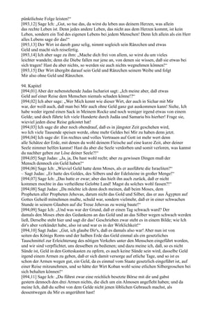 pünktlichste Folge leisten!“
[093,12] Sage Ich: „Gut, so tue das, da wirst du leben aus deinem Herzen, was allein
das rechte Leben ist. Denn jedes andere Leben, das nicht aus dem Herzen kommt, ist kein
Leben, sondern ein Tod des eigenen Lebens bei jedem Menschen! Denn Ich allein als ein Herr
alles Lebens sage dir das!“
[093,13] Der Wirt ist darob ganz selig, nimmt sogleich sein Ränzchen und etwas
Geld und macht sich reisefertig.
[093,14] Ich aber sage zu ihm: „Mache dich frei von allem, so wirst du um vieles
leichter wandeln; denn die Diebe fallen nur jene an, von denen sie wissen, daß sie etwas bei
sich tragen! Hast du aber nichts, so werden sie auch nichts wegnehmen können!“
[093,15] Der Wirt übergibt darauf sein Geld und Ränzchen seinem Weibe und folgt
Mir also ohne Geld und Ränzchen.

94. Kapitel
[094,01] Aber der nebenstehende Judas Ischariot sagt: „Ich meine aber, daß etwas
Geld auf einer Reise dem Menschen niemals schaden könne!?“
[094,02] Ich aber sage: „Wer Mich kennt wie dieser Wirt, der auch in Sichar mit Mir
war, der weiß auch, daß man bei Mir auch ohne Geld ganz gut auskommen kann! Siehe, Ich
habe weder irgend einen Sack in Meinem Rocke und noch weniger irgend etwas von einem
Gelde; und doch führte Ich viele Hunderte durch Judäa und Samaria bis hierher! Frage sie,
wieviel jeden diese Reise gekostet hat!
[094,03] Ich sage dir aber noch obendrauf, daß es in jüngster Zeit geschehen wird,
wo Ich viele Tausende speisen werde, ohne mehr Geldes bei Mir zu haben denn jetzt.
[094,04] Ich sage dir: Ein rechtes und volles Vertrauen auf Gott ist mehr wert denn
alle Schätze der Erde, mit denen du wohl deinem Fleische auf eine kurze Zeit, aber deiner
Seele nimmer helfen kannst! Hast du aber die Seele verdorben und somit verloren, was kannst
du nachher geben zur Löse deiner Seele?!“
[094,05] Sagt Judas: „Ja, ja, Du hast wohl recht; aber zu gewissen Dingen muß der
Mensch dennoch ein Geld haben!“
[094,06] Sage Ich: „Wieviel Geld hatte denn Moses, als er ausführte die Israeliten?“
– Sagt Judas: „Er hatte des Goldes, des Silbers und der Edelsteine in großer Menge!“
[094,07] Sage Ich: „Das hatte er zwar; aber das hielt ihn auch zurück, daß er nicht
kommen mochte in das verheißene Gelobte Land! Magst du solches wohl fassen?!“
[094,08] Sagt Judas: „Da möchte ich denn doch meinen, daß beim Moses, dem
Propheten aller Propheten Jehovas, darum nicht das Gold und Silber, das er aus Ägypten auf
Gottes Geheiß mitnehmen mußte, schuld war, sondern vielmehr, daß er in einer schwachen
Stunde in seinem Glauben auf die Treue Jehovas zu wenig baute!“
[094,09] Sage Ich: „Und was war der Grund, daß er einen Tag schwach ward? Der
damals den Moses eben des Gedankens an das Gold und an das Silber wegen schwach werden
ließ, Derselbe steht hier und sagt dir das! Geschrieben zwar steht es in einem Bilde; wie Ich
dir's aber verkündet habe, also ist und war es in der Wirklichkeit!“
[094,10] Sagt Judas: „Gut, ich glaube Dir's, daß es damals also war! Aber nun ist von
seiten des Königs Roms und der halben Erde das Geld einmal als ein gesetzliches
Tauschmittel zur Erleichterung des nötigen Verkehrs unter den Menschen eingeführt worden,
und wir sind verpflichtet, uns desselben zu bedienen; und dazu meine ich, daß, so es nicht
Sünde ist, Geld in den Gotteskasten zu opfern, es auch keine Sünde sein wird, dasselbe Geld
irgend einem Armen zu geben, daß er sich damit versorge auf etliche Tage, und so ist es
schon der Armen wegen gut, ein Geld, da es einmal vom Staate gesetzlich eingeführt ist, auf
einer Reise mitzunehmen, und so hätte der Wirt Koban wohl seine etlichen Silbergroschen bei
sich behalten können!“
[094,11] Sage Ich: „Du führst zwar eine reichlich besetzte Börse mit dir und gabst
gestern dennoch den drei Armen nichts, die dich um ein Almosen angefleht haben; und da
meine Ich, daß du selbst von dem Gelde nicht jenen löblichen Gebrauch machst, als
dessentwegen du Mir es angerühmt hast!
 