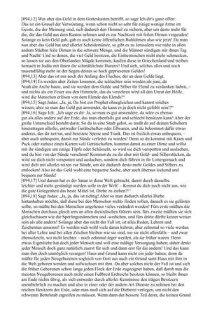 [094,12] Was aber das Geld in dem Gotteskasten betrifft, so sage Ich dir's ganz offen:
Das ist ein Greuel der Verwüstung, wenn schon nicht so sehr für einige wenige Arme im
Geiste, die der Meinung sind, sich dadurch den Himmel zu sichern, aber um desto mehr für
die, die das Geld aus dem Kasten nehmen und es zur Nachtzeit mit feilen Dirnen vergeuden!
Solange es kein Geld gab, gab es auch keine öffentlichen Buhldirnen also wie jetzt! Da man
nun aber das Geld hat und allerlei Scheidemünze, so gibt es zu Jerusalem wie nahe in allen
andern Städten feile Dirnen in die schwere Menge, und die Männer sündigen mit ihnen Tag
und Nacht! Und so denen, die viel Geld besitzen, die Einheimischen nicht mehr schmecken,
so lassen sie aus den Oberlanden Mägde kommen, kaufen diese in Griechenland und treiben
hernach in Judäa mit ihnen die schmählichste Hurerei! Und sieh, solches alles und noch
tausendfältig mehr ist der Segen deines so hoch gepriesenen Geldes!
[094,13] Aber das ist nur noch der Anfang des Fluches, der an dem Gelde liegt.
[094,14] Es werden aber Zeiten kommen, die schlechter sein werden als jene, da
Noah die Arche baute, und sie werden dem Golde und Silber ihr Elend zu verdanken haben, –
und nichts als ein Feuer aus den Himmeln, das da verzehren wird all den Unrat der Hölle,
wird die Menschen erlösen von dem Elende des Elends!“
[094,15] Sagt Judas: „Ja, ja, Du bist ein Prophet ohnegleichen und kannst solches
wissen; aber so man das Geld gut anwendet, da kann es ja doch nicht gefehlt sein!?“
[094,16] Sage Ich: „Ich sage es dir: Ja, so man es gut anwendete, da wäre es ebenso
gut als alles andere auf der Erde, das man ebenfalls gut und schlecht benützen kann! Aber der
große Unterschied besteht darin: So du in eine Stadt gehst, so mußt du auf deinen Schultern
hineintragen allerlei, entweder Gerätschaften oder Eßwaren, und du bekommst dafür etwas
anderes, das dir not tut, und bereitete Speise und Trank. Das ist freilich etwas unbequem, –
aber auch unbequem, damit zur Sünde verleitet zu werden! Denn so du kommst mit Kram und
Pack oder ziehest einen Karren voll Gerätschaften, kommst damit zu einer Dirne und willst
mit ihr sündigen um einige Töpfe oder Schüsseln, so wird sie dich verspotten und auslachen,
und du bist von der Sünde verschont! Kommst du zu ihr aber mit Gold- und Silberstücken, da
wird sie dich nicht verspotten und auslachen, sondern dich führen in ihr Lottergemach und
wird dich mit allerlei reizen zur Sünde, um dir dadurch desto mehr Goldes und Silbers zu
entlocken! Also ist das Geld wohl eine bequeme Sache, aber auch überaus lockend und
bequem zur Sünde!
[094,17] Und darum hat es der Satan in diese Welt gebracht, damit durch dasselbe
leichter und mehr gesündigt werden solle in der Welt! – Kennst du dich noch nicht aus, wie
die gute Gelegenheit das beste Mittel ist, Diebe zu ziehen?!“
[094,18] Sagt Judas: „Ja, ja, das ist richtig! Aber so man dadurch allerlei Diebe
hintanhalten möchte, daß diese bei den Menschen nichts finden sollen, danach es sie gelüsten
sollte, so müßte bei den Menschen ungeheuer vieles verändert werden! Fürs erste müßten die
Menschen durchaus gleich arm an allen diesirdischen Gütern sein, fürs zweite müßten sie sich
gleichschauen wie die Sperlingsmännchen und -weibchen, und fürs dritte dürfte keiner weiser
sein als alle andern! Solange aber das nicht der Fall ist, ist alles Reden, Lehren und
Zeichentun umsonst! Es werden sich wohl viele daran kehren; aber zehnmal so viele werden
bei aller Lehre und bei allen Zeichen bleiben wie sie sind, wo sie nicht allenfalls – und zwar
ebensoleicht, wo nicht leichter – noch zehnmal ärger werden, als sie früher waren. Denn
etwas Eigenliebe hat doch jeder Mensch und will eine mäßige Versorgung haben; daher denkt
jeder Mensch doch ganz natürlich zuerst für sich und dann erst für die andern! Und das kann
man ihm doch unmöglich verargen! Haus und Grund kann nicht ein jeder haben; denn da
müßte für jeden Neugeborenen sogleich von Gott aus auch ein Grund samt Haus mit ihm in
die Welt geboren werden und aufwachsen mit ihm. Da aber solches nicht der Fall ist und sich
die früher Geborenen schon lange jeden Fleck der Erde zugeeignet haben, daß darob nun die
meisten Neugeborenen auch nicht einen Fußbreit Erdreichs besitzen können, so bleibt ihnen
am Ende nichts übrig, als sich entweder durch allerlei Kenntnisse den trägen Besitzern
unentbehrlich zu machen und also in einer oder der andern Art Dienste zu nehmen bei den
reichen Besitzern der Erde, oder man muß sich auf die Dieberei verlegen, um nicht den
schweren Bettelstab ergreifen zu müssen. Wenn dann der bessere Teil derer, die keinen Grund
 