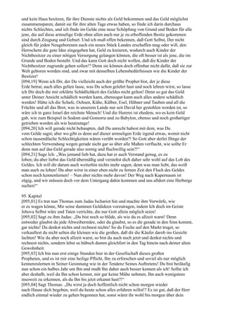 und kein Haus besitzen, für ihre Dienste nichts als Geld bekommen und das Geld möglichst
zusammensparen, damit sie für ihre alten Tage etwas haben, so finde ich darin durchaus
nichts Schlechtes, und ich finde im Gelde eine neue Schöpfung von Grund und Boden für alle
jene, die auf diese armselige Erde ohne allen auch nur je zu erhoffenden Besitz gekommen
sind durch Zeugung und Geburt. Und ich muß offen bekennen, daß Gott Selbst, Der nicht
gleich für jeden Neugeborenen auch ein neues Stück Landes erschaffen mag oder will, den
Herrschern die gute Idee eingegeben hat, Geld zu kreieren, wodurch auch Kinder der
Nichtbesitzer zu einer nötigen Versorgung gelangen können, die oft besser ist als jene, die im
Grunde und Boden besteht. Und das kann Gott doch nicht wollen, daß die Kinder der
Nichtbesitzer zugrunde gehen sollen!? Denn sie können doch offenbar nicht dafür, daß sie zur
Welt geboren worden sind, und zwar mit denselben Lebensbedürfnissen wie die Kinder der
Besitzer!
[094,19] Wenn ich Dir, der Du vielleicht auch der größte Prophet bist, der je diese
Erde betrat, auch alles gelten lasse, was Du schon gelehrt hast und noch lehren wirst, so lasse
ich Dir doch die mir erklärte Schädlichkeit des Geldes nicht gelten! Denn so gut das Geld
unter Deiner Ansicht schädlich werden kann, ebensogut kann auch alles andere schädlich
werden! Hätte ich die Schafe, Ochsen, Kühe, Kälber, Esel, Hühner und Tauben und all die
Früchte und all das Brot, was in unserem Lande nur seit David her gestohlen worden ist, so
wäre ich in ganz Israel der reichste Mensch! Und die Hurerei ist ehedem, wo es kein Geld
gab, wie zum Beispiel in Sodom und Gomorra und zu Babylon, ebenso und noch großartiger
getrieben worden als wie heutzutage!
[094,20] Ich will gerade nicht behaupten, daß Du unrecht habest mit dem, was Du
vom Gelde sagst; aber wo gibt es denn auf dieser armseligen Erde irgend etwas, womit nicht
schon tausendfache Schlechtigkeiten wären verübt worden?! So Gott aber derlei Dinge der
schlechten Verwendung wegen gerade nicht gar so über alle Maßen verflucht, wie sollte Er
denn nun auf das Geld gerade also zornig und fluchwillig sein?!“
[094,21] Sage Ich: „Was jemand lieb hat, dazu hat er auch Verstand genug, es zu
loben; du aber liebst das Geld übermäßig und verstehst dich daher sehr wohl auf das Lob des
Geldes. Ich will dir darum auch weiterhin nichts mehr sagen; denn was man liebt, das weiß
man auch zu loben! Du aber wirst in einer eben nicht zu fernen Zeit den Fluch des Geldes
schon noch kennenlernen! – Nun aber nichts mehr davon! Der Weg nach Kapernaum ist
zügig, und wir müssen doch vor dem Untergang dahin kommen und uns alldort eine Herberge
suchen!“

95. Kapitel
[095,01] Es trat nun Thomas zum Judas Ischariot hin und machte ihm Vorwürfe, wie
er es wagen könne, Mir seine dummen Geldideen vorzutragen, indem Ich doch im Geiste
Jehova Selbst wäre und Taten verrichte, die nur Gott allein möglich seien!
[095,02] Sagt zu ihm Judas: „Du bist noch so blöde, als wie du es allzeit warst! Denn
entweder glaubst du jede Altweibermäre, oder du glaubst, so es dir gerade in den Sinn kommt,
gar nichts! Du denkst nichts und rechnest nichts! So du Fische auf den Markt trugst, so
verkauftest du nicht selten die kleinen wie die großen, daß dir die Käufer darob ins Gesicht
lachten! Wie du aber noch allzeit warst, so bist du auch noch jetzt und denkst nichts und
rechnest nichts, sondern lebst so hübsch dumm gleichfort in den Tag hinein nach deiner alten
Gewohnheit.
[095,03] Ich bin nun erst einige Stunden hier in der Gesellschaft dieses großen
Propheten, und es ist mir eine heilige Pflicht, Ihn zu erforschen und soviel als nur möglich
kennenzulernen in Seiner Gesinnung wie in der Tendenz Seines Auftretens! Du bist beiläufig
nun schon ein halbes Jahr um Ihn und mußt Ihn daher auch besser kennen als ich! Sollte ich
aber deshalb, weil du Ihn schon kennst, mir gar keine Mühe nehmen, Ihn auch wenigstens
insoweit zu erkennen, als du Ihn bis jetzt erkannt hast?!“
[095,04] Sagt Thomas: „Du wirst ja doch hoffentlich nicht schon morgen wieder
nach Hause dich begeben, weil du heute schon alles erfahren willst!? Es ist gut, daß der Herr
endlich einmal wieder zu gehen begonnen hat, sonst wäret ihr wohl bis morgen über dein
 