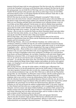 dummes Geld noch lange nicht ins reine gekommen! Der Herr hat recht; das verfluchte Geld
wird dir den Tod geben, weil du gar soviel Herrliches darin erschaust! Der Herr hat dir doch
klar genug gesagt, was am Gelde für ein Wert liegt, und wie es dem Menschen zum größten
Nachteil für das geistige Leben gereicht; aber du bist ja schon lange weiser als Gott Selbst
und kannst darum ja auch vor Gott deiner Weisheit die Krone aufsetzen! Siehe aber zu, daß
du einmal nicht erstickst vor lauter Weisheit!
[095,05] Was hast du mir aber hier meinen Fischhandel vorzurupfen?! Habe ich doch
allzeit zuerst alle meine Fische verkauft, während du bei deinen guten Lehren die Hälfte von
den deinen wieder nach Hause tragen mußtest! Ich verkaufte die großen wie die kleinen zehn
Stück um zwei Pfennige und hätte allzeit noch fünfmal soviel verkaufen können, wenn ich
soviel hätte auf den Markt gebracht! Und da meine ich, daß ich offenbar besser gerechnet
habe als du, der du dich über Gott hinaus weise dünkst, dabei aber ein Geizhals bist und dein
ganzes Heil im Gelde suchst! Wahrlich, für diese Weisheit gebe ich keinen Stater!“
[095,06] Sagt Judas etwas verdutzt: „Ein jeder redet, wie er's versteht!“ Sagt
Thomas: „Das ist wahr; du verstehst die Sache aus deiner Dummheit dumm und redest daher
auch also! Sieh aber lieber dorthin, wie am Wege ein Armer lagert! Gib ihm deine Börse, so
wirst du das erste Mal in deinem Leben völlig weise handeln!“
[095,07] Sagt Judas: „Das werde ich ganz fein bleiben lassen; denn mir hat noch nie
jemand im eigentlichsten Sinne des Wortes und der Bedeutung nach etwas geschenkt, und so
schenke auch ich niemandem etwas!“
[095,08] Sagt Thomas: „Das ist ein sehr löblicher Grundsatz; der verdient schon von
vornherein verflucht zu werden! Ich sage dir, mit solchen Grundsätzen wirst du bei diesem
unserm Heiland und Meister nicht gar zu weit kommen; dafür stehe ich dir! Er ist die höchste
Freigebigkeit selbst – und du ein Geizhals ohnegleichen! Das taugt so hübsch zusammen!“
[095,09] Sagt Judas: „Wenn ich Ihn erst so recht werde bearbeitet haben und Er es
erkennen wird, wie man in der Welt leben muß, um ein angesehener Mensch zu sein, so wird
Er dann von Seiner Freigebigkeit schon etwas nachlassen! Im übrigen ist es auch durchaus
keine Kunst, auf Kosten derjenigen, die was haben, freigebig zu sein und seinen Jüngern gute
Mahlzeiten zu bereiten! Höre, so ich irgend solche Narren finde, wie dieser junge Wirt da
einer ist, da will ich auf seine Kosten auch so freigebig sein, als nur irgend jemand freigebig
sein kann! – Es soll aber eben dieser Jesus, Der von Geburt aus ein blutarmer Mensch ist, nur
aus Seinen Mitteln die Menge Seiner Jünger erhalten und ernähren; da wird es sich sogleich
zeigen, wie freigebig Er sein wird, und ob Er nicht sobald als möglich alle diese Nachfolger
verabschieden wird!“
[095,10] Sagt Thomas: „Ich sage dir nichts anderes, als daß du ganz vollkommen des
Teufels bist; denn so wie du nun geredet hast, kann nur der Teufel reden! Es klingt wohl, als
wäre darin irgendein Verstand; dem aber ist nicht also, sondern ganz anders, und deine Rede
ist eine allerunverschämteste Lüge von aller Welt. Mich reut es, daß ich dir den Weg hierher
gezeigt habe. So viele Hunderte von Menschen waren in Sichar, und alle wurden gespeist aus
den Himmeln! Und der Irhael verfallenes Haus hat Er in wenigen Augenblicken also
aufgebaut, daß es nun wohl bei weitem das allerkostbarste Haus in dieser Stadt ist! Und du
über alle irdischen Grenzen hinaus anmaßend dümmster Mensch willst hier mir, der ich mit
diesen meinen leiblichen Augen die Himmel offen und zahllose Scharen der Engel Gottes aufund
niederfahren sah, gewisserart wie ein Weiser der Weisen beweisen, daß Jesus ein armer
Schlucker sei, der sich auf Kosten der anderen wohlgeschehen ließe!? O du armer Tropf du!
Er, Dem Himmel und Erde allein nur zu eigen gehören, da Er sie gegründet hat durch Seine
Allmacht, wird etwa meiner oder deiner Schätze bedürfen, um auf dieser Welt, auf der Er die
Früchte wachsen und reif werden läßt, leben zu können?! O du blindester Tor du! Ziehe hin
nach Sichar, überzeuge dich von allem und komme dann, und wir werden es sehen, ob du
noch so dumm in den Tag hinein reden wirst als jetzt!“
[095,11] Hier schmutzt (schmutzige Reden führen) Judas und sagt ganz lakonisch:
„Hast du das alles mit deinen Augen gesehen? Oder hast du vielleicht auch noch ein paar
Ochsen- und ein paar Eselsaugen zur Leihe genommen, daß du so vieles und so
Außerordentliches auf einmal hast übersehen können? – Im übrigen freut es mich, daß dieser
 