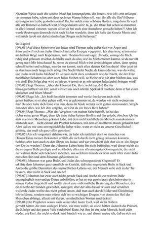 Nazaräer-Weise auch die schöne Irhael hat kennengelernt, die bereits, wie ich's erst unlängst
vernommen habe, schon mit dem sechsten Manne leben soll, weil ihr alle die fünf früheren
sozusagen am Leibe gestorben seien! Da, bei solch einer schönen Holden, mag dann für euch
alle der Himmel so hübsch weit offengestanden sein! Ja, ja, die Irhael hat schon so manchen
in alle Himmel versetzt; warum sollte sie bei euch eine Ausnahme gemacht haben?! Aber ich
werde ihretwegen dennoch nicht nach Sichar wandeln; denn ich halte das Gesetz Mosis und
will mich darob mit derlei sündhaften Dingen nicht befassen!“

96. Kapitel
[096,01] Auf diese Spitzworte des Judas wird Thomas nahe außer sich vor Ärger und
Zorn und will sich am Judas förmlich mit aller Energie vergreifen. Ich aber trete, schon nahe
am halben Wege nach Kapernaum, zum Thomas hin und sage: „Bruder, solange du Mich
ruhig und gelassen ersiehst, da bleibe auch du also, wie du Mich ersehen kannst, so du nur oft
genug nach Mir hinschaust! Ja, wenn du einmal Mich wirst dreinschlagen sehen, dann spring
schnell herbei und schlage, was du nur kannst, nach allen deinen Kräften drein! Aber jetzt ist
es durchaus noch lange nicht nötig. Die Nacht bleibt Nacht, da kannst du tun, was du willst,
und Judas wird Judas bleiben! Er ist zwar nicht dazu verdammt wie die Nacht, die der Erde
natürlicher Schatten ist, aber so er Judas bleiben will, so bleibe er's; wir aber bleiben das, was
wir sind! Die Folge aber wird es lehren, wieweit er es mit seinem Judas(geist) bringen wird!“
[096,02] Sagt Thomas: „Aber das könntest Du, Herr, wohl tun, daß Du ihn
hinwegschafftest von Dir, sonst wird er uns noch allerlei Spektakel machen; denn er hat einen
säuischen und bösen Mund!“
[096,03] Sage Ich: „Ich hieß ihn nicht kommen und werde ihn darum auch nicht
gehen heißen; so er aber gehen will, wie er gekommen ist, da werden wir nicht weinen um
ihn! Du aber halte dich ferne von ihm; denn ihr beide werdet nicht guttun miteinander. Vergib
ihm aber alles, wie Ich ihm vergebe, so wirst du ein freies Herz haben!“
[096,04] Sagt Thomas: „Was das Vergeben von meiner Seite betrifft, so hat das
sicher seine guten Wege; denn ich habe sicher keinen Groll je auf ihn gehabt, obschon ich ihn
stets als einen Menschen gekannt habe, mit dem nicht leichtlich ein Mensch auszukommen
imstande war, – nicht einmal der Prophet Johannes, mit dem er zu öfteren Malen gehadert hat!
Aber daß es mir ums unvergleichliche lieber wäre, wenn er nicht zu unserer Gesellschaft
gehörte, das muß ich ganz offen gestehen!
[096,05] Als ich vorgestern daheim war, da habe ich natürlich doch so manches von
Deinen Taten meinen Bekannten erzählt, die sich darob nicht genug erstaunen konnten.
Solches aber kam auch zu den Ohren des Judas; und wer entschloß sich eher als er, ein Jünger
von Dir zu werden?! Denn des Johannes Lehre hatte ihn nicht befriedigt, weil dieser nichts als
die strengste Buße predigte und verkündete allen ein allerstrengstes Gottesgericht, die nicht
zur wahren Buße sich bekennen möchten, aus welchem Grunde es denn auch öfter zum Hader
zwischen ihm und dem Johannes gekommen ist.
[096,06] Johannes war ganz Buße, und Judas das schnurgeradeste Gegenteil! Er
erklärte dem Johannes ganz ernstlich ins Gesicht, daß eine sogenannte Buße in Sack und
Asche die größte Dummheit des menschlichen Lebens sei; der Mensch solle sich in der Tat
bessern, aber nicht in Sack und Asche!
[096,07] Johannes hat zwar auch nicht gerade Sack und Asche als zur wahren Buße
unumgänglich notwendige Dinge anbefohlen, er hat es nur gewisserart gleichnisweise in
seinen Reden dargestellt und wollte damit eine vollernstliche Besserung des Menschen, der
ein Knecht der Sünden geworden, anzeigen; aber der alles besser wissen und verstehen
wollende Judas wollte das nicht gelten lassen, daß man auch durch Bilder und Gleichnisse
lehren könne, sondern man müsse sich bei so wichtigen Dingen, von denen das Heil der
Menschen abhinge, allzeit mit klaren, verständlichen Worten ausdrücken!
[096,08] Die Propheten waren nach seiner Idee lauter Esel, weil sie in Bildern
geredet hätten, die man auslegen könne, wie man wolle; sie allein hätten dadurch die Priester,
die Könige und das ganze Volk verdorben! Kurz, bei ihm ist ein jeder Mensch, hoch oder
nieder, ein Esel, der nicht so denkt und handelt wie er; und darum meine ich, daß es sich mit
 