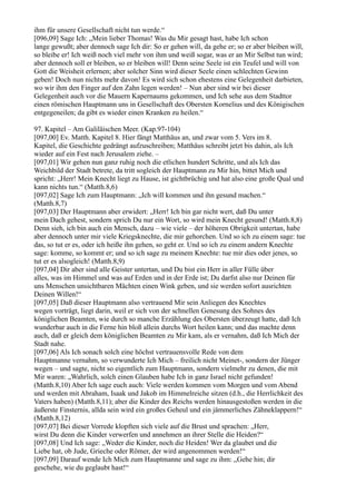 ihm für unsere Gesellschaft nicht tun werde.“
[096,09] Sage Ich: „Mein lieber Thomas! Was du Mir gesagt hast, habe Ich schon
lange gewußt; aber dennoch sage Ich dir: So er gehen will, da gehe er; so er aber bleiben will,
so bleibe er! Ich weiß noch viel mehr von ihm und weiß sogar, was er an Mir Selbst tun wird;
aber dennoch soll er bleiben, so er bleiben will! Denn seine Seele ist ein Teufel und will von
Gott die Weisheit erlernen; aber solcher Sinn wird dieser Seele einen schlechten Gewinn
geben! Doch nun nichts mehr davon! Es wird sich schon ehestens eine Gelegenheit darbieten,
wo wir ihm den Finger auf den Zahn legen werden! – Nun aber sind wir bei dieser
Gelegenheit auch vor die Mauern Kapernaums gekommen, und Ich sehe aus dem Stadttor
einen römischen Hauptmann uns in Gesellschaft des Obersten Kornelius und des Königischen
entgegeneilen; da gibt es wieder einen Kranken zu heilen.“

97. Kapitel – Am Galiläischen Meer. (Kap.97-104)
[097,00] Ev. Matth. Kapitel 8. Hier fängt Matthäus an, und zwar vom 5. Vers im 8.
Kapitel, die Geschichte gedrängt aufzuschreiben; Matthäus schreibt jetzt bis dahin, als Ich
wieder auf ein Fest nach Jerusalem ziehe. –
[097,01] Wir gehen nun ganz ruhig noch die etlichen hundert Schritte, und als Ich das
Weichbild der Stadt betrete, da tritt sogleich der Hauptmann zu Mir hin, bittet Mich und
spricht: „Herr! Mein Knecht liegt zu Hause, ist gichtbrüchig und hat also eine große Qual und
kann nichts tun.“ (Matth.8,6)
[097,02] Sage Ich zum Hauptmann: „Ich will kommen und ihn gesund machen.“
(Matth.8,7)
[097,03] Der Hauptmann aber erwidert: „Herr! Ich bin gar nicht wert, daß Du unter
mein Dach gehest, sondern sprich Du nur ein Wort, so wird mein Knecht gesund! (Matth.8,8)
Denn sieh, ich bin auch ein Mensch, dazu – wie viele – der höheren Obrigkeit untertan, habe
aber dennoch unter mir viele Kriegsknechte, die mir gehorchen. Und so ich zu einem sage: tue
das, so tut er es, oder ich heiße ihn gehen, so geht er. Und so ich zu einem andern Knechte
sage: komme, so kommt er; und so ich sage zu meinem Knechte: tue mir dies oder jenes, so
tut er es alsogleich! (Matth.8,9)
[097,04] Dir aber sind alle Geister untertan, und Du bist ein Herr in aller Fülle über
alles, was im Himmel und was auf Erden und in der Erde ist; Du darfst also nur Deinen für
uns Menschen unsichtbaren Mächten einen Wink geben, und sie werden sofort ausrichten
Deinen Willen!“
[097,05] Daß dieser Hauptmann also vertrauend Mir sein Anliegen des Knechtes
wegen vorträgt, liegt darin, weil er sich von der schnellen Genesung des Sohnes des
königlichen Beamten, wie durch so manche Erzählung des Obersten überzeugt hatte, daß Ich
wunderbar auch in die Ferne hin bloß allein durchs Wort heilen kann; und das machte denn
auch, daß er gleich dem königlichen Beamten zu Mir kam, als er vernahm, daß Ich Mich der
Stadt nahe.
[097,06] Als Ich sonach solch eine höchst vertrauensvolle Rede von dem
Hauptmanne vernahm, so verwunderte Ich Mich – freilich nicht Meinet-, sondern der Jünger
wegen – und sagte, nicht so eigentlich zum Hauptmann, sondern vielmehr zu denen, die mit
Mir waren: „Wahrlich, solch einen Glauben habe Ich in ganz Israel nicht gefunden!
(Matth.8,10) Aber Ich sage euch auch: Viele werden kommen vom Morgen und vom Abend
und werden mit Abraham, Isaak und Jakob im Himmelreiche sitzen (d.h., die Herrlichkeit des
Vaters haben) (Matth.8,11); aber die Kinder des Reichs werden hinausgestoßen werden in die
äußerste Finsternis, allda sein wird ein großes Geheul und ein jämmerliches Zähneklappern!“
(Matth.8,12)
[097,07] Bei dieser Vorrede klopften sich viele auf die Brust und sprachen: „Herr,
wirst Du denn die Kinder verwerfen und annehmen an ihrer Stelle die Heiden?“
[097,08] Und Ich sage: „Weder die Kinder, noch die Heiden! Wer da glaubet und die
Liebe hat, ob Jude, Grieche oder Römer, der wird angenommen werden!“
[097,09] Darauf wende Ich Mich zum Hauptmanne und sage zu ihm: „Gehe hin; dir
geschehe, wie du geglaubt hast!“
 