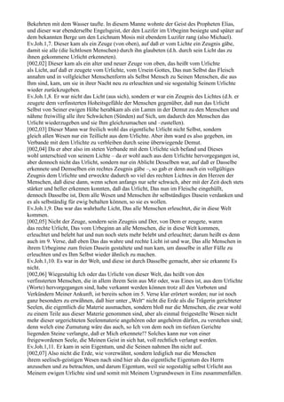 Bekehrten mit dem Wasser taufte. In diesem Manne wohnte der Geist des Propheten Elias,
und dieser war ebenderselbe Engelsgeist, der den Luzifer im Urbeginn besiegte und später auf
dem bekannten Berge um den Leichnam Mosis mit ebendem Luzifer rang (also Michael).
Ev.Joh.1,7. Dieser kam als ein Zeuge (von oben), auf daß er vom Lichte ein Zeugnis gäbe,
damit sie alle (die lichtlosen Menschen) durch ihn glaubeten (d.h. durch sein Licht das zu
ihnen gekommene Urlicht erkenneten).
[002,02] Dieser kam als ein alter und neuer Zeuge von oben, das heißt vom Urlichte
als Licht, auf daß er zeugete vom Urlichte, vom Ursein Gottes, Das nun Selbst das Fleisch
annahm und in vollgleicher Menschenform als Selbst Mensch zu Seinen Menschen, die aus
Ihm sind, kam, um sie in ihrer Nacht neu zu erleuchten und sie sogestaltig Seinem Urlichte
wieder zurückzugeben.
Ev.Joh.1,8. Er war nicht das Licht (aus sich), sondern er war ein Zeugnis des Lichtes (d.h. er
zeugete dem verfinsterten Hoheitsgefühle der Menschen gegenüber, daß nun das Urlicht
Selbst von Seiner ewigen Höhe herabkam als ein Lamm in der Demut zu den Menschen und
nähme freiwillig alle ihre Schwächen (Sünden) auf Sich, um dadurch den Menschen das
Urlicht wiederzugeben und sie Ihm gleichzumachen und –zustellen).
[002,03] Dieser Mann war freilich wohl das eigentliche Urlicht nicht Selbst, sondern
gleich allen Wesen nur ein Teillicht aus dem Urlichte. Aber ihm ward es also gegeben, im
Verbande mit dem Urlichte zu verbleiben durch seine überwiegende Demut.
[002,04] Da er aber also im steten Verbande mit dem Urlichte sich befand und Dieses
wohl unterschied von seinem Lichte – da er wohl auch aus dem Urlichte hervorgegangen ist,
aber dennoch nicht das Urlicht, sondern nur ein Ablicht Desselben war, auf daß er Dasselbe
erkennete und Demselben ein rechtes Zeugnis gäbe –, so gab er denn auch ein vollgültiges
Zeugnis dem Urlichte und erweckte dadurch so viel des rechten Lichtes in den Herzen der
Menschen, daß diese dann, wenn schon anfangs nur sehr schwach, aber mit der Zeit doch stets
stärker und heller erkennen konnten, daß das Urlicht, Das nun im Fleische eingehüllt,
dennoch Dasselbe ist, Dem alle Wesen und Menschen ihr selbständiges Dasein verdanken und
es als selbständig für ewig behalten können, so sie es wollen.
Ev.Joh.1,9. Das war das wahrhafte Licht, Das alle Menschen erleuchtet, die in diese Welt
kommen.
[002,05] Nicht der Zeuge, sondern sein Zeugnis und Der, von Dem er zeugete, waren
das rechte Urlicht, Das vom Urbeginn an alle Menschen, die in diese Welt kommen,
erleuchtet und belebt hat und nun noch stets mehr belebt und erleuchtet; darum heißt es denn
auch im 9. Verse, daß eben Das das wahre und rechte Licht ist und war, Das alle Menschen in
ihrem Urbeginne zum freien Dasein gestaltete und nun kam, um dasselbe in aller Fülle zu
erleuchten und es Ihm Selbst wieder ähnlich zu machen.
Ev.Joh.1,10. Es war in der Welt, und diese ist durch Dasselbe gemacht, aber sie erkannte Es
nicht.
[002,06] Wiegestaltig Ich oder das Urlicht von dieser Welt, das heißt von den
verfinsterten Menschen, die in allem ihrem Sein aus Mir oder, was Eines ist, aus dem Urlichte
(Worte) hervorgegangen sind, habe verkannt werden können trotz all den Vorboten und
Verkündern Meiner Ankunft, ist bereits schon im 5. Verse klar erörtert worden; nur ist noch
ganz besonders zu erwähnen, daß hier unter „Welt“ nicht die Erde als die Trägerin gerichteter
Seelen, die eigentlich die Materie ausmachen, sondern bloß nur die Menschen, die zwar wohl
zu einem Teile aus dieser Materie genommen sind, aber als einmal freigestellte Wesen nicht
mehr dieser urgerichteten Seelenmaterie angehören oder angehören dürfen, zu verstehen sind;
denn welch eine Zumutung wäre das auch, so Ich von dem noch im tiefsten Gerichte
liegenden Steine verlangte, daß er Mich erkennete!? Solches kann nur von einer
freigewordenen Seele, die Meinen Geist in sich hat, voll rechtlich verlangt werden.
Ev.Joh.1,11. Er kam in sein Eigentum, und die Seinen nahmen Ihn nicht auf.
[002,07] Also nicht die Erde, wie vorerwähnt, sondern lediglich nur die Menschen
ihrem seelisch-geistigen Wesen nach sind hier als das eigentliche Eigentum des Herrn
anzusehen und zu betrachten, und darum Eigentum, weil sie sogestaltig selbst Urlicht aus
Meinem ewigen Urlichte sind und somit mit Meinem Urgrundwesen in Eins zusammenfallen.
 