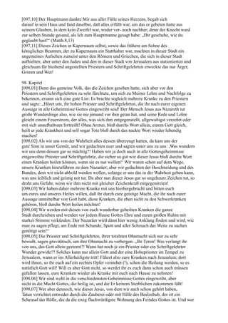 [097,10] Der Hauptmann dankte Mir aus aller Fülle seines Herzens, begab sich
darauf in sein Haus und fand daselbst, daß alles erfüllt war, um das er gebeten hatte aus
seinem Glauben, in dem kein Zweifel war, weder vor- noch nachher; denn der Knecht ward
zur selben Stunde gesund, als Ich zum Hauptmanne gesagt habe: „Dir geschehe, wie du
geglaubt hast!“ (Matth.8,13)
[097,11] Dieses Zeichen in Kapernaum selbst, sowie das frühere am Sohne des
königlichen Beamten, der zu Kapernaum ein Statthalter war, machten in dieser Stadt ein
ungemeines Aufsehen zumeist unter den Römern und Griechen, die sich in dieser Stadt
aufhielten; aber unter den Juden und den in dieser Stadt von Jerusalem aus stationierten und
gleichsam für bleibend angestellten Priestern und Schriftgelehrten erweckte das nur Ärger,
Grimm und Wut!

98. Kapitel
[098,01] Denn das gemeine Volk, das die Zeichen gesehen hatte, sich aber vor den
Priestern und Schriftgelehrten zu sehr fürchtete, um sich zu Meiner Lehre und Nachfolge zu
bekennen, ersann sich eine gute List: Es brachte sogleich mehrere Kranke zu den Priestern
und sagte: „Höret uns, ihr hohen Priester und Schriftgelehrten, die ihr nach eurer eigenen
Aussage in alle Geheimnisse Gottes eingeweiht seid! Der Mensch Jesus aus Nazareth tut
große Wunderdinge also, wie sie nie jemand vor ihm getan hat, und seine Rede und Lehre
gleicht einem Feuerstrom, der alles, was sich ihm entgegenstellt, allgewaltigst verzehrt oder
mit sich unaufhaltsam fortreißt! Ohne Arznei, bloß durchs Wort allein, einem Gott gleich,
heilt er jede Krankheit und soll sogar Tote bloß durch das nackte Wort wieder lebendig
machen!
[098,02] Als wir uns von der Wahrheit alles dessen überzeugt hatten, da kam uns der
gute Sinn in unser Gemüt, und wir gedachten euer und sagten unter uns zu uns: ,Was wundern
wir uns denn dessen gar so mächtig?! Haben wir ja doch auch in alle Gottesgeheimnisse
eingeweihte Priester und Schriftgelehrte, die sicher so gut wie dieser Jesus bloß durchs Wort
einen Kranken heilen können, wenn sie es nur wollen!‘ Wir waren schon auf dem Wege,
unsere Kranken hinzuführen zu dem Nazaräer; aber wir gedachten der Beschneidung und des
Bundes, dem wir nicht abhold werden wollen, solange er uns das in der Wahrheit geben kann,
was uns leiblich und geistig not tut. Da aber nun dieser Jesus gar so ungeheure Zeichen tut, so
droht uns Gefahr, wenn wir ihm nicht mit gleicher Zeichenkraft entgegentreten!
[098,03] Wir haben daher mehrere Kranke mit uns hierhergebracht und bitten euch
um eures und unseres Heiles willen, daß ihr durch eure geistige Macht, die ihr nach eurer
Aussage unmittelbar von Gott habt, diese Kranken, die eben nicht zu den Schwerkranken
gehören, bloß durchs Wort heilen möchtet!
[098,04] Wir werden mit diesen von euch wunderbar geheilten Kranken die ganze
Stadt durchziehen und werden vor jedem Hause Gottes Ehre und euren großen Ruhm mit
starker Stimme verkünden. Der Nazaräer wird dann hier wenig Anklang finden und wird, wie
man zu sagen pflegt, am Ende mit Schande, Spott und aller Schmach das Weite zu suchen
genötigt sein!“
[098,05] Die Priester und Schriftgelehrten, ihrer totalsten Ohnmacht sich nur zu sehr
bewußt, sagen gravitätisch, um ihre Ohnmacht zu verbergen: „Ihr Toren! Was verlangt ihr
von uns, das Gott allein geziemt?! Wann hat noch je ein Priester oder ein Schriftgelehrter
Wunder gewirkt?! Solches kann nur allein Gott und der eine Hohepriester im Tempel zu
Jerusalem, wann er ins Allerheiligste tritt! Führet also eure Kranken nach Jerusalem; dort
wird ihnen, so ihr euch auf ein rechtes Opfer verstehet (!), schon die Heilung werden, so es
natürlich Gott will! Will es aber Gott nicht, so werdet ihr es euch dann schon auch müssen
gefallen lassen, eure Kranken wieder als Kranke mit euch nach Hause zu nehmen!
[098,06] Wir sind wohl in die verschiedensten Geheimnisse Gottes eingeweiht, aber
nicht in die Macht Gottes, die heilig ist, und die Er keinem Sterblichen zukommen läßt!
[098,07] Wer aber dennoch, wie dieser Jesus, von dem wir auch schon gehört haben,
Taten verrichtet entweder durch die Zauberei oder mit Hilfe des Beelzebub, der ist ein
Scheusal der Hölle, die da die ewig fluchwürdigste Wohnung des Feindes Gottes ist. Und wer
 