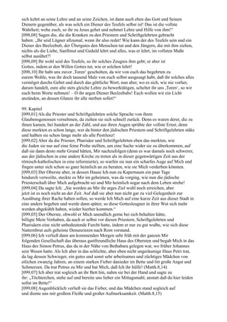 sich kehrt an seine Lehre und an seine Zeichen, ist dann auch eben das Gott und Seinen
Dienern gegenüber, als was solch ein Diener des Teufels selbst ist! Das ist die vollste
Wahrheit; wehe euch, so ihr zu Jesus gehet und nehmet Lehre und Hilfe von ihm!“
[098,08] Sagen die, die die Kranken zu den Priestern und Schriftgelehrten gebracht
haben: „Ihr seid Lügner allzumal, wenn ihr also redet! Wie kann der des Teufels sein und ein
Diener des Beelzebub, der Übergutes den Menschen tut und den Jüngern, die mit ihm ziehen,
nichts als die Liebe, Sanftmut und Geduld lehrt und alles, was er lehrt, im vollsten Maße
selbst ausübet?!
[098,09] Ihr wohl seid des Teufels, so ihr solches Zeugnis ihm gebt; er aber ist
Gottes, indem er den Willen Gottes tut, wie er solchen lehrt!
[098,10] Ihr habt uns zuvor ,Toren‘ gescholten, da wir von euch das begehrten zu
eurem Wohle, was ihr doch tausend Male von euch selbst ausgesagt habt, daß ihr solches alles
vermöget durchs Gebet und durch das göttliche Wort; nun aber, wo es sich, wie nie vorher,
darum handelt, eure alte stets gleiche Lehre zu bewerktätigen, scheltet ihr uns ,Toren‘, so wir
euch beim Worte nehmen! – O ihr argen Diener Beelzebubs! Euch wollen wir ein Licht
anzünden, an dessen Glanze ihr alle sterben sollet!“

99. Kapitel
[099,01] Als die Priester und Schriftgelehrten solche Sprache von ihren
Glaubensgenossen vernehmen, da ziehen sie sich schnell zurück. Denn es waren derer, die zu
ihnen kamen, bei hundert an der Zahl, und aus ihren Augen sprühte der vollste Ernst; denn
diese merkten es schon lange, wer da hinter den jüdischen Priestern und Schriftgelehrten stäke
und haßten sie schon lange mehr als alle Pestilenz!
[099,02] Aber da die Priester, Pharisäer und Schriftgelehrten eben das merkten, wie
die Juden sie nur auf eine feine Probe stellten, um eine Sache wider sie zu überkommen, auf
daß sie dann desto mehr Grund hätten, Mir nachzufolgen (denn es war damals noch schwerer,
aus der jüdischen in eine andere Kirche zu treten als in dieser gegenwärtigen Zeit aus der
römisch-katholischen in eine reformierte), so warfen sie nun ein scharfes Auge auf Mich und
fingen unter sich schon so ganz heimlich an zu beraten, wie sie Mich verderben könnten.
[099,03] Der Oberste aber, in dessen Hause Ich nun zu Kapernaum ein paar Tage
hindurch verweilte, steckte es Mir im geheimen, was da vorging, wie nun die jüdische
Priesterschaft über Mich aufgebracht sei und Mir heimlich sogar nach dem Leben strebe!
[099,04] Da sagte Ich: „Sie werden an Mir ihr arges Ziel wohl noch erreichen, aber
jetzt ist es noch nicht an der Zeit. Auf daß sie aber nun nicht gar zu viel Gelegenheit zur
Ausübung ihrer Rache haben sollen, so werde Ich Mich auf eine kurze Zeit aus dieser Stadt in
eine andere begeben und werde dann später, so diese Gottesleugner in ihrer Wut sich mehr
werden abgekühlt haben, wieder hierher kommen.“
[099,05] Der Oberste, obwohl er Mich unendlich gerne bei sich behalten hätte,
billigte Mein Vorhaben, da auch er selbst vor diesen Priestern, Schriftgelehrten und
Pharisäern eine nicht unbedeutende Furcht hatte, indem er nur zu gut wußte, wie sich diese
Natternbrut aufs geheime Denunzieren nach Rom verstand.
[099,06] Ich verließ dann am kommenden Morgen sehr früh mit der ganzen Mir
folgenden Gesellschaft das überaus gastfreundliche Haus des Obersten und begab Mich in das
Haus des Simon Petrus, das da in der Nähe von Bethabara gelegen war, wo früher Johannes
sein Wesen hatte. Als Ich aber in das schlichte, aber eben nicht ungeräumige Haus Petri trat,
da lag dessen Schwieger, ein gutes und sonst sehr arbeitsames und züchtiges Mädchen von
etlichen zwanzig Jahren, an einem starken Fieber danieder im Bette und litt große Angst und
Schmerzen. Da trat Petrus zu Mir und bat Mich, daß Ich ihr hülfe! (Matth.8,14)
[099,07] Ich aber trat sogleich an ihr Bett hin, nahm sie bei der Hand und sagte zu
ihr: „Töchterchen, stehe auf und bereite uns lieber ein Mittagsmahl, anstatt daß du hier leiden
sollst im Bette!“
[099,08] Augenblicklich verließ sie das Fieber, und das Mädchen stand sogleich auf
und diente uns mit großem Fleiße und großer Aufmerksamkeit. (Matth.8,15)
 