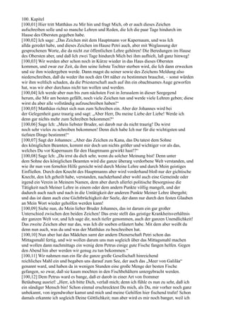 100. Kapitel
[100,01] Hier tritt Matthäus zu Mir hin und fragt Mich, ob er auch dieses Zeichen
aufschreiben solle und so manche Lehren und Reden, die Ich die paar Tage hindurch im
Hause des Obersten gegeben habe.
[100,02] Ich sage: „Das Zeichen mit dem Hauptmann vor Kapernaum, und was Ich
allda geredet habe, und dieses Zeichen im Hause Petri auch, aber mit Weglassung der
gesprochenen Worte, die da nicht zur öffentlichen Lehre gehören! Die Beredungen im Hause
des Obersten aber, und daß Ich zwei Tage hindurch Mich bei ihm aufhielt, laß ganz hinweg!
[100,03] Wir werden aber schon noch in Kürze wieder in das Haus dieses Obersten
kommen, und zwar zur Zeit, da ihm seine liebste Tochter sterben wird, die Ich dann erwecken
und sie ihm wiedergeben werde. Dann magst du seiner sowie des Zeichens Meldung also
niederschreiben, daß du weder ihn noch den Ort näher zu bestimmen brauchst, – sonst würden
wir ihm weltlich schaden, da die Priesterschaft auch auf ihn ein obachtsames Auge geworfen
hat, was wir aber durchaus nicht tun wollen und werden.
[100,04] Ich werde aber nun bis zum nächsten Fest in Jerusalem in dieser Seegegend
herum, die Mir am besten gefällt, noch viele Zeichen tun und werde viele Lehren geben; diese
wirst du aber alle vollständig aufzuschreiben haben!“
[100,05] Matthäus richtet sich nun zum Schreiben ein. Aber der Johannes wird bei
der Gelegenheit ganz traurig und sagt: „Aber Herr, Du meine Liebe der Liebe! Werde ich
denn gar nichts mehr zum Schreiben bekommen?“
[100,06] Sage Ich: „Mein liebster Bruder, sei darob nur du nicht traurig! Du wirst
noch sehr vieles zu schreiben bekommen! Denn dich habe Ich nur für die wichtigsten und
tiefsten Dinge bestimmt!“
[100,07] Sagt der Johannes: „Aber das Zeichen zu Kana, das Du tatest dem Sohne
des königlichen Beamten, kommt mir doch um nichts größer und wichtiger vor als das,
welches Du vor Kapernaum für den Hauptmann gewirkt hast!?“
[100,08] Sage Ich: „Da irrst du dich sehr, wenn du solcher Meinung bist! Denn unter
dem Sohne des königlichen Beamten wird die ganze überarg verdorbene Welt verstanden, und
wie ihr nun von fernehin Hilfe gereicht wird durch Meine Lehre und durch Mein geistiges
Einfließen. Durch den Knecht des Hauptmanns aber wird vorderhand bloß nur der gichtische
Knecht, den Ich geheilt habe, verstanden, nachderhand aber wohl auch eine Gemeinde oder
irgend ein Verein in Meinem Namen, dem aber durch allerlei politische Besorgnisse die
Tätigkeit nach Meiner Lehre in einem oder dem andern Punkte völlig mangelt, und der
dadurch auch nach und nach in die Untätigkeit der anderen Punkte Meiner Lehre übergeht;
und das ist dann auch eine Gichtbrüchigkeit der Seele, der dann nur durch den festen Glauben
an Mein Wort wieder geholfen werden kann!
[100,09] Siehe nun, du Mein lieber Bruder Johannes, das ist darum ein gar großer
Unterschied zwischen den beiden Zeichen! Das erste stellt das geistige Krankheitsverhältnis
der ganzen Welt vor, und Ich sage dir, noch tiefer genommen, auch der ganzen Unendlichkeit!
Das zweite Zeichen aber nur das, was Ich dir soeben erläutert habe. Mit dem aber weißt du
denn nun auch, was du und was der Matthäus zu beschreiben hat.
[100,10] Nun aber hat das Mädchen samt der andern Dienerschaft Petri schon das
Mittagsmahl fertig, und wir wollen darum uns nun sogleich über das Mittagsmahl machen
und wollen dann nachmittags ein wenig dem Petrus einige gute Fische fangen helfen. Gegen
den Abend hin aber werden wir genug zu tun bekommen.“
[100,11] Wir nahmen nun ein für die ganze große Gesellschaft hinreichend
reichliches Mahl ein und begaben uns darauf zum See, der auch das „Meer von Galiläa“
genannt ward, und haben da in wenigen Stunden eine große Menge der besten Fische
gefangen, so zwar, daß sie kaum mochten in den Fischbehältern untergebracht werden.
[100,12] Dem Petrus ward es bange, daß er darob in einer Art von frommer
Betäubung ausrief: „Herr, ich bitte Dich, verlaß mich; denn ich fühle es nun zu sehr, daß ich
ein sündiger Mensch bin! Schon einmal erschrecktest Du mich, als Du, mir vorher noch ganz
unbekannt, von irgendwoher kamst und mich und meine Gehilfen hier fischend trafst! Schon
damals erkannte ich sogleich Deine Göttlichkeit; nun aber wird es mir noch banger, weil ich
 