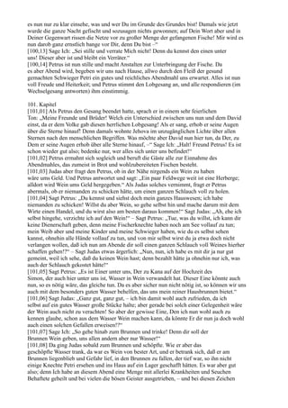 es nun nur zu klar einsehe, was und wer Du im Grunde des Grundes bist! Damals wie jetzt
wurde die ganze Nacht gefischt und sozusagen nichts gewonnen; auf Dein Wort aber und in
Deiner Gegenwart rissen die Netze vor zu großer Menge der gefangenen Fische! Mir wird es
nun darob ganz ernstlich bange vor Dir, denn Du bist –“
[100,13] Sage Ich: „Sei stille und verrate Mich nicht! Denn du kennst den einen unter
uns! Dieser aber ist und bleibt ein Verräter.“
[100,14] Petrus ist nun stille und macht Anstalten zur Unterbringung der Fische. Da
es aber Abend wird, begeben wir uns nach Hause, allwo durch den Fleiß der gesund
gemachten Schwieger Petri ein gutes und reichliches Abendmahl uns erwartet. Alles ist nun
voll Freude und Heiterkeit; und Petrus stimmt den Lobgesang an, und alle respondieren (im
Wechselgesang antworten) ihm einstimmig.

101. Kapitel
[101,01] Als Petrus den Gesang beendet hatte, sprach er in einem sehr feierlichen
Ton: „Meine Freunde und Brüder! Welch ein Unterschied zwischen uns nun und dem David
einst, da er dem Volke gab diesen herrlichen Lobgesang! Als er sang, erhob er seine Augen
über die Sterne hinauf! Denn damals wohnte Jehova im unzugänglichen Lichte über allen
Sternen nach den menschlichen Begriffen. Was möchte aber David nun hier tun, da Der, zu
Dem er seine Augen erhob über alle Sterne hinauf, –“ Sage Ich: „Halt! Freund Petrus! Es ist
schon wieder gut also; bedenke nur, wer alles sich unter uns befindet!“
[101,02] Petrus ermahnt sich sogleich und beruft die Gäste alle zur Einnahme des
Abendmahles, das zumeist in Brot und wohlzubereiteten Fischen besteht.
[101,03] Judas aber fragt den Petrus, ob in der Nähe nirgends ein Wein zu haben
wäre ums Geld. Und Petrus antwortet und sagt: „Ein paar Feldwege weit ist eine Herberge;
alldort wird Wein ums Geld hergegeben.“ Als Judas solches vernimmt, fragt er Petrus
abermals, ob er niemanden zu schicken hätte, um einen ganzen Schlauch voll zu holen.
[101,04] Sagt Petrus: „Du kennst und siehst doch mein ganzes Hauswesen; ich habe
niemanden zu schicken! Willst du aber Wein, so gehe selbst hin und mache darum mit dem
Wirte einen Handel, und du wirst also am besten daraus kommen!“ Sagt Judas: „Ah, ehe ich
selbst hingehe, verzichte ich auf den Wein!“ – Sagt Petrus: „Tue, was du willst, ich kann dir
keine Dienerschaft geben, denn meine Fischerknechte haben noch am See vollauf zu tun;
mein Weib aber und meine Kinder und meine Schwieger haben, wie du es selbst sehen
kannst, ohnehin alle Hände vollauf zu tun, und von mir selbst wirst du ja etwa doch nicht
verlangen wollen, daß ich nun am Abende dir soll einen ganzen Schlauch voll Weines hierher
schaffen gehen!?“ – Sagt Judas etwas ärgerlich: „Nun, nun, ich habe es mit dir ja nur gut
gemeint, weil ich sehe, daß du keinen Wein hast; denn bezahlt hätte ja ohnehin nur ich, was
auch der Schlauch gekostet hätte!“
[101,05] Sagt Petrus: „Es ist Einer unter uns, Der zu Kana auf der Hochzeit des
Simon, der auch hier unter uns ist, Wasser in Wein verwandelt hat. Dieser Eine könnte auch
nun, so es nötig wäre, das gleiche tun. Da es aber sicher nun nicht nötig ist, so können wir uns
auch mit dem besonders guten Wasser behelfen, das uns mein reiner Hausbrunnen bietet.“
[101,06] Sagt Judas: „Ganz gut, ganz gut, – ich bin damit wohl auch zufrieden, da ich
selbst auf ein gutes Wasser große Stücke halte; aber gerade bei solch einer Gelegenheit wäre
der Wein auch nicht zu verachten! So aber der gewisse Eine, Den ich nun wohl auch zu
kennen glaube, schon aus dem Wasser Wein machen kann, da könnte Er dir nun ja doch wohl
auch einen solchen Gefallen erweisen!?“
[101,07] Sage Ich: „So gehe hinab zum Brunnen und trinke! Denn dir soll der
Brunnen Wein geben, uns allen andern aber nur Wasser!“
[101,08] Da ging Judas sobald zum Brunnen und schöpfte. Wie er aber das
geschöpfte Wasser trank, da war es Wein von bester Art, und er betrank sich, daß er am
Brunnen liegenblieb und Gefahr lief, in den Brunnen zu fallen, der tief war, so ihn nicht
einige Knechte Petri ersehen und ins Haus auf ein Lager geschafft hätten. Es war aber gut
also; denn Ich habe an diesem Abend eine Menge mit allerlei Krankheiten und Seuchen
Behaftete geheilt und bei vielen die bösen Geister ausgetrieben, – und bei diesen Zeichen
 