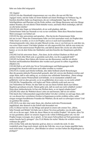 hätte uns Judas übel mitgespielt.

102. Kapitel
[102,01] Als das Abendmahl eingenommen war von allen, die nun mit Mir hier
zugegen waren, und der Judas im festen Schlafe auf einem Strohlager im Vorhause lag, da
brachten dieselben Juden aus Kapernaum, die am vorhergehenden Tage die Priester,
Schriftgelehrten und Pharisäer auf die Probe stellten, eine Menge Besessene und eine Menge
anderer Kranker, die mit allerlei Übeln behaftet waren, und baten Mich inständigst, daß Ich
sie alle heilen möchte!
[102,02] Ich aber fragte sie liebernstlich, ob sie wohl glaubten, daß des
Zimmermanns Sohn aus Nazareth so was zu tun vermöchte. Denn diese Menschen kannten
Mich sozusagen von Geburt auf.
[102,03] Sie aber antworteten und sprachen: „Was hat da des Zimmermanns Sohn
mit uns zu tun!? Wenn des Zimmermanns Sohn von Gott ausersehen ward, ein Prophet dem
Volke Israel zu werden, so ist er ein Prophet, und so er auch noch tausendmal ein
Zimmermannssohn wäre; denn ein jeder Mensch ist das, was er von Gott aus ist, und aber nie,
was seine Eltern waren! Und daher glauben wir alle ungezweifelt fest, daß du zum ersten ein
rechter von Gott unterwiesener Prophet bist, und daß du darum fürs zweite uns allen helfen
kannst, so wie du dem Sohne des Statthalters und dem Knechte des Hauptmanns geholfen
hast!“
[102,04] Und Ich antwortete ihnen: „Nun denn, da ihr solchen Glaubens an Mich und
solchen Urteils über Mich seid, so geschehe euch allen, wie ihr es geglaubt habt!“
[102,05] Auf dieses Wort fuhren alle Geister aus den Besessenen, und die mit allerlei
Seuchen und Krankheiten Behafteten aber wurden auch gesund im selben Augenblick.
(Matth.8,16)
[102,06] Daß es auf solch eine Tat an Verwunderungen und Danksagungen nicht
gemangelt hat, braucht wohl kaum noch näher erwähnt zu werden!
[102,07] Es wurden auch höchst treffende, aber dabei beißend scharfe Bemerkungen
über die gesamte jüdische Priesterschaft gemacht, aber Ich verwies den Rednern solches und
zeigte ihnen, daß es sehr unklug sei, zu wecken eine schlafende Natternbrut: „Denn solange
diese in ihrem starren Winterschlafe sich befindet, ist sie niemandem schädlich und
gefährlich; wird sie aber geweckt, so ist sie gefährlicher als je sonst, wo sie nicht schläft!
[102,08] Die Tempelknechte voll Arglist und Tücke schliefen wohl auch nun wie
eine Natternbrut im Winter; ihr aber habt sie nun aus ihrem Schlafe durch euer kühnes
Begehren gewaltsam erweckt. Darum gebet acht, daß sie euch nun nicht schädlich werden!
Denn diese ehebrecherische Art hat eine Wollust darin, so sie irgend schaden kann!“
[102,09] Alle sehen die Wahrheit dieser Lehre ein und bereuen, daß sie ein solches
Übel durch ihre Unbesonnenheit angerichtet haben! Ich aber vertröste sie und sage ihnen, daß
sie von diesem hier verrichteten Zeichen in Kapernaum ja nichts erzählen sollen, außer
einigen wenigen bewährtesten Freunden der Wahrheit, die da auch zu schweigen wissen! Und
sie gelobten Mir solches.
[102,10] Es war aber einer unter ihnen, der, obschon nicht dem Priesterstande
angehörend, aber dennoch in der Schrift sehr bewandert war.
[102,11] Dieser trat hin vor die Menge und sprach in einem sehr ernsten Ton: „Höret,
liebe Freunde und Brüder! Ich habe nun in dieser Tat etwas gefunden, was da mehr sagen
will, als so ihr nur saget: ,Siehe da, dieser Mann ist ein rechter Prophet!‘ Ich meine, diese Tat
ist nun geschehen, damit vor unseren Augen in die vollste Erfüllung gehen soll, was der
Prophet Jesajas weissagte, da er sprach: ,Er hat unsere Schwachheit auf Sich genommen, und
unsere Seuche hat Er getragen!‘ (Jes.53,4) Merket ihr nichts? Merket ihr wirklich nichts,
wohinaus das geht?“
[102,12] Das Volk sieht den Sprecher groß an; denn es versteht ihn nicht. Er aber
wiederholt seine Frage noch einmal, und da das Volk das, was er aus Jesajas angeführt hatte,
noch nicht fasset, so spricht er: „Den Blinden ist schwer von den Farben des Regenbogens zu
predigen!“
 
