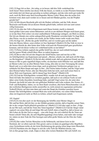 [102,13] Sage Ich zu ihm: „Sei ruhig; es ist besser, daß dies Volk vorderhand das
nicht fasset! Denn möchte nun dieses Volk das fassen, so würde es zu den Priestern hinrennen
und würde dort mit ihnen gar gewaltig zu rechten anfangen, und das wäre nicht gut weder für
euch, noch für Mich unter dem Gesichtspunkte Meiner Lehre! Wann aber die rechte Zeit
kommen wird, dann auch werden sie es fassen und mit Händen greifen, was der Prophet
geredet hat!“
[102,14] Mit diesem Bescheide gibt sich der Redner zufrieden, und das Volk, dessen
Besessene und Kranke Ich an diesem Abende geheilt habe, entfernt sich nun samt seinen
völlig Genesenen.
[102,15] Als aber das Volk in Kapernaum nach Hause kommt, macht es dennoch
einen großen Lärm unter seinen Bekannten; und als es am nächsten Morgen noch kaum graut,
so ist das Haus Petri schon von einer unabsehbaren Volksmenge umlagert, um Mich zu sehen,
Der Ich am Abende eine solche unbegreiflich große Wundertat verrichtet habe! Es fragt Mich
aber Petrus, was da zu machen sein werde, da des Volkes immer mehr werde ums Haus.
[102,16] Sage Ich: „Richte das große Schiff her, und wir werden ganz auf die andere
Seite des Meeres fahren; sonst erleben wir hier Spektakel! (Matth.8,18) Das Volk ist zwar in
der besten Absicht da; aber hinter dem Volke wird auch die Priesterschaft ganz geschlichen
kommen, und mit dieser wollen wir vorderhand nichts zu tun haben!“
[102,17] Petrus richtete sogleich das größte Schiff her, das wir auch alsbald bestiegen
und bei gutem Winde schnell übers Meer zu rudern begannen.
[102,18] Bevor aber Ich mit den Jüngern das Schiff betrat, kam und trat hin zu Mir
ein Schriftgelehrter aus Kapernaum und sprach: „Meister, erlaube mir, daß auch ich Dir folge,
wo Du hingehest!“ (Matth.8,19) Da Ich aber alsbald ersah, daß sein geheimer Grund, aus dem
heraus er Mir so ganz eigentlich folgen wollte, ein durchaus nicht löblicher war, und daß ihm
an Meiner Lehre wie an allen Meinen Taten wenig, alles aber an einer Versorgung für seinen
Bauch und, so es nebst dem etwas trüge, auch an geheimen Verrätereien gelegen war, so
schüttelte Ich Mein Haupt und sagte zu ihm: „Die Füchse haben Gruben, und die Vögel unter
dem Himmel haben Nester; aber des Menschen Sohn hat nicht, auch nicht einen Stein in
dieser Welt zum Eigentume, daß Er darauf lege Sein Haupt!“ (Matth.8,20)
[102,19] Und der Schriftgelehrte verstand Mich, wandte sich ab und zog nach Hause.
Denn Ich habe ihm dadurch zu verstehen gegeben, daß auch er ein schlauer Fuchs sei und
daher seine Grube (besoldete Anstellung) habe, und daß Vögel seiner Art, die unter dem
Himmel, das heißt tief unter der rein göttlichen Wahrheit und Liebe wohnen, ihre Nester, d.i.
Fraß- und Ruheplätze, haben, wo sie ihren Raub verzehren, aber beim Menschensohne von all
den weltlichen Betrügereien nichts anzutreffen ist, nicht einmal ein sogenannter politischer
Notkniff (Stein), auf dem man dann und wann das Haupt des Gemütes ausruhen lassen
könnte! Der Schriftgelehrte verstand Mich also recht und kehrte, wie schon früher bemerkt,
ohne ein Gegenwort mehr an Mich zu richten, schnell nach Kapernaum zurück.

103. Kapitel
[103,01] Es trat aber auch vor der Besteigung des Schiffes einer Meiner Jünger zu
Mir und bat Mich, daß Ich ihm vor der Abfahrt gestatten möchte, daß er begrübe seinen Vater,
der in der vorigen Nacht plötzlich gestorben sei. (Matth.8,21) Ich aber sagte zu ihm: „Folge
du nur Mir nach, und laß die Toten ihre Toten begraben!“ (Matth.8,22) Und der Jünger stand
sogleich von seiner Bitte ab und folgte Mir aufs Schiff; denn er begriff es, daß es besser sei,
fürs Leben als für den Tod zu sorgen, – eine eitle Sorge, die sich wahrlich für die Toten am
besten schickt! Denn alle, die aufs Begräbnisgepränge etwas halten, sind mehr oder weniger
tot, indem sie dem Tode die Ehre bezeigen und selbst große Stücke auf die Ehre des Todes
halten.
[103,02] Der wahre Tod des Menschen ist die Selbstsucht, und deren Geist ist der
Hochmut, der vor allem nach der Ehre geizet; und so ist dann ein geprängevolles Begräbnis
eines Verstorbenen nichts als der letzte Hochmutszug des geistig schon lange toten Menschen.
[103,03] Nachdem also der Jünger in sich die volle Tiefe der Wahrheit dessen, was
Ich zu ihm gesagt hatte, ersah, folgte er ohne alles weitere Bedenken Mir aufs Schiff, wie
 