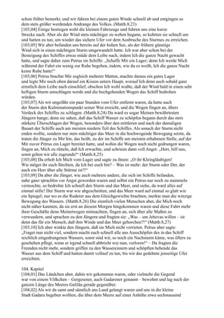 schon früher bemerkt, und wir fahren bei einem guten Winde schnell ab und entgingen so
dem stets größer werdenden Andrange des Volkes. (Matth.8,23)
[103,04] Einige bestiegen wohl die kleinen Fahrzeuge und fuhren uns eine kurze
Strecke nach. Aber als der Wind stets mächtiger zu wehen begann, so kehrten sie schnell um
und hatten zu tun, um wieder das sichere Ufer vor dem Ausbruche des Sturmes zu erreichen.
[103,05] Wir aber befanden uns bereits auf der hohen See, als der frühere günstige
Wind sich in einen mächtigen Sturm umgewandelt hatte. Ich war aber schon bei der
Besteigung des Schiffes etwas müde dem Leibe nach, indem Ich die ganze Nacht gewacht
hatte, und sagte daher zum Petrus im Schiffe: „Schaffe Mir ein Lager; denn Ich werde Mich
während der Fahrt ein wenig zur Ruhe begeben, indem, wie du es weißt, Ich die ganze Nacht
keine Ruhe hatte!“
[103,06] Petrus brachte Mir sogleich mehrere Matten, machte daraus ein gutes Lager
und legte Mir noch oben darauf ein Kissen unters Haupt, worauf Ich denn auch sobald ganz
ernstlich dem Leibe nach einschlief, obschon Ich wohl wußte, daß der Wind bald in einen sehr
heftigen Sturm umschlagen werde und die hochgehenden Wogen das Schiff bedrohen
würden.
[103,07] Als wir ungefähr ein paar Stunden vom Ufer entfernt waren, da hatte auch
der Sturm den Kulminationspunkt seiner Wut erreicht, und die Wogen fingen an, übers
Verdeck des Schiffes zu schlagen. (Matth.8,24) Da ward es sogar Meinen bewährtesten
Jüngern bange; denn sie sahen, daß das Schiff Wasser zu schöpfen begann durch das stets
stärkere Überschlagen der Wogen, besonders über den mittleren und nach der damaligen
Bauart der Schiffe auch am meisten niedern Teil des Schiffes. Als sonach der Sturm nicht
enden wollte, sondern nur stets mächtiger das Meer in die hochwogende Bewegung setzte, da
traten die Jünger zu Mir hin, das heißt, zu der im Schiffe am meisten erhabenen Stelle, auf der
Mir zuvor Petrus ein Lager bereitet hatte, und wohin die Wogen noch nicht gedrungen waren,
fingen an, Mich zu rütteln, daß Ich erwachte, und schrieen dann voll Angst: „Herr, hilf uns,
sonst gehen wir alle zugrunde!“ (Matth.8,25)
[103,08] Da erhob Ich Mich vom Lager und sagte zu ihnen: „O ihr Kleingläubigen!
Wie möget ihr euch fürchten, da Ich bei euch bin? – Was ist mehr: der Sturm oder Der, der
auch ein Herr über alle Stürme ist?!“
[103,09] Da aber die Jünger, wie auch mehrere andere, die sich im Schiffe befanden,
nahe ganz sprachlos vor Angst geworden waren und selbst ein Petrus nur noch zu stammeln
vermochte, so bedrohte Ich schnell den Sturm und das Meer, und siehe, da ward alles auf
einmal stille! Der Sturm war wie abgeschnitten, und das Meer ward auf einmal so glatt wie
ein Spiegel; nur wo es die Ruderer aus dem Gleichgewichte brachten, merkte man die winzige
Bewegung des Wassers. (Matth.8,26) Die ziemlich vielen Menschen aber, die Mich noch
nicht näher kannten, da sie erst an diesem Morgen hingekommen waren und diese Fahrt mehr
ihrer Geschäfte denn Meinetwegen mitmachten, fingen an, sich über alle Maßen zu
verwundern, und sprachen zu den Jüngern und fragten sie: „Was – um Jehovas willen – ist
denn das für ein Mensch, daß ihm Winde und das Meer gehorchen?!“ (Matth.8,27)
[103,10] Ich aber winkte den Jüngern, daß sie Mich nicht verrieten. Petrus aber sagte:
„Fraget nun nicht viel, sondern macht euch schnell alle ans Ausschöpfen des in das Schiff
reichlich eingedrungenen Wassers, sonst sind wir, so noch ein Nachsturm käme, was öfters zu
geschehen pflegt, wenn er irgend schnell abbricht wie nun, verloren!“ – Da fragten die
Fremden nicht mehr, sondern griffen zu den Wassereimern und schöpften behende das
Wasser aus dem Schiff und hatten damit vollauf zu tun, bis wir das gedehnte jenseitige Ufer
erreichten.

104. Kapitel
[104,01] Das Ländchen aber, dahin wir gekommen waren, oder vielmehr die Gegend
war von einem Völkchen – Gergesener, auch Gadarener genannt – bewohnt und lag nach der
ganzen Länge des Meeres Galiläa gerade gegenüber.
[104,02] Als wir da samt und sämtlich ans Land gelangt waren und uns in die kleine
Stadt Gadara begeben wollten, die über dem Meere auf einer Anhöhe etwa sechstausend
 