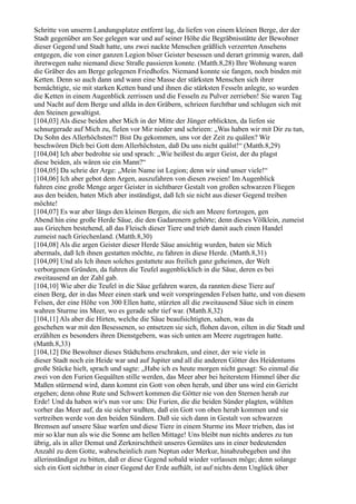 Schritte von unserm Landungsplatze entfernt lag, da liefen von einem kleinen Berge, der der
Stadt gegenüber am See gelegen war und auf seiner Höhe die Begräbnisstätte der Bewohner
dieser Gegend und Stadt hatte, uns zwei nackte Menschen gräßlich verzerrten Ansehens
entgegen, die von einer ganzen Legion böser Geister besessen und derart grimmig waren, daß
ihretwegen nahe niemand diese Straße passieren konnte. (Matth.8,28) Ihre Wohnung waren
die Gräber des am Berge gelegenen Friedhofes. Niemand konnte sie fangen, noch binden mit
Ketten. Denn so auch dann und wann eine Masse der stärksten Menschen sich ihrer
bemächtigte, sie mit starken Ketten band und ihnen die stärksten Fesseln anlegte, so wurden
die Ketten in einem Augenblick zerrissen und die Fesseln zu Pulver zerrieben! Sie waren Tag
und Nacht auf dem Berge und allda in den Gräbern, schrieen furchtbar und schlugen sich mit
den Steinen gewaltigst.
[104,03] Als diese beiden aber Mich in der Mitte der Jünger erblickten, da liefen sie
schnurgerade auf Mich zu, fielen vor Mir nieder und schrieen: „Was haben wir mit Dir zu tun,
Du Sohn des Allerhöchsten?! Bist Du gekommen, uns vor der Zeit zu quälen? Wir
beschwören Dich bei Gott dem Allerhöchsten, daß Du uns nicht quälst!“ (Matth.8,29)
[104,04] Ich aber bedrohte sie und sprach: „Wie heißest du arger Geist, der du plagst
diese beiden, als wären sie ein Mann?“
[104,05] Da schrie der Arge: „Mein Name ist Legion; denn wir sind unser viele!“
[104,06] Ich aber gebot dem Argen, auszufahren von diesen zweien! Im Augenblick
fuhren eine große Menge arger Geister in sichtbarer Gestalt von großen schwarzen Fliegen
aus den beiden, baten Mich aber inständigst, daß Ich sie nicht aus dieser Gegend treiben
möchte!
[104,07] Es war aber längs den kleinen Bergen, die sich am Meere fortzogen, gen
Abend hin eine große Herde Säue, die den Gadarenern gehörte; denn dieses Völklein, zumeist
aus Griechen bestehend, aß das Fleisch dieser Tiere und trieb damit auch einen Handel
zumeist nach Griechenland. (Matth.8,30)
[104,08] Als die argen Geister dieser Herde Säue ansichtig wurden, baten sie Mich
abermals, daß Ich ihnen gestatten möchte, zu fahren in diese Herde. (Matth.8,31)
[104,09] Und als Ich ihnen solches gestattete aus freilich ganz geheimen, der Welt
verborgenen Gründen, da fuhren die Teufel augenblicklich in die Säue, deren es bei
zweitausend an der Zahl gab.
[104,10] Wie aber die Teufel in die Säue gefahren waren, da rannten diese Tiere auf
einen Berg, der in das Meer einen stark und weit vorspringenden Felsen hatte, und von diesem
Felsen, der eine Höhe von 300 Ellen hatte, stürzten all die zweitausend Säue sich in einem
wahren Sturme ins Meer, wo es gerade sehr tief war. (Matth.8,32)
[104,11] Als aber die Hirten, welche die Säue beaufsichtigten, sahen, was da
geschehen war mit den Besessenen, so entsetzen sie sich, flohen davon, eilten in die Stadt und
erzählten es besonders ihren Dienstgebern, was sich unten am Meere zugetragen hatte.
(Matth.8,33)
[104,12] Die Bewohner dieses Städtchens erschraken, und einer, der wie viele in
dieser Stadt noch ein Heide war und auf Jupiter und all die anderen Götter des Heidentums
große Stücke hielt, sprach und sagte: „Habe ich es heute morgen nicht gesagt: So einmal die
zwei von den Furien Gequälten stille werden, das Meer aber bei heiterstem Himmel über die
Maßen stürmend wird, dann kommt ein Gott von oben herab, und über uns wird ein Gericht
ergehen; denn ohne Rute und Schwert kommen die Götter nie von den Sternen herab zur
Erde! Und da haben wir's nun vor uns: Die Furien, die die beiden Sünder plagten, wühlten
vorher das Meer auf, da sie sicher wußten, daß ein Gott von oben herab kommen und sie
vertreiben werde von den beiden Sündern. Daß sie sich dann in Gestalt von schwarzen
Bremsen auf unsere Säue warfen und diese Tiere in einem Sturme ins Meer trieben, das ist
mir so klar nun als wie die Sonne am hellen Mittage! Uns bleibt nun nichts anderes zu tun
übrig, als in aller Demut und Zerknirschtheit unseres Gemütes uns in einer bedeutenden
Anzahl zu dem Gotte, wahrscheinlich zum Neptun oder Merkur, hinabzubegeben und ihn
allerinständigst zu bitten, daß er diese Gegend sobald wieder verlassen möge; denn solange
sich ein Gott sichtbar in einer Gegend der Erde aufhält, ist auf nichts denn Unglück über
 