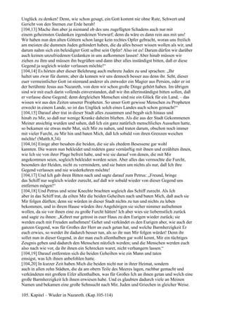 Unglück zu denken! Denn, wie schon gesagt, ein Gott kommt nie ohne Rute, Schwert und
Gericht von den Sternen zur Erde herab!
[104,13] Mache ihm aber ja niemand ob des uns zugefügten Schadens auch nur mit
einem geheimsten Gedanken irgendeinen Vorwurf; denn da wäre es dann rein aus mit uns!
Wir haben nun den alten Göttern schon lange kein rechtes Opfer gebracht, woran uns freilich
am meisten die dummen Juden gehindert haben, die da alles besser wissen wollen als wir, und
darum nahm sich ein beleidigter Gott selbst sein Opfer! Also ist es! Darum dürfen wir darüber
auch keinen unzufriedenen Gedanken in uns aufkommen lassen! Aber hinab müssen wir
ziehen zu ihm und müssen ihn begrüßen und dann über alles inständigst bitten, daß er diese
Gegend ja sogleich wieder verlassen möchte!“
[104,14] Es hörten aber dieser Belehrung auch mehrere Juden zu und sprachen: „Ihr
haltet uns zwar für dumm; aber da kennen wir uns dennoch besser aus denn ihr. Seht, dieser
euer vermeintlicher Gott ist niemand anderer als entweder ein Magier aus Persien, oder er ist
der berühmte Jesus aus Nazareth, von dem wir schon große Dinge gehört haben. Im übrigen
sind wir mit euch darin vollends einverstanden, daß wir ihn allerinständigst bitten sollen, daß
er verlasse diese Gegend; denn dergleichen Menschen sind nie ein Glück für ein Land, – das
wissen wir aus den Zeiten unserer Propheten. So unser Gott gewisse Menschen zu Propheten
erweckt in einem Lande, so ist das Unglück solch eines Landes auch schon gemacht!“
[104,15] Darauf aber trat in dieser Stadt alles zusammen und begab sich hinaus und
hinab zu Mir, so daß nur wenige Kranke daheim blieben. Als die aus der Stadt Gekommenen
Meiner ansichtig wurden und sahen, daß Ich ein ganz natürlich menschliches Aussehen hatte,
so bekamen sie etwas mehr Mut, sich Mir zu nahen, und traten darum, obschon noch immer
mit vieler Furcht, zu Mir hin und baten Mich, daß Ich sobald von ihren Grenzen weichen
möchte! (Matth.8,34)
[104,16] Einige aber besahen die beiden, die sie als ehedem Besessene gar wohl
kannten. Die waren nun bekleidet und redeten ganz vernünftig mit ihnen und erzählten ihnen,
wie Ich sie von ihrer Plage befreit habe, und wie sie darauf von denen, die mit Mir
angekommen seien, sogleich bekleidet worden seien. Aber alles das vermochte die Furcht,
besonders der Heiden, nicht zu vermindern, und sie baten um nichts als nur, daß Ich ihre
Gegend verlassen und nie wiederkehren möchte!
[104,17] Und Ich gab ihren Bitten nach und sagte darauf zum Petrus: „Freund, bringe
das Schiff nur sogleich wieder zurecht, auf daß wir sobald wieder von dieser Gegend uns
entfernen mögen!“
[104,18] Und Petrus und seine Knechte brachten sogleich das Schiff zurecht. Als Ich
aber in das Schiff trat, da eilten Mir die beiden Geheilten nach und baten Mich, daß auch sie
Mir folgen dürften; denn sie würden in dieser Stadt nichts zu tun und nichts zu leben
bekommen, und in ihrem Hause würden ihre Angehörigen sie sicher nimmer aufnehmen
wollen, da sie vor ihnen eine zu große Furcht hätten! Ich aber wies sie liebernstlich zurück
und sagte zu ihnen: „Kehret nur getrost in euer Haus zu den Eurigen wieder zurück; sie
werden euch mit Freuden aufnehmen! Gehet und verkündet es den Eurigen aber, wie auch der
ganzen Gegend, was für Großes der Herr an euch getan hat, und welche Barmherzigkeit Er
euch erwies, so werdet ihr dadurch besser tun, als so ihr nun Mir folgen würdet! Denn ihr
sollet nun in dieser Gegend, in der man euch allenthalben gar wohl kennt, Mir ein tüchtiges
Zeugnis geben und dadurch den Menschen nützlich werden; und die Menschen werden euch
also nach wie vor, da ihr ihnen ein Schrecken waret, nicht verhungern lassen.“
[104,19] Darauf entfernten sich die beiden Geheilten wie ein Mann und taten
emsigst, was Ich ihnen anbefohlen hatte.
[104,20] In kurzer Zeit haben Mich die beiden nicht nur in ihrer Heimat, sondern
auch in allen zehn Städten, die da am obern Teile des Meeres lagen, ruchbar gemacht und
verkündeten mit großem Eifer allenthalben, was für Großes Ich an ihnen getan und welch eine
große Barmherzigkeit Ich ihnen erwiesen habe. Und es glaubten dadurch viele an Meinen
Namen und bekamen eine große Sehnsucht nach Mir, Juden und Griechen in gleicher Weise.

105. Kapitel – Wieder in Nazareth. (Kap.105-114)
 