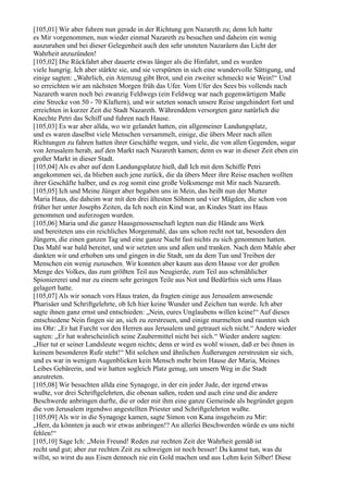 [105,01] Wir aber fuhren nun gerade in der Richtung gen Nazareth zu; denn Ich hatte
es Mir vorgenommen, nun wieder einmal Nazareth zu besuchen und daheim ein wenig
auszuruhen und bei dieser Gelegenheit auch den sehr unsteten Nazaräern das Licht der
Wahrheit anzuzünden!
[105,02] Die Rückfahrt aber dauerte etwas länger als die Hinfahrt, und es wurden
viele hungrig. Ich aber stärkte sie, und sie verspürten in sich eine wundervolle Sättigung, und
einige sagten: „Wahrlich, ein Atemzug gibt Brot, und ein zweiter schmeckt wie Wein!“ Und
so erreichten wir am nächsten Morgen früh das Ufer. Vom Ufer des Sees bis vollends nach
Nazareth waren noch bei zwanzig Feldwegs (ein Feldweg war nach gegenwärtigem Maße
eine Strecke von 50 - 70 Klaftern), und wir setzten sonach unsere Reise ungehindert fort und
erreichten in kurzer Zeit die Stadt Nazareth. Währenddem versorgten ganz natürlich die
Knechte Petri das Schiff und fuhren nach Hause.
[105,03] Es war aber allda, wo wir gelandet hatten, ein allgemeiner Landungsplatz,
und es waren daselbst viele Menschen versammelt, einige, die übers Meer nach allen
Richtungen zu fahren hatten ihrer Geschäfte wegen, und viele, die von allen Gegenden, sogar
von Jerusalem herab, auf den Markt nach Nazareth kamen; denn es war in dieser Zeit eben ein
großer Markt in dieser Stadt.
[105,04] Als es aber auf dem Landungsplatze hieß, daß Ich mit dem Schiffe Petri
angekommen sei, da blieben auch jene zurück, die da übers Meer ihre Reise machen wollten
ihrer Geschäfte halber, und es zog somit eine große Volksmenge mit Mir nach Nazareth.
[105,05] Ich und Meine Jünger aber begaben uns in Mein, das heißt nun der Mutter
Maria Haus, die daheim war mit den drei ältesten Söhnen und vier Mägden, die schon von
früher her unter Josephs Zeiten, da Ich noch ein Kind war, an Kindes Statt ins Haus
genommen und auferzogen wurden.
[105,06] Maria und die ganze Hausgenossenschaft legten nun die Hände ans Werk
und bereiteten uns ein reichliches Morgenmahl, das uns schon recht not tat, besonders den
Jüngern, die einen ganzen Tag und eine ganze Nacht fast nichts zu sich genommen hatten.
Das Mahl war bald bereitet, und wir setzten uns und aßen und tranken. Nach dem Mahle aber
dankten wir und erhoben uns und gingen in die Stadt, um da dem Tun und Treiben der
Menschen ein wenig zuzusehen. Wir konnten aber kaum aus dem Hause vor der großen
Menge des Volkes, das zum größten Teil aus Neugierde, zum Teil aus schmählicher
Spioniererei und nur zu einem sehr geringen Teile aus Not und Bedürfnis sich ums Haus
gelagert hatte.
[105,07] Als wir sonach vors Haus traten, da fragten einige aus Jerusalem anwesende
Pharisäer und Schriftgelehrte, ob Ich hier keine Wunder und Zeichen tun werde. Ich aber
sagte ihnen ganz ernst und entschieden: „Nein, eures Unglaubens willen keine!“ Auf dieses
entschiedene Nein fingen sie an, sich zu zerstreuen, und einige murmelten und raunten sich
ins Ohr: „Er hat Furcht vor den Herren aus Jerusalem und getrauet sich nicht.“ Andere wieder
sagten: „Er hat wahrscheinlich seine Zaubermittel nicht bei sich.“ Wieder andere sagten:
„Hier tut er seiner Landsleute wegen nichts; denn er wird es wohl wissen, daß er bei ihnen in
keinem besonderen Rufe steht!“ Mit solchen und ähnlichen Äußerungen zerstreuten sie sich,
und es war in wenigen Augenblicken kein Mensch mehr beim Hause der Maria, Meines
Leibes Gebärerin, und wir hatten sogleich Platz genug, um unsern Weg in die Stadt
anzutreten.
[105,08] Wir besuchten allda eine Synagoge, in der ein jeder Jude, der irgend etwas
wußte, vor drei Schriftgelehrten, die obenan saßen, reden und auch eine und die andere
Beschwerde anbringen durfte, die er oder mit ihm eine ganze Gemeinde als begründet gegen
die von Jerusalem irgendwo angestellten Priester und Schriftgelehrten wußte.
[105,09] Als wir in die Synagoge kamen, sagte Simon von Kana insgeheim zu Mir:
„Herr, da könnten ja auch wir etwas anbringen!? An allerlei Beschwerden würde es uns nicht
fehlen!“
[105,10] Sage Ich: „Mein Freund! Reden zur rechten Zeit der Wahrheit gemäß ist
recht und gut; aber zur rechten Zeit zu schweigen ist noch besser! Du kannst tun, was du
willst, so wirst du aus Eisen dennoch nie ein Gold machen und aus Lehm kein Silber! Diese
 