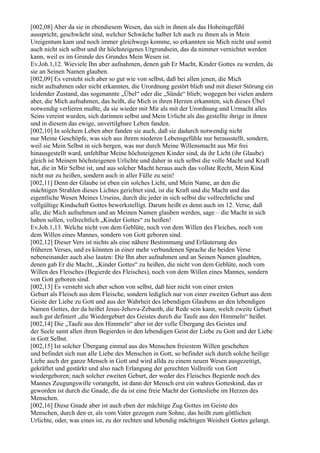 [002,08] Aber da sie in ebendiesem Wesen, das sich in ihnen als das Hoheitsgefühl
ausspricht, geschwächt sind, welcher Schwäche halber Ich auch zu ihnen als in Mein
Ureigentum kam und noch immer gleichwegs komme, so erkannten sie Mich nicht und somit
auch nicht sich selbst und ihr höchsteigenes Urgrundsein, das da nimmer vernichtet werden
kann, weil es im Grunde des Grundes Mein Wesen ist.
Ev.Joh.1,12. Wieviele Ihn aber aufnahmen, denen gab Er Macht, Kinder Gottes zu werden, da
sie an Seinen Namen glauben.
[002,09] Es versteht sich aber so gut wie von selbst, daß bei allen jenen, die Mich
nicht aufnahmen oder nicht erkannten, die Urordnung gestört blieb und mit dieser Störung ein
leidender Zustand, das sogenannte „Übel“ oder die „Sünde“ blieb; wogegen bei vielen andern
aber, die Mich aufnahmen, das heißt, die Mich in ihren Herzen erkannten, sich dieses Übel
notwendig verlieren mußte, da sie wieder mit Mir als mit der Urordnung und Urmacht alles
Seins vereint wurden, sich darinnen selbst und Mein Urlicht als das gestellte ihrige in ihnen
und in diesem das ewige, unvertilgbare Leben fanden.
[002,10] In solchem Leben aber fanden sie auch, daß sie dadurch notwendig nicht
nur Meine Geschöpfe, was sich aus ihrem niederen Lebensgefühle nur herausstellt, sondern,
weil sie Mein Selbst in sich bergen, was nur durch Meine Willensmacht aus Mir frei
hinausgestellt ward, unfehlbar Meine höchsteigenen Kinder sind, da ihr Licht (ihr Glaube)
gleich ist Meinem höchsteigenen Urlichte und daher in sich selbst die volle Macht und Kraft
hat, die in Mir Selbst ist, und aus solcher Macht heraus auch das vollste Recht, Mein Kind
nicht nur zu heißen, sondern auch in aller Fülle zu sein!
[002,11] Denn der Glaube ist eben ein solches Licht, und Mein Name, an den die
mächtigen Strahlen dieses Lichtes gerichtet sind, ist die Kraft und die Macht und das
eigentliche Wesen Meines Urseins, durch die jeder in sich selbst die vollrechtliche und
vollgültige Kindschaft Gottes bewerkstelligt. Darum heißt es denn auch im 12. Verse, daß
alle, die Mich aufnehmen und an Meinen Namen glauben werden, sage – die Macht in sich
haben sollen, vollrechtlich „Kinder Gottes“ zu heißen!
Ev.Joh.1,13. Welche nicht von dem Geblüte, noch von dem Willen des Fleiches, noch von
dem Willen eines Mannes, sondern von Gott geboren sind.
[002,12] Dieser Vers ist nichts als eine nähere Bestimmung und Erläuterung des
früheren Verses, und es könnten in einer mehr verbundenen Sprache die beiden Verse
nebeneinander auch also lauten: Die Ihn aber aufnahmen und an Seinen Namen glaubten,
denen gab Er die Macht, „Kinder Gottes“ zu heißen, die nicht von dem Geblüte, noch vom
Willen des Fleisches (Begierde des Fleisches), noch von dem Willen eines Mannes, sondern
von Gott geboren sind.
[002,13] Es versteht sich aber schon von selbst, daß hier nicht von einer ersten
Geburt als Fleisch aus dem Fleische, sondern lediglich nur von einer zweiten Geburt aus dem
Geiste der Liebe zu Gott und aus der Wahrheit des lebendigen Glaubens an den lebendigen
Namen Gottes, der da heißet Jesus-Jehova-Zebaoth, die Rede sein kann, welch zweite Geburt
auch gut definiert „die Wiedergeburt des Geistes durch die Taufe aus den Himmeln“ heißet.
[002,14] Die „Taufe aus den Himmeln“ aber ist der volle Übergang des Geistes und
der Seele samt allen ihren Begierden in den lebendigen Geist der Liebe zu Gott und der Liebe
in Gott Selbst.
[002,15] Ist solcher Übergang einmal aus des Menschen freiestem Willen geschehen
und befindet sich nun alle Liebe des Menschen in Gott, so befindet sich durch solche heilige
Liebe auch der ganze Mensch in Gott und wird allda zu einem neuen Wesen ausgezeitigt,
gekräftet und gestärkt und also nach Erlangung der gerechten Vollreife von Gott
wiedergeboren; nach solcher zweiten Geburt, der weder des Fleisches Begierde noch des
Mannes Zeugungswille vorangeht, ist dann der Mensch erst ein wahres Gotteskind, das er
geworden ist durch die Gnade, die da ist eine freie Macht der Gottesliebe im Herzen des
Menschen.
[002,16] Diese Gnade aber ist auch eben der mächtige Zug Gottes im Geiste des
Menschen, durch den er, als vom Vater gezogen zum Sohne, das heißt zum göttlichen
Urlichte, oder, was eines ist, zu der rechten und lebendig mächtigen Weisheit Gottes gelangt.
 