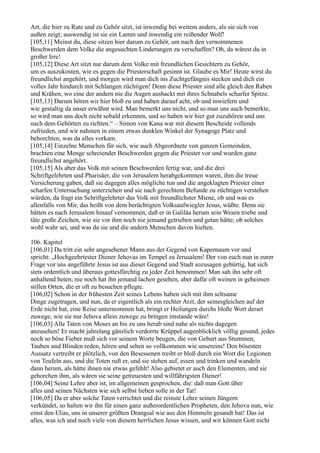 Art, die hier zu Rate und zu Gehör sitzt, ist inwendig bei weitem anders, als sie sich von
außen zeigt; auswendig ist sie ein Lamm und inwendig ein reißender Wolf!
[105,11] Meinst du, diese sitzen hier darum zu Gehör, um nach den vernommenen
Beschwerden dem Volke die angesuchten Linderungen zu verschaffen? Oh, da wärest du in
großer Irre!
[105,12] Diese Art sitzt nur darum dem Volke mit freundlichen Gesichtern zu Gehör,
um es auszukosten, wie es gegen die Priesterschaft gesinnt ist. Glaube es Mir! Heute wirst du
freundlichst angehört, und morgen wird man dich ins Zuchtgefängnis stecken und dich ein
volles Jahr hindurch mit Schlangen züchtigen! Denn diese Priester sind alle gleich den Raben
und Krähen, wo eine der andern nie die Augen aushackt mit ihres Schnabels scharfer Spitze.
[105,13] Darum hören wir hier bloß zu und haben darauf acht, ob und inwiefern und
wie gestaltig da unser erwähnt wird. Man bemerkt uns nicht, und so man uns auch bemerkte,
so wird man uns doch nicht sobald erkennen, und so haben wir hier gut zuzuhören und uns
nach dem Gehörten zu richten.“ – Simon von Kana war mit diesem Bescheide vollends
zufrieden, und wir nahmen in einem etwas dunklen Winkel der Synagoge Platz und
behorchten, was da alles vorkam.
[105,14] Einzelne Menschen für sich, wie auch Abgeordnete von ganzen Gemeinden,
brachten eine Menge schreiender Beschwerden gegen die Priester vor und wurden ganz
freundlichst angehört.
[105,15] Als aber das Volk mit seinen Beschwerden fertig war, und die drei
Schriftgelehrten und Pharisäer, die von Jerusalem herabgekommen waren, ihm die treue
Versicherung gaben, daß sie dagegen alles mögliche tun und die angeklagten Priester einer
scharfen Untersuchung unterziehen und sie nach gerechtem Befunde zu züchtigen verstehen
würden, da fragt ein Schriftgelehrter das Volk mit freundlichster Miene, ob und was es
allenfalls von Mir, das heißt von dem berüchtigten Volksaufwiegler Jesus, wüßte. Denn sie
hätten es nach Jerusalem hinauf vernommen, daß er in Galiläa herum sein Wesen triebe und
täte große Zeichen, wie sie vor ihm noch nie jemand getrieben und getan hätte; ob solches
wohl wahr sei, und was da sie und die andern Menschen davon hielten.

106. Kapitel
[106,01] Da tritt ein sehr angesehener Mann aus der Gegend von Kapernaum vor und
spricht: „Hochgeehrtester Diener Jehovas im Tempel zu Jerusalem! Der von euch nun in eurer
Frage vor uns angeführte Jesus ist aus dieser Gegend und Stadt sozusagen gebürtig, hat sich
stets ordentlich und überaus gottesfürchtig zu jeder Zeit benommen! Man sah ihn sehr oft
anhaltend beten; nie noch hat ihn jemand lachen gesehen, aber dafür oft weinen in geheimen
stillen Orten, die er oft zu besuchen pflegte.
[106,02] Schon in der frühesten Zeit seines Lebens haben sich mit ihm seltsame
Dinge zugetragen, und nun, da er eigentlich als ein rechter Arzt, der seinesgleichen auf der
Erde nicht hat, eine Reise unternommen hat, bringt er Heilungen durchs bloße Wort derart
zuwege, wie sie nur Jehova allein zuwege zu bringen imstande wäre!
[106,03] Alle Taten von Moses an bis zu uns herab sind nahe als nichts dagegen
anzusehen! Er macht jahrelang gänzlich verdorrte Krüppel augenblicklich völlig gesund, jedes
noch so böse Fieber muß sich vor seinem Worte beugen, die von Geburt aus Stummen,
Tauben und Blinden reden, hören und sehen so vollkommen wie unsereins! Den bösesten
Aussatz vertreibt er plötzlich, von den Besessenen treibt er bloß durch ein Wort die Legionen
von Teufeln aus, und die Toten ruft er, und sie stehen auf, essen und trinken und wandeln
dann herum, als hätte ihnen nie etwas gefehlt! Also gebietet er auch den Elementen, und sie
gehorchen ihm, als wären sie seine getreuesten und willfährigsten Diener!
[106,04] Seine Lehre aber ist, im allgemeinen gesprochen, die: daß man Gott über
alles und seinen Nächsten wie sich selbst lieben solle in der Tat!
[106,05] Da er aber solche Taten verrichtet und die reinste Lehre seinen Jüngern
verkündet, so halten wir ihn für einen ganz außerordentlichen Propheten, den Jehova nun, wie
einst den Elias, uns in unserer größten Drangsal wie aus den Himmeln gesandt hat! Das ist
alles, was ich und noch viele von diesem herrlichen Jesus wissen, und wir können Gott nicht
 