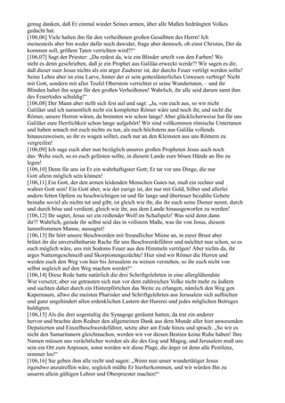 genug danken, daß Er einmal wieder Seines armen, über alle Maßen bedrängten Volkes
gedacht hat.
[106,06] Viele halten ihn für den verheißenen großen Gesalbten des Herrn! Ich
meinesteils aber bin weder dafür noch dawider, frage aber dennoch, ob einst Christus, Der da
kommen soll, größere Taten verrichten wird?!“
[106,07] Sagt der Priester: „Du redest da, wie ein Blinder urteilt von den Farben! Wo
steht es denn geschrieben, daß je ein Prophet aus Galiläa erweckt werde?! Wir sagen es dir,
daß dieser euer Jesus nichts als ein arger Zauberer ist, der durchs Feuer vertilgt werden sollte!
Seine Lehre aber ist eine Larve, hinter der er sein gotteslästerliches Unwesen verbirgt! Nicht
mit Gott, sondern mit aller Teufel Oberstem verrichtet er seine Wundertaten, – und ihr
Blinden haltet ihn sogar für den großen Verheißenen! Wahrlich, ihr alle seid darum samt ihm
des Feuertodes schuldig!“
[106,08] Der Mann aber stellt sich fest auf und sagt: „Ja, von euch aus, so wir nicht
Galiläer und ich namentlich nicht ein kompletter Römer wäre und noch ihr, und nicht die
Römer, unsere Herren wären, da brennten wir schon lange! Aber glücklicherweise hat für uns
Galiläer eure Herrlichkeit schon lange aufgehört! Wir sind vollkommen römische Untertanen
und haben sonach mit euch nichts zu tun, als euch höchstens aus Galiläa vollends
hinauszuweisen, so ihr es wagen solltet, euch nur an den Kleinsten aus uns Römern zu
vergreifen!
[106,09] Ich sage euch aber nun bezüglich unseres großen Propheten Jesus auch noch
das: Wehe euch, so es euch gelüsten sollte, in diesem Lande eure bösen Hände an Ihn zu
legen!
[106,10] Denn für uns ist Er ein wahrhaftigster Gott; Er tat vor uns Dinge, die nur
Gott allein möglich sein können!
[106,11] Ein Gott, der den armen leidenden Menschen Gutes tut, muß ein rechter und
wahrer Gott sein! Ein Gott aber, wie der eurige ist, der nur mit Gold, Silber und allerlei
andern fetten Opfern zu beschwichtigen ist und für lange und überteuer bezahlte Gebete
beinahe soviel als nichts tut und gibt, ist gleich wie ihr, die ihr euch seine Diener nennt, durch
und durch böse und verdient, gleich wie ihr, aus dem Lande hinausgeworfen zu werden!
[106,12] Ihr sagtet, Jesus sei ein reißender Wolf im Schafspelz! Was seid denn dann
ihr?! Wahrlich, gerade ihr selbst seid das in vollstem Maße, was ihr von Jesus, diesem
lammfrommen Manne, aussagtet!
[106,13] Ihr hört unsere Beschwerden mit freundlicher Miene an, in eurer Brust aber
brütet ihr die unversöhnbarste Rache für uns Beschwerdeführer und möchtet nun schon, so es
euch möglich wäre, uns mit Sodoms Feuer aus den Himmeln vertilgen! Aber nichts da, ihr
arges Natterngeschmeiß und Skorpionengezüchte! Hier sind wir Römer die Herren und
werden euch den Weg von hier bis Jerusalem zu weisen verstehen, so ihr euch nicht von
selbst sogleich auf den Weg machen werdet!“
[106,14] Diese Rede hatte natürlich die drei Schriftgelehrten in eine allerglühendste
Wut versetzt; aber sie getrauten sich nun vor dem zahlreichen Volke nicht mehr zu äußern
und suchten daher durch ein Hinterpförtchen das Weite zu erlangen, nämlich den Weg gen
Kapernaum, allwo die meisten Pharisäer und Schriftgelehrten aus Jerusalem sich aufhielten
und ganz ungehindert allen erdenklichen Lastern der Hurerei und jedes möglichen Betruges
huldigten.
[106,15] Als die drei sogestaltig die Synagoge geräumt hatten, da trat ein anderer
hervor und brachte dem Redner den allgemeinen Dank aus dem Munde aller hier anwesenden
Deputierten und Einzelbeschwerdeführer, setzte aber am Ende hinzu und sprach: „So wir es
nicht den Samaritanern gleichmachen, werden wir vor diesen Bestien keine Ruhe haben! Ihre
Namen müssen uns verächtlicher werden als die des Gog und Magog, und Jerusalem muß uns
sein ein Ort zum Anpissen, sonst werden wir diese Plage, die ärger ist denn alle Pestilenz,
nimmer los!“
[106,16] Sie geben ihm alle recht und sagen: „Wenn nun unser wundertätiger Jesus
irgendwo anzutreffen wäre, sogleich müßte Er hierherkommen, und wir würden Ihn zu
unserm allein gültigen Lehrer und Oberpriester machen!“
 