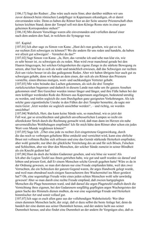 [106,17] Sagt der Redner: „Das wäre auch mein Sinn; aber darüber müßten wir uns
zuvor dennoch beim römischen Landpfleger in Kapernaum erkundigen, ob er damit
einverstanden wäre. Denn es haben die Römer hier an der Seite unserer Priesterschaft eben
keinen leichten Stand; denn der Tempel soll mit dem Könige Roms stets in einer ganz
geheimen Korrespondenz stehen!“
[106,18] Mit diesem Vorschlage waren alle einverstanden und verließen darauf einer
nach dem andern den Saal, in welchem die Synagoge war.

107. Kapitel
[107,01] Ich aber sage zu Simon von Kana: „Hast du's nun gesehen, wie gut es ist,
zur rechten Zeit schweigen zu können?! Wo die andern für uns reden und handeln, da haben
wir allzeit gut schweigen! – Verstehst du das?“
[107,02] Sagt Simon von Kana: „Ja, Herr, das verstehe ich und sehe nun klar ein, wie
es sehr besser ist, zu schweigen als zu reden. Man wird zwar manchmal gerade bei den
Haaren hingezogen, bei solchen Gelegenheiten die eigene Zunge in die stärkste Bewegung zu
setzen, aber hier hat es sich als wahr und tatsächlich erwiesen, daß das Schweigen zur rechten
Zeit um vieles besser ist als das gediegenste Reden. Aber wir haben übrigens hier auch gut zu
schweigen gehabt, denn wir haben an dem einen, der sich als ein Römer den Priestern
vorstellte, einen überaus mutigen, wort- und sachkundigen Vertreter gehabt.
[107,03] Mir wäre beinahe das Lachen gekommen, als sich die drei Templer
zurückzuziehen begannen und dadurch in diesem Lande nun nahe um ihr ganzes Ansehen
gekommen sind! Ihre Gesichter wurden immer länger und länger, und ihre Füße haben bei der
stets kräftiger werdenden Rede des Römers aus Kapernaum angefangen, bedeutend unruhig
zu werden, und trafen sogleich die zum Durchgehen ganz geeigneten Vorkehrungen. Als ich
solche ganz eigentümliche Unruhe in den Füßen der drei Templer bemerkte, da sagte mir
mein Geist: ,Jetzt werden sie sogleich unsichtbar werden!‘, – und richtig, sie wurden
unsichtbar!
[107,04] Wahrlich, Herr, das kann keine Sünde sein, so manchmal, wie es jetzt der
Fall war, gar so erzschlechten und gänzlich unverbesserlichen Lumpen so recht ein
allerdickster Strich durch die Rechnung gemacht wird, daß man dann im Herzen ein nahe
unvermeidliches Wohlbehagen empfindet! Ich für mich hätte dem Römer aber schon ein jedes
Wort vom Munde wegküssen können!“
[107,05] Sage Ich: „Über eine jede zu rechter Zeit eingetretene Gegenwirkung, durch
die das noch so verborgen gehaltene Böse entdeckt und vernichtet wird, kann eine ehrliche
Brust mit vollstem Rechte sich erfreuen und eine das Gemüt stärkende Heiterkeit empfinden;
aber wohl gemerkt, nur über die glückliche Vereitelung des an und für sich Bösen, Falschen
und Schlechten, aber nie über den Menschen, der solcher Sünde zumeist in seiner Blindheit
als ein Knecht gedient hat!
[107,06] Hast du doch die beiden Gadarener gesehen, und wie böse sie waren! Als
Ich aber die Legion Teufel aus ihnen getrieben habe, wie gut und sanft wurden sie darauf und
lobten und priesen Gott, daß Er einem Menschen solche Gewalt gegeben hatte! Wäre es da in
der Ordnung gewesen, so man dort darum nur eine Freude empfunden hätte, weil den zwei
Verruchten, die ein Schrecken der ganzen Gegend waren, ihr arges Handwerk gelegt wurde,
und weil man obendrauf noch einigen Sauwucherern ihre Wuchermittel ins Meer gestürzt
hat?! Oh, eine sogestaltige Freude wäre eines jeden echten Menschen wohl sehr unwürdig
gewesen! Aber so man darob eine rechte Freude empfand, daß zweien hartgeplagten
Menschen die Plage benommen ward, und daß darauf die argen Plageteufel endlich durch die
Vernichtung ihres eigenen, bei den Gadarenern sorgfältig gepflegten argen Wuchergeistes der
guten Sache des Himmels dienen mußten, da war eine sogestaltige Freude und Heiterkeit
himmlischer Art und somit vollauf gut.
[107,07] Ich sage es euch allen ganz aus der vollebendigen Wahrheitstiefe: Wer über
einen dummen Menschen lacht, der zeigt, daß er dazu selbst die beste Anlage hat; denn da
handelt der eine dumm aus seiner Dummheit heraus, und der andere lacht aus seiner
Dummheit heraus; und also findet eine Dummheit an der andern ihr Vergnügen also, daß es
 