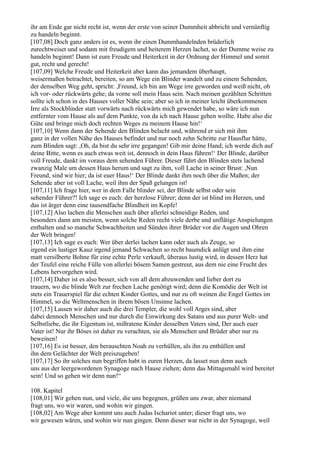 ihr am Ende gar nicht recht ist, wenn der erste von seiner Dummheit abbricht und vernünftig
zu handeln beginnt.
[107,08] Doch ganz anders ist es, wenn ihr einen Dummhandelnden brüderlich
zurechtweiset und sodann mit freudigem und heiterem Herzen lachet, so der Dumme weise zu
handeln beginnt! Dann ist eure Freude und Heiterkeit in der Ordnung der Himmel und somit
gut, recht und gerecht!
[107,09] Welche Freude und Heiterkeit aber kann das jemandem überhaupt,
weisermaßen betrachtet, bereiten, so am Wege ein Blinder wandelt und zu einem Sehenden,
der denselben Weg geht, spricht: ,Freund, ich bin am Wege irre geworden und weiß nicht, ob
ich vor- oder rückwärts gehe; da vorne soll mein Haus sein. Nach meinen gezählten Schritten
sollte ich schon in des Hauses voller Nähe sein; aber so ich in meiner leicht überkommenen
Irre als Stockblinder statt vorwärts nach rückwärts mich gewendet habe, so wäre ich nun
entfernter vom Hause als auf dem Punkte, von da ich nach Hause gehen wollte. Habe also die
Güte und bringe mich doch rechten Weges zu meinem Hause hin!‘
[107,10] Wenn dann der Sehende den Blinden belacht und, während er sich mit ihm
ganz in der vollen Nähe des Hauses befindet und nur noch zehn Schritte zur Hausflur hätte,
zum Blinden sagt: ,Oh, da bist du sehr irre gegangen! Gib mir deine Hand; ich werde dich auf
deine Bitte, wenn es auch etwas weit ist, dennoch in dein Haus führen!‘ Der Blinde, darüber
voll Freude, dankt im voraus dem sehenden Führer. Dieser führt den Blinden stets lachend
zwanzig Male um dessen Haus herum und sagt zu ihm, voll Lache in seiner Brust: ,Nun
Freund, sind wir hier; da ist euer Haus!‘ Der Blinde dankt ihm noch über die Maßen; der
Sehende aber ist voll Lache, weil ihm der Spaß gelungen ist!
[107,11] Ich frage hier, wer in dem Falle blinder sei, der Blinde selbst oder sein
sehender Führer?! Ich sage es euch: der herzlose Führer; denn der ist blind im Herzen, und
das ist ärger denn eine tausendfache Blindheit im Kopfe!
[107,12] Also lachen die Menschen auch über allerlei schneidige Reden, und
besonders dann am meisten, wenn solche Reden recht viele derbe und unflätige Anspielungen
enthalten und so manche Schwachheiten und Sünden ihrer Brüder vor die Augen und Ohren
der Welt bringen!
[107,13] Ich sage es euch: Wer über derlei lachen kann oder auch als Zeuge, so
irgend ein lustiger Kauz irgend jemand Schwachen so recht baumdick anlügt und ihm eine
matt versilberte Bohne für eine echte Perle verkauft, überaus lustig wird, in dessen Herz hat
der Teufel eine reiche Fülle von allerlei bösem Samen gestreut, aus dem nie eine Frucht des
Lebens hervorgehen wird.
[107,14] Daher ist es also besser, sich von all dem abzuwenden und lieber dort zu
trauern, wo die blinde Welt zur frechen Lache genötigt wird; denn die Komödie der Welt ist
stets ein Trauerspiel für die echten Kinder Gottes, und nur zu oft weinen die Engel Gottes im
Himmel, so die Weltmenschen in ihrem bösen Unsinne lachen.
[107,15] Lassen wir daher auch die drei Templer, die wohl voll Arges sind, aber
dabei dennoch Menschen und nur durch die Einwirkung des Satans und aus purer Welt- und
Selbstliebe, die ihr Eigentum ist, mißratene Kinder desselben Vaters sind, Der auch euer
Vater ist! Nur ihr Böses ist daher zu verachten, sie als Menschen und Brüder aber nur zu
beweinen!
[107,16] Es ist besser, den berauschten Noah zu verhüllen, als ihn zu enthüllen und
ihn dem Gelächter der Welt preiszugeben!
[107,17] So ihr solches nun begriffen habt in euren Herzen, da lasset nun denn auch
uns aus der leergewordenen Synagoge nach Hause ziehen; denn das Mittagsmahl wird bereitet
sein! Und so gehen wir denn nun!“

108. Kapitel
[108,01] Wir gehen nun, und viele, die uns begegnen, grüßen uns zwar, aber niemand
fragt uns, wo wir waren, und wohin wir gingen.
[108,02] Am Wege aber kommt uns auch Judas Ischariot unter; dieser fragt uns, wo
wir gewesen wären, und wohin wir nun gingen. Denn dieser war nicht in der Synagoge, weil
 