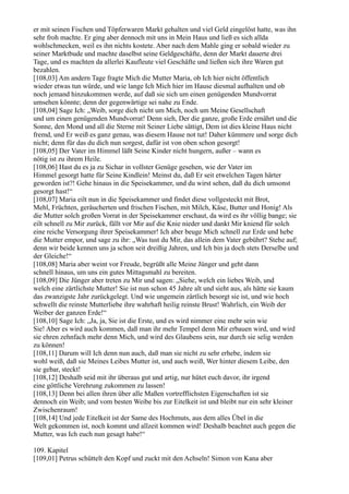 er mit seinen Fischen und Töpferwaren Markt gehalten und viel Geld eingelöst hatte, was ihn
sehr froh machte. Er ging aber dennoch mit uns in Mein Haus und ließ es sich allda
wohlschmecken, weil es ihn nichts kostete. Aber nach dem Mahle ging er sobald wieder zu
seiner Marktbude und machte daselbst seine Geldgeschäfte, denn der Markt dauerte drei
Tage, und es machten da allerlei Kaufleute viel Geschäfte und ließen sich ihre Waren gut
bezahlen.
[108,03] Am andern Tage fragte Mich die Mutter Maria, ob Ich hier nicht öffentlich
wieder etwas tun würde, und wie lange Ich Mich hier im Hause diesmal aufhalten und ob
noch jemand hinzukommen werde, auf daß sie sich um einen genügenden Mundvorrat
umsehen könnte; denn der gegenwärtige sei nahe zu Ende.
[108,04] Sage Ich: „Weib, sorge dich nicht um Mich, noch um Meine Gesellschaft
und um einen genügenden Mundvorrat! Denn sieh, Der die ganze, große Erde ernährt und die
Sonne, den Mond und all die Sterne mit Seiner Liebe sättigt, Dem ist dies kleine Haus nicht
fremd, und Er weiß es ganz genau, was diesem Hause not tut! Daher kümmere und sorge dich
nicht; denn für das du dich nun sorgest, dafür ist von oben schon gesorgt!
[108,05] Der Vater im Himmel läßt Seine Kinder nicht hungern, außer – wann es
nötig ist zu ihrem Heile.
[108,06] Hast du es ja zu Sichar in vollster Genüge gesehen, wie der Vater im
Himmel gesorgt hatte für Seine Kindlein! Meinst du, daß Er seit etwelchen Tagen härter
geworden ist?! Gehe hinaus in die Speisekammer, und du wirst sehen, daß du dich umsonst
gesorgt hast!“
[108,07] Maria eilt nun in die Speisekammer und findet diese vollgesteckt mit Brot,
Mehl, Früchten, geräucherten und frischen Fischen, mit Milch, Käse, Butter und Honig! Als
die Mutter solch großen Vorrat in der Speisekammer erschaut, da wird es ihr völlig bange; sie
eilt schnell zu Mir zurück, fällt vor Mir auf die Knie nieder und dankt Mir kniend für solch
eine reiche Versorgung ihrer Speisekammer! Ich aber beuge Mich schnell zur Erde und hebe
die Mutter empor, und sage zu ihr: „Was tust du Mir, das allein dem Vater gebührt? Stehe auf;
denn wir beide kennen uns ja schon seit dreißig Jahren, und Ich bin ja doch stets Derselbe und
der Gleiche!“
[108,08] Maria aber weint vor Freude, begrüßt alle Meine Jünger und geht dann
schnell hinaus, um uns ein gutes Mittagsmahl zu bereiten.
[108,09] Die Jünger aber treten zu Mir und sagen: „Siehe, welch ein liebes Weib, und
welch eine zärtlichste Mutter! Sie ist nun schon 45 Jahre alt und sieht aus, als hätte sie kaum
das zwanzigste Jahr zurückgelegt. Und wie ungemein zärtlich besorgt sie ist, und wie hoch
schwellt die reinste Mutterliebe ihre wahrhaft heilig reinste Brust! Wahrlich, ein Weib der
Weiber der ganzen Erde!“
[108,10] Sage Ich: „Ja, ja, Sie ist die Erste, und es wird nimmer eine mehr sein wie
Sie! Aber es wird auch kommen, daß man ihr mehr Tempel denn Mir erbauen wird, und wird
sie ehren zehnfach mehr denn Mich, und wird des Glaubens sein, nur durch sie selig werden
zu können!
[108,11] Darum will Ich denn nun auch, daß man sie nicht zu sehr erhebe, indem sie
wohl weiß, daß sie Meines Leibes Mutter ist, und auch weiß, Wer hinter diesem Leibe, den
sie gebar, steckt!
[108,12] Deshalb seid mit ihr überaus gut und artig, nur hütet euch davor, ihr irgend
eine göttliche Verehrung zukommen zu lassen!
[108,13] Denn bei allen ihren über alle Maßen vortrefflichsten Eigenschaften ist sie
dennoch ein Weib; und vom besten Weibe bis zur Eitelkeit ist und bleibt nur ein sehr kleiner
Zwischenraum!
[108,14] Und jede Eitelkeit ist der Same des Hochmuts, aus dem alles Übel in die
Welt gekommen ist, noch kommt und allzeit kommen wird! Deshalb beachtet auch gegen die
Mutter, was Ich euch nun gesagt habe!“

109. Kapitel
[109,01] Petrus schüttelt den Kopf und zuckt mit den Achseln! Simon von Kana aber
 