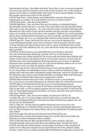 fragt ihn darob und sagt: „Was dünket dich denn? So der Herr es also vor uns geweissagt hat,
da wird es auch sicher also kommen, und wir aber wissen nun doch, wie wir diese Sache zu
nehmen und uns dabei zu verhalten haben. Was sollen wir da mit unseren Köpfen zweiflige
Bewegungen machen und zucken mit den Achseln?!“
[109,02] Sagt Petrus: „Lieber Bruder, mein Kopfschütteln und mein Achselzucken
bedeutet ganz was anderes, als was du dadurch von mir zu verstehen scheinst!“
[109,03] Sagt Simon: „Was dann, lieber Bruder?“
[109,04] Sagt Petrus: „Sieh, des Herrn Wort und Tat ist heilig; wie glücklich könnten
alle Menschen auf der Erde sein, so sie diese Lehre schon hätten und nach derselben lebten!
Aber wenn so, das, dies und jenes, – oh, wann wird diese Lehre ein heiliges Gemeingut aller
Menschen der Erde werden? Und so der Herr daneben noch dies und jenes wird geschehen
lassen, wie wird dann in kurzer Zeit diese Lehre aussehen?! Wahrlich, also wird es geschehen,
daß aus dieser allerköstlichsten Seelenspeise am Ende ein Hunde- und Schweinefutter wird!
Und siehe, Bruder, das ist es, was mich den Kopf schütteln und die Achseln zucken macht!“
[109,05] Sage Ich: „Petrus, laß du das! Du wirst tun, was zu tun dir auferlegt wird;
um die Wirkung hast du dich weiter nicht zu kümmern! Was da kommen wird und in aller
Tiefe der Weisheit und Liebe kommen muß so oder so, darum weiß bloß der Vater und der
auch, dem es der Vater offenbaren will, wie, wann und warum solches alles zugelassen wird,
daß es geschehe!
[109,06] So du aber kommst in eine große Werkstätte eines Künstlers und siehst
viele und verschiedenartige Werkzeuge, weißt du wohl, wie sie der Künstler zur
Hervorbringung eines Werkes gebraucht? Du wirst da wohl auch deinen Kopf schütteln und
zucken mit den Achseln; aber dadurch wirst du nicht ins klare kommen, wie etwa doch der
Künstler seine vielen und mannigfachen Werkzeuge benutzt, und wie durch sie irgendein
künstliches Werk zustande gebracht wird. So es dir aber der Künstler erklären will, so wirst
du dann auch wissen, wie es dir der Künstler erklärt hat.
[109,07] Ich sage dir aber: Über alle Künstler hinaus ist Gott, und die größte Kunst
ist, aus sich gestalten ein selbständiges freiestes Leben in zahllosen Einzelwesen! Dazu
gehören denn wohl auch endlos mannigfache geistige Werkzeuge; und du wie die Maria und
alle Menschen sind zu diesem einen Zwecke ebenfalls verschiedene Werke und Werkzeuge,
die der Vater im Himmel allein allerweisest zu gebrauchen versteht!
[109,08] Darum kümmere dich nicht weiter, als bloß nur um das, wozu du berufen
bist, so wirst du als ein rechtes Werkzeug in der Hand des Vaters die rechten Dienste leisten!
[109,09] Oder ist die Wurfschaufel über den, der sie als ein Reinigungswerkzeug
gebraucht?! Wenn sie taugt, so wird mit ihr der Weizen, die Gerste und das Korn gereinigt;
taugt sie aber nicht, so wird sie tauglich gemacht oder ins Feuer geworfen! So dich aber der
Vater zur Wurfschaufel gemacht hat, da bleibe, was du bist, und wolle nicht, daß du auch ein
Topf seiest! Verstehst du das?“
[109,10] Sagt Petrus: „Herr, das ist etwas dunkel. Es kommt mir wohl vor, als
verstände ich's; aber so ich weiter denke und den Grund suche, so verstehe ich dann dies
geheimnisvoll klingende Bild nicht. Wie kann man Werk und Werkzeug zugleich sein, und
wie bin ich eine Wurfschaufel?“
[109,11] Sage Ich: „Ist denn nicht ein jegliches Werkzeug in sich zuvor, ehe es der
Künstler gebraucht, ein vollendetes Werk in seiner Art, auf daß es der Künstler gebrauchen
kann zur Hervorbringung eines andern Werkes oder zur zweckdienlichen Verrichtung irgend
einer Arbeit?!
[109,12] Ich sagte aber, daß du in der Hand des himmlischen Vaters eine
Wurfschaufel bist, weil du und die anderen Jünger nun von Mir unterwiesen werden, die
Menschen zur wahren Erkenntnis Gottes zu erheben.
[109,13] Die Menschen der Welt sind gleich Weizen, Gerste und Korn. Aber dies
lebendige Getreide wächst nicht ohne Spreu und unflätigen Staub. Auf daß aber dieses
Getreide, das heißt diese Weltmenschen, von ihrer Spreu und ihrem Unflate gereinigt und
sodann als ein völlig reines Getreide in die ewigen Scheuern des Vaters gebracht werden
möchten, werdet ihr nun zu rechten und lebendigen Wurfschaufeln umgestaltet, durch die der
 