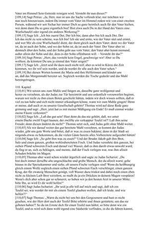 Vater im Himmel Sein Getreide reinigen wird. Versteht ihr nun dieses?“
[109,14] Sagt Petrus: „Ja, Herr, nun ist uns die Sache vollends klar; nur möchten wir
nun noch hinzuwissen, indem Du immer vom Vater im Himmel redest wie von einer zweiten
Person, während wir seit Sichar her immer Dich so ganz heimlich auch für den Vater hielten,
wer denn dann Du so ganz eigentlich bist! Bist etwa auch Du in der Hand des Vaters eine
Wurfschaufel oder irgend ein anderes Werkzeug?“
[109,15] Sage Ich: „Ich bin zuerst Der, Der Ich bin; dann aber bin Ich auch Der, Der
Ich das nicht zu sein scheine, was Ich bin! Ich säe und ernte, wie der Vater säet und erntet,
und wer Mir als eine Wurfschaufel dient, der dient gleich auch dem Vater; denn wo der Vater
ist, da ist auch der Sohn, und wo der Sohn ist, da ist auch der Vater. Der Vater aber ist
dennoch über den Sohn, und der Sohn geht aus vom Vater; den Vater aber kennt niemand,
außer allein der Sohn und der, dem es der Sohn offenbaren will. – Versteht ihr das?“
[109,16] Sagt Petrus: „Herr, das versteht kein Engel, geschweige wir! Aber so Du
wolltest, da könntest Du uns ja einmal den Vater zeigen!“
[109,17] Sage Ich: „Jetzt seid ihr dazu noch nicht reif; aber es wird in Kürze die Zeit
kommen, wo ihr reif sein werdet, und da werdet ihr alle auch den Vater sehen.“
[109,18] Bei diesen Worten kommt die Maria und ihre Helferinnen und kündet uns
an, daß das Morgenmahl bereitet sei. Sogleich werden die Tische gedeckt und das Mahl
hereingetragen.

110. Kapitel
[110,01] Wir setzen uns zum Mahle und fangen an, dasselbe ganz wohlgemut und
heiter zu verzehren, als der Judas zur Tür hereintritt und uns ordentlich vorzuwerfen beginnt,
warum wir nicht zu ihm einen Boten geschickt hätten, indem wir doch wissen sollten, daß er
viel zu tun habe und sich nicht immer erkundigen könne, wann wir zum Mahle gingen! Denn
er meine, daß auch er zu unserer Gesellschaft gehöre! Thomas wird auf diese Rede ganz
grimmig und sagt: „Herr, jetzt hat es mit meiner Mäßigung ein Ende! Er muß einmal wieder
meine Fäuste verkosten!“
[110,02] Sage Ich: „Laß das gut sein! Hast denn du das nie gehört, daß, wo unter
einem Dache zwölf Engel hausen, der zwölfte ein verkappter Teufel ist?! Laß ihm seine
Freude; denn diesen änderst du nicht!“ Thomas setzt sich, und Judas geht ohne Mahl weiter.
[110,03] Als wir darauf weiter das gut bereitete Mahl verzehren, so kommt der Judas
wieder, gibt uns gute Worte und bittet, daß er was zu essen bekäme; denn in der Stadt sei
nirgends etwas zu bekommen, da die vielen Gäste bereits alles Vorbereitete aufgezehrt hätten!
[110,04] Sage Ich: „So gebt ihm was zu essen!“ Und der Bruder Jakob gab ihm Brot,
Salz und einen ganzen, großen wohlzubereiteten Fisch. Und Judas verzehrte den ganzen, bei
sieben Pfund schweren Fisch und darauf viel Wasser, daß es ihm darob etwas unwohl ward;
da fing er an, sich zu beklagen, und meinte, daß der Fisch verlegen war, was ihm allzeit
Schaden brächte im Magen.
[110,05] Thomas aber ward schon wieder ärgerlich und sagte zu Judas Ischariot: „Du
bist doch immer derselbe alte ungeschlachte und grobe Mensch, der du allzeit warst; gehe
hinaus in die Speisekammer und siehe, ob unsere Fische verlegen sind! Wenn du heißhungrig
gleich einem Wolfe sogleich einen sieben Pfund schweren Fisch verschlingst, einen ganzen
Krug, der für zwanzig Menschen genügt, voll Wasser dazu trinkst und dabei noch einen eben
nicht zu kleinen Laib Brot verzehrst, so mußt du ja ein Drücken in deinem Magen verspüren!
Wenn's dich aber schon gar so schmerzt, so haben wir ja den besten Arzt in unserer Mitte;
bitte Ihn, so wird Er dir wohl helfen!“
[110,06] Sagt Judas Ischariot: „Ihr seid ja alle toll auf mich und sagt, daß ich ein
Teufel sei; wie werdet ihr mir als einem Teufel glauben wollen, daß ich leide, und wie
helfen?!“
[110,07] Sagt Thomas: „Warst du nicht bei uns bei den Gergesenern und hast es nicht
gesehen, wie der Herr dort auch der Teufel Bitte erhörte und ihnen gestattete, um das sie
gebeten haben?! So du im Ernste dich für einen Teufel nun hältst, so bitte denn wie ein
Teufel, und es wird sich dann wohl irgend eine Sauherde vorfinden, in die du fahren kannst,
 