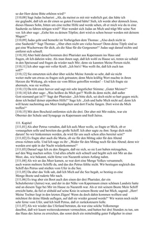 so der Herr deine Bitte erhören wird!“
[110,08] Sagt Judas Ischariot: „Ah, du meinst es mit mir wahrlich gut; das hätte ich
nie geglaubt, daß ich an dir einen so guten Freund hätte! Sieh, ich werde aber dennoch Jesus,
dieses Hauses Sohn, bitten um eine rechte Hilfe und werde sehen, ob er mich wie du in eine
Sauherde zu fahren nötigen wird!“ Hier wendet sich Judas an Mich und trägt Mir seine Not
vor. Ich aber sage: „Gehe hin zu deinen Töpfen; dort wird es schon besser werden mit deinem
Magen!“
[110,09] Judas geht und bemerkt im Vorbeigehen dem Thomas: „Also doch nicht in
eine Sauherde!“ Sagt Thomas: „Aber eben nicht um vieles besser! Denn deine Töpfe sind so
gut eine Wucherware für dich, als die Säue für die Gergesener!“ Judas sagt darauf nichts und
entfernt sich schnell.
[110,10] Aber bald darauf kommen drei Pharisäer aus Kapernaum ins Haus und
fragen, ob Ich daheim wäre. Als man ihnen sagt, daß Ich wohl zu Hause sei, treten sie sobald
in den Speisesaal und fragen da wieder nach Mir; denn sie kannten Meine Person nicht.
[110,11] Ich aber sage mit voller Kraft: „Ich bin's! Was wollt ihr, daß Ich euch tun
soll?“
[110,12] Sie entsetzten sich aber über solche Meine Anrede so sehr, daß sie nicht
weiter mehr um etwas zu fragen sich getrauten; denn Mein kräftig Wort machte in ihren
Herzen die Wirkung, als wären sie vom Blitze getroffen worden! – Und Ich fragte sie
abermals, was sie wollten.
[110,13] Da tritt einer hervor und sagt mit sehr ängstlicher Stimme: „Guter Meister!“
[110,14] Ich aber sage: „Was heißest du Mich gut?! Weißt du denn nicht, daß außer
Gott niemand gut ist?!“ Sagt der Pharisäer: „Ich bitte dich, sei doch nicht so hart gegen mich;
denn ich bedarf deiner erprobten Hilfe!“ Sage Ich: „Geh und halte Mich nicht auf; denn Ich
will heute nachmittag ans Meer hinabgehen und dort Fische fangen. Dort wirst du Mich
treffen!“
[110,15] Mit dem Bescheid entfernten sich die drei. Der aber mit Mir redete, war ein
Oberster der Schule und Synagoge zu Kapernaum und hieß Jairus.

111. Kapitel
[111,01] Als aber Petrus vernahm, daß Ich aufs Meer wolle, so fragte er Mich, ob er
vorausgehen solle und bereiten das große Schiff. Ich aber sagte zu ihm: Sorge dich nicht
darum! So wir hinkommen werden, da wird für uns auch schon alles bereitet sein!“
[111,02] Es fragte aber auch die Maria, ob sie für den Mittag oder für den Abend
etwas richten solle. Und Ich sage zu ihr: „Weder für den Mittag noch für den Abend; denn wir
werden erst spät in der Nacht wiederkommen!“
[111,03] Darauf sage Ich zu den Jüngern, daß sie sich, so sie Lust haben mitzugehen,
auf den Weg machen sollen. Und alles erhebt sich schnell und begibt sich mit Mir an das
Meer, das, wie bekannt, nicht ferne von Nazareth seinen Anfang nahm.
[111,04] Als wir an das Meer kamen, so war dort eine Menge Volkes versammelt;
auch waren mehrere Schiffe da, und das des Petrus fehlte nicht. Wir bestiegen sogleich das
Schiff des Petrus und stießen vom Ufer in die See.
[111,05] Da aber das Volk sah, daß Ich Mich auf die See begab, so bestieg es eine
Menge Boote und ruderte Mir nach.
[111,06] Es trug aber ein Boot auch den einen der drei Pharisäer, der ein
Schuloberster (Jairus) war, und der in der Nähe von Kapernaum einen schönen Landsitz hatte
und an diesem Tage bei Mir im Hause zu Nazareth war. Als er mit seinem Boote Mein Schiff
erreicht hatte, da fiel er alsbald auf seine Knie in seinem Boote und bat Mich, sagend: „Herr!
Meine Tochter liegt in den letzten Zügen! Wenn du doch dahin kommen wolltest und
möchtest ihr deine Hände auflegen, auf daß sie wieder gesund werde!“ Wir waren noch nicht
sehr ferne vom Ufer, und Ich hieß Petrus, daß er zurücksteuern ließe.
[111,07] Als wir wieder das Uferland betraten, da war eine solche Volksmenge
daselbst, daß wir kaum weiterzukommen vermochten, und hatten bei drei Stunden zu tun, um
das Haus des Jairus zu erreichen, das sonst doch ein mittelmäßig guter Fußgeher in einer
 