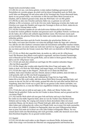 Stunde leicht erreicht haben würde.
[111,08] Als wir uns, vom Jairus geleitet, in dem starken Gedränge gewisserart mehr
fortschoben als vorwärts gingen, da schob sich bei dieser Gelegenheit auch ein Weib, das
zwölf Jahre am Blutgange litt und schon nahe all ihr Vermögen den Ärzten übermacht hatte,
damit sie nur gesund würde, von rückwärts zu Mir hin und rührte Mein Gewand an im
Glauben, daß sie dadurch gesund werde; denn das Weib hatte viel von Mir gehört.
[111,09] Da sie aber eine Griechin und keine Jüdin war, so getraute sie sich nicht
offenbar zu Mir zu kommen, weil in der Zeit eine starke Spannung zwischen den Juden und
Griechen war wegen des Handels und wegen des Vorranges in Rom ein Streit, indem da ein
jedes Volk den Vorrang haben wollte.
[111,10] Die Griechen standen als ein sehr kultiviertes Heldenvolk bei den Römern
in einem bei weitem größeren Ansehen und genossen auch viel größere Vorteile von Rom aus
als die Juden, die in Rom sehr schlecht angeschrieben waren. Die Griechen waren auch
gewissermaßen die geheime Polizei über die Juden und wurden darum von den Juden noch
schlechter gelitten.
[111,11] Daher kam denn auch die Furcht, besonders der griechischen Weiber vor
den Juden, weil unter den Griechen von seiten der pfiffigen Juden die Sage sehr verbreitet
war, daß die mit aller Zauberei vertrauten Juden die Griechinnen unfruchtbar machen würden,
so eine Griechin von einem Juden nur recht starr und fest ins Auge gefaßt werden würde. Und
das war denn auch hier der Grund, warum dies Weib sich von rückwärts an Mich hingedrängt
hatte.
[111,12] Als sie Mich aber angerührt hatte, da merkte sie, daß es mit ihr völlig besser
ward. Der Brunnen ihres Blutes ward sogleich zugestopft, und ihres Gemütes bemächtigte
sich in Hinsicht auf ihr Übel eine große Ruhe, und sie nahm in ihrem ganzen Wesen wahr,
daß es mit ihr völlig besser ward.
[111,13] Ich sah mich aber alsbald um und fragte die Mir zunächst stehenden Jünger:
„Wer hat Mich angerührt?“
[111,14] Die Jünger aber wurden nahe ärgerlich über diese Frage und sagten: „Du
siehst es doch, wie Dich das Volk drängt, und magst fragen, wer Dich angerührt habe?!“
[111,15] Ich aber sagte zu den Jüngern: „Nicht also ist es! Denn der Mich hier
anrührte, hatte einen Glauben und eine Absicht, darum er Mich anrührte; denn Ich habe es
wohl gemerkt, daß von Mir eine Kraft ausgegangen ist.“
[111,16] Da erschrak das Weib, das Ich während der Frage fest ins Auge faßte,
indem Ich es bei Mir wohl wußte, daß eben dieses Weib Mein Gewand angerührt hatte, und
warum sie das tat! Sie fiel vor Mir nieder, gestand Mir alles frei und offen und bat Mich um
Vergebung; denn ihre Furcht war so groß, daß sie am ganzen Leibe zitterte und bebte, was
leicht zu begreifen ist, so man die früher kurz angeführten Gründe in eine rechte Erwägung
zieht.
[111,17] Ich aber sah sie mild an und sagte zu ihr: „Stehe auf, Meine Tochter, dein
Glaube hat dir geholfen! Ziehe nun hin mit Frieden in deine Heimat, und sei gesund und frei
von deiner Plage!“
[111,18] Und das Weib erhob sich nun ganz froh und heiter und zog in ihre Heimat,
bis wohin sie eine halbe Tagereise hatte; denn sie war die Tochter eines Pächters hinter
Zebulon und war ledig. Sie verging sich einmal in ihrem dreizehnten Jahre mit einem
sinnlichen Manne, der ihr darum zwei Pfunde Gold gab; dafür aber mußte sie hernach zwölf
Jahre leiden und verbrauchen die vollen zwei Pfunde Gold, was in jener Zeit mehr ausmachte,
als in dieser Zeit 30000 fl. (Gulden) im Papiergelde; denn um einen Silbergroschen bekam
man zu jener Zeit mehr als in dieser um volle zehn Gulden in klingender Münze. Sie war
sonach durch solch eine Beschenkung sehr reich geworden, mußte aber dennoch zuvor allen
ihren Reichtum hergeben, bis sie gesund werden konnte.

112. Kapitel
[112,01] Als Ich aber noch redete zu den Jüngern von diesem Weibe, da kamen nahe
außer Atem einige vom Gesinde des Obersten uns entgegengelaufen und brachten dem
 