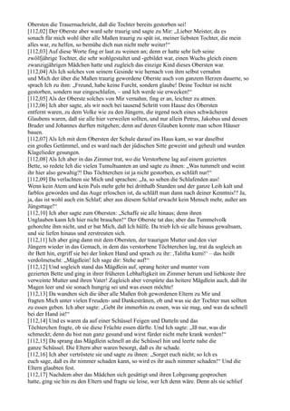 Obersten die Trauernachricht, daß die Tochter bereits gestorben sei!
[112,02] Der Oberste aber ward sehr traurig und sagte zu Mir: „Lieber Meister, da es
sonach für mich wohl über alle Maßen traurig zu spät ist, meiner liebsten Tochter, die mein
alles war, zu helfen, so bemühe dich nun nicht mehr weiter!“
[112,03] Auf diese Worte fing er laut zu weinen an; denn er hatte sehr lieb seine
zwölfjährige Tochter, die sehr wohlgestaltet und -gebildet war, einen Wuchs gleich einem
zwanzigjährigen Mädchen hatte und zugleich das einzige Kind dieses Obersten war.
[112,04] Als Ich solches von seinem Gesinde wie hernach von ihm selbst vernahm
und Mich der über die Maßen traurig gewordene Oberste auch von ganzem Herzen dauerte, so
sprach Ich zu ihm: „Freund, habe keine Furcht, sondern glaube! Deine Tochter ist nicht
gestorben, sondern nur eingeschlafen, – und Ich werde sie erwecken!“
[112,05] Als der Oberste solches von Mir vernahm, fing er an, leichter zu atmen.
[112,06] Ich aber sagte, als wir noch bei tausend Schritt vom Hause des Obersten
entfernt waren, zu dem Volke wie zu den Jüngern, die irgend noch eines schwächeren
Glaubens waren, daß sie alle hier verweilen sollten, und nur allein Petrus, Jakobus und dessen
Bruder und Johannes durften mitgehen; denn auf deren Glauben konnte man schon Häuser
bauen.
[112,07] Als Ich mit dem Obersten der Schule darauf ins Haus kam, so war daselbst
ein großes Getümmel, und es ward nach der jüdischen Sitte geweint und geheult und wurden
Klagelieder gesungen.
[112,08] Als Ich aber in das Zimmer trat, wo die Verstorbene lag auf einem gezierten
Bette, so redete Ich die vielen Tumultuanten an und sagte zu ihnen: „Was tummelt und weint
ihr hier also gewaltig?! Das Töchterchen ist ja nicht gestorben, es schläft nur!“
[112,09] Da verlachten sie Mich und sprachen: „Ja, so sehen die Schlafenden aus!
Wenn kein Atem und kein Puls mehr geht bei dritthalb Stunden und der ganze Leib kalt und
farblos geworden und das Auge erloschen ist, da schläft man dann nach deiner Kenntnis!? Ja,
ja, das ist wohl auch ein Schlaf; aber aus diesem Schlaf erwacht kein Mensch mehr, außer am
Jüngsttage!“
[112,10] Ich aber sagte zum Obersten: „Schaffe sie alle hinaus; denn ihren
Unglauben kann Ich hier nicht brauchen!“ Der Oberste tat das; aber das Tummelvolk
gehorchte ihm nicht, und er bat Mich, daß Ich hülfe. Da trieb Ich sie alle hinaus gewaltsam,
und sie liefen hinaus und zerstreuten sich.
[112,11] Ich aber ging dann mit dem Obersten, der traurigen Mutter und den vier
Jüngern wieder in das Gemach, in dem das verstorbene Töchterchen lag, trat da sogleich an
ihr Bett hin, ergriff sie bei der linken Hand und sprach zu ihr: ,Talitha kumi!‘ – das heißt
verdolmetscht: „Mägdlein! Ich sage dir: Stehe auf!“
[112,12] Und sogleich stand das Mägdlein auf, sprang heiter und munter vom
gezierten Bette und ging in ihrer früheren Lebhaftigkeit im Zimmer herum und liebkoste ihre
verweinte Mutter und ihren Vater! Zugleich aber verspürte das heitere Mägdlein auch, daß ihr
Magen leer und sie sonach hungrig sei und was essen möchte!
[112,13] Da wandten sich die über alle Maßen froh gewordenen Eltern zu Mir und
fragten Mich unter vielen Freuden- und Dankestränen, ob und was sie der Tochter nun sollten
zu essen geben. Ich aber sagte: „Gebt ihr immerhin zu essen, was sie mag, und was da schnell
bei der Hand ist!“
[112,14] Und es waren da auf einer Schüssel Feigen und Datteln und das
Töchterchen fragte, ob sie diese Früchte essen dürfte. Und Ich sagte: „Iß nur, was dir
schmeckt; denn du bist nun ganz gesund und wirst fürder nicht mehr krank werden!“
[112,15] Da sprang das Mägdlein schnell an die Schüssel hin und leerte nahe die
ganze Schüssel. Die Eltern aber waren besorgt, daß es ihr schade.
[112,16] Ich aber vertröstete sie und sagte zu ihnen: „Sorget euch nicht; so Ich es
euch sage, daß es ihr nimmer schaden kann, so wird es ihr auch nimmer schaden!“ Und die
Eltern glaubten fest.
[112,17] Nachdem aber das Mädchen sich gesättigt und ihren Lobgesang gesprochen
hatte, ging sie hin zu den Eltern und fragte sie leise, wer Ich denn wäre. Denn als sie schlief
 