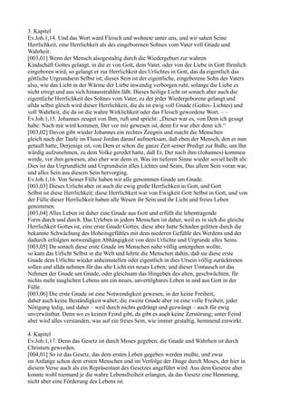 3. Kapitel
Ev.Joh.1,14. Und das Wort ward Fleisch und wohnete unter uns, und wir sahen Seine
Herrlichkeit, eine Herrlichkeit als des eingeborenen Sohnes vom Vater voll Gnade und
Wahrheit.
[003,01] Wenn der Mensch alsogestaltig durch die Wiedergeburt zur wahren
Kindschaft Gottes gelangt, in die er von Gott, dem Vater, oder von der Liebe in Gott förmlich
eingeboren wird, so gelangt er zur Herrlichkeit des Urlichtes in Gott, das da eigentlich das
göttliche Urgrundsein Selbst ist; dieses Sein ist der eigentliche, eingeborene Sohn des Vaters
also, wie das Licht in der Wärme der Liebe inwendig verborgen ruht, solange die Liebe es
nicht erregt und aus sich hinausstrahlen läßt. Dieses heilige Licht ist sonach aber auch die
eigentliche Herrlichkeit des Sohnes vom Vater, zu der jeder Wiedergeborene gelangt und
allda selbst gleich wird dieser Herrlichkeit, die da ist ewig voll Gnade (Gottes- Lichtes) und
voll Wahrheit, die da ist die wahre Wirklichkeit oder das Fleisch gewordene Wort. – –
Ev.Joh.1,15. Johannes zeuget von Ihm, ruft und spricht: „Dieser war es, von Dem ich gesagt
habe: Nach mir wird kommen, Der vor mir gewesen ist, denn Er war eher denn ich.“
[003,02] Davon gibt wieder Johannes ein rechtes Zeugnis und macht die Menschen
gleich nach der Taufe im Flusse Jordan darauf aufmerksam, daß eben der Mensch, den er nun
getauft hatte, Derjenige ist, von Dem er schon die ganze Zeit seiner Predigt zur Buße, um Ihn
würdig aufzunehmen, zu dem Volke geredet hatte, daß Er, Der nach ihm (Johannes) kommen
werde, vor ihm gewesen, also eher war denn er. Was im tieferen Sinne wieder soviel heißt als:
Dies ist das Urgrundlicht und Urgrundsein alles Lichtes und Seins, Das allem Sein voran war,
und alles Sein aus diesem Sein hervorging.
Ev.Joh.1,16. Von Seiner Fülle haben wir alle genommen Gnade um Gnade.
[003,03] Dieses Urlicht aber ist auch die ewig große Herrlichkeit in Gott, und Gott
Selbst ist diese Herrlichkeit; diese Herrlichkeit war von Ewigkeit Gott Selbst in Gott, und von
der Fülle dieser Herrlichkeit haben alle Wesen ihr Sein und ihr Licht und freies Leben
genommen.
[003,04] Alles Leben ist daher eine Gnade aus Gott und erfüllt die lebentragende
Form durch und durch. Das Urleben in jedem Menschen ist daher, weil es in sich die gleiche
Herrlichkeit Gottes ist, eine erste Gnade Gottes; diese aber hatte Schaden gelitten durch die
bekannte Schwächung des Hoheitsgefühles mit dem niederen Gefühle des Werdens und der
dadurch erfolgten notwendigen Abhängigkeit von dem Urlichte und Urgrunde alles Seins.
[003,05] Da sonach diese erste Gnade im Menschen nahe völlig untergehen wollte,
so kam das Urlicht Selbst in die Welt und lehrte die Menschen dahin, daß sie diese erste
Gnade dem Urlichte wieder anheimstellen oder eigentlich in dies Ursein völlig zurücktreten
sollen und allda nehmen für das alte Licht ein neues Leben; und dieser Umtausch ist das
Nehmen der Gnade um Gnade, oder gleichsam das Hingeben des alten, geschwächten, für
nichts mehr tauglichen Lebens um ein neues, unvertilgbares Leben in und aus Gott in der
Fülle.
[003,06] Die erste Gnade ist eine Notwendigkeit gewesen, in der keine Freiheit,
daher auch keine Beständigkeit waltet; die zweite Gnade aber ist eine volle Freiheit, jeder
Nötigung ledig, und daher – weil durch nichts gedrängt und gezwängt – auch für ewig
unverwüstbar. Denn wo es keinen Feind gibt, da gibt es auch keine Zerstörung; unter Feind
aber wird alles verstanden, was auf ein freies Sein, wie immer gestaltig, hemmend einwirkt.

4. Kapitel
Ev.Joh.1,17. Denn das Gesetz ist durch Moses gegeben; die Gnade und Wahrheit ist durch
Christum geworden.
[004,01] So ist das Gesetz, das dem ersten Leben gegeben werden mußte, und zwar
im Anfange schon dem ersten Menschen und im Verfolge der Dinge durch Moses, der hier in
diesem Verse auch als ein Repräsentant des Gesetzes angeführt wird. Aus dem Gesetze aber
konnte wohl niemand je die wahre Lebensfreiheit erlangen, da das Gesetz eine Hemmung,
nicht aber eine Förderung des Lebens ist.
 