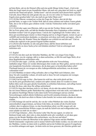 auf dem Bette, sah sie die Himmel offen und eine große Menge lichter Engel. „Und in der
Mitte der Engel stand ein gar freundlicher Mann, sah nach mir, ging dann auf mich zu, ergriff
mich bei der Hand und sprach: ,Talitha kumi!‘ und ich erwachte nach diesem Rufe sogleich!
Und seht, dieser Mann da sieht gerade also aus, als wie ich vorher im Traume unter so vielen
Engeln einen gesehen habe! Ach, das muß ein gar lieber Mann sein!“
[112,18] Der Oberste verstand nur zu klar die Frage der Tochter; aber da Ich ihm
gewinkt hatte, so sagte er der Tochter bloß, daß sie einen schönen und wahren Traum gehabt
habe, den er ihr in Kürze ganz erklären werde. Und das Töchterchen stellte sich damit ganz
zufrieden.
[112,19] Ich aber sagte zum Obersten, daß er nun mit der Tochter, Mutter und mit
Mir ins Freie gehen solle, auf daß die draußen Harrenden ihres Unglaubens willen möchten
beschämt werden! Und wir gingen hinaus. Und als die Ungläubigen die Tochter sahen, wie
diese gut aussehend ganz munter zu ihnen hinging und sie zu fragen begann, warum sie gar so
verblüfft und erschrocken daständen, so entsetzten sich diese noch mehr und sagten: „Das ist
ein Wunder über alle Wunder! Denn das Mägdlein war wirklich tot und lebt nun!“ Und sie
wollten das sogleich in der ganzen Gegend ruchbar machen.
[112,20] Ich aber bedrohte sie alle und gebot ihnen, daß bei ihrem leiblichen und
geistigen Heile sie diese Sache ja bei sich behalten möchten! Und sie schwiegen und
entfernten sich.

113. Kapitel
[113,01] Es trat aber auch der Schreiber Matthäus, der Mir von einiger Ferne folgte,
um zu sehen, was da vorginge, daß er es dann aufzeichne, zu Mir hin und fragte Mich, ob er
diese Begebenheiten aufzeichnen solle.
[113,02] Ich aber sagte: „Laß das, auf daß späterhin nicht eine Verwechslung
statthaben möge! Denn wir werden übermorgen eben wieder ans Meer gehen, und da wird uns
eine haargleiche Geschichte vorkommen, die du dann ganz zu beschreiben haben sollst!
Überhaupt kannst du von morgen an alles Außergewöhnliche aufzeichnen, was da immer
vorkommen wird!“
[113,03] Matthäus ist damit völlig zufrieden; aber es fragt Mich auch Johannes, dem
diese Tat sehr wunderbar vorkam, ob nicht auch er diese Tat sich wenigstens mit wenigen
Zeichen anmerken dürfe.
[113,04] Und Ich sage zu ihm: „Das kannst du wohl tun, aber nicht gleich auf das,
was du bis jetzt geschrieben hast, sondern erst später einmal; denn wir werden in einem
halben Jahre noch eine ganz gleiche Geschichte zu schlichten bekommen, und selbige kannst
du dann für diese, oder diese für selbige aufzeichnen!
[113,05] Es liegt aber durchaus nicht so viel daran, ob ein oder das andere Zeichen,
das mit einem früheren große Ähnlichkeit hat, aufgezeichnet wird oder nicht, weil dadurch für
die späteren Nachfolger Meiner Lehre dann leicht Verwechslungen und aus solchen
Verwechslungen endlich allerlei Grübeleien und Zweifel entstehen könnten, die dann der
Hauptsache, die doch nur allein in Meiner Lehre besteht, bei weitem mehr schaden als nützen
würden.
[113,06] Solange Ich und ihr und die, die von der vollen Wahrheit der vielen Zeichen
unterschiedlich zeugen können, auf dieser Erde leben, da werden all die Zweifel leicht
verhütet; aber in späteren Zeiten, wo das Geschriebene allein von Mir zeugen soll, der
Freiheit des menschlichen Willens wegen, da muß die Schrift rein und wohlgeordnet sein,
sonst schadet sie mehr als sie nützt.“
[113,07] Sagt Johannes: „Herr, Du meine Liebe! Das Du nun sagtest, ist sicher im
höchsten Grade wahr; aber wäre es eben deshalb nicht sehr vorteilhaft, so ich dann ganz
genau wie der Bruder Matthäus alles aufzeichnete, was Du tust und lehrst?
[113,08] Denn so dann die Menschen in der späteren Folge meine und des Matthäus
Schrift miteinander vergleichen und in meiner Schrift nicht finden werden, was da steht in der
des Matthäus, werden sie dann nicht zu grübeln und an der Echtheit des ganzen Evangeliums
zu zweifeln anfangen und sagen: ,Ist denn nicht ein Jesus gewesen, der Gleiches gelehrt und
 