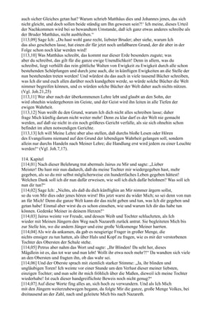 auch sicher Gleiches getan hat? Warum schrieb Matthäus dies und Johannes jenes, das sich
nicht gleicht, und doch sollen beide ständig um Ihn gewesen sein?!‘ Ich meine, dieses Urteil
der Nachkommen wird bei so bewandtem Umstande, daß ich ganz etwas anderes schreibe als
der Bruder Matthäus, nicht ausbleiben.“
[113,09] Sage Ich: „Du hast wohl ganz recht, liebster Bruder; aber siehe, warum Ich
das also geschehen lasse, hat einen dir für jetzt noch unfaßbaren Grund, der dir aber in der
Folge schon noch klar werden wird!
[113,10] Was Matthäus schreibt, das kommt nur dieser Erde besonders zugute; was
aber du schreibst, das gilt für die ganze ewige Unendlichkeit! Denn in allem, was du
schreibst, liegt verhüllt das rein göttliche Walten von Ewigkeit zu Ewigkeit durch alle schon
bestehenden Schöpfungen und durch jene auch, die in künftigen Ewigkeiten an die Stelle der
nun bestehenden treten werden! Und würdest du das auch in viele tausend Bücher schreiben,
was Ich dir und euch allen darüber noch kundgeben werde, so würde solche Bücher die Welt
nimmer begreifen können, und es würden solche Bücher der Welt daher auch nichts nützen.
(Vgl. Joh.21,25)
[113,11] Wer aber nach der überkommenen Lehre lebt und glaubt an den Sohn, der
wird ohnehin wiedergeboren im Geiste, und der Geist wird ihn leiten in alle Tiefen der
ewigen Wahrheit.
[113,12] Nun weißt du den Grund, warum Ich dich nicht alles schreiben lasse; daher
frage Mich künftig darum nicht weiter mehr! Denn zu klar darf es der Welt nie gemacht
werden, auf daß sie nicht in ein noch größeres Gericht verfalle, als sie sich ohnehin schon
befindet im alten notwendigen Gerichte.
[113,13] Ich will Meine Lehre aber also stellen, daß durchs bloße Lesen oder Hören
des Evangeliums niemand auf den Grund der lebendigen Wahrheit gelangen soll, sondern
allein nur durchs Handeln nach Meiner Lehre; die Handlung erst wird jedem zu einer Leuchte
werden!“ (Vgl. Joh.7,17).

114. Kapitel
[114,01] Nach dieser Belehrung trat abermals Jairus zu Mir und sagte: „Lieber
Meister! Du hast mir nun dadurch, daß du meine Tochter mir wiedergegeben hast, mehr
gegeben, als so du mir selbst möglicherweise ein hundertfaches Leben gegeben hättest!
Welchen Dank soll ich dir nun dafür erweisen, wie soll ich dich dafür belohnen? Was soll ich
nun dir tun?“
[114,02] Sage Ich: „Nichts, als daß du dich künftighin an Mir nimmer ärgern sollst,
so du von Mir dies oder jenes hören wirst! Bis jetzt warst du wider Mich; so sei denn von nun
an für Mich! Denn die ganze Welt kann dir das nicht geben und tun, was Ich dir gegeben und
getan habe! Einmal aber wirst du es schon einsehen, wie und warum Ich dir das habe tun
können. Gedenke Meiner in deinem Herzen!“
[114,03] Jairus weinte vor Freude, und dessen Weib und Tochter schluchzten, als Ich
wieder mit Meinen Jüngern den Weg nach Nazareth zurück antrat. Sie begleiteten Mich bis
zur Stelle hin, wo die andern Jünger und eine große Volksmenge Meiner harrten.
[114,04] Als wir da ankamen, da gab es neugierige Frager in großer Menge, die
nichts emsiger zu tun hatten, als über Hals und Kopf zu fragen, wie es mit der verstorbenen
Tochter des Obersten der Schule stehe.
[114,05] Petrus aber nahm das Wort und sagte: „Ihr Blinden! Da seht her, dieses
Mägdlein ist es, das tot war und nun lebt! Wollt ihr etwa noch mehr?!“ Da wandten sich viele
an den Obersten und fragten ihn, ob das wahr sei.
[114,06] Und der Oberste sprach mit ziemlich starker Stimme: „Ja, ihr blinden und
ungläubigen Toren! Ich weinte vor einer Stunde um den Verlust dieser meiner liebsten,
einzigen Tochter; und nun seht ihr mich fröhlich über die Maßen, dieweil ich meine Tochter
wiederhabe! Ist euch dieser handgreiflichste Beweis noch nicht genug?“
[114,07] Auf diese Worte fing alles an, sich hoch zu verwundern. Und als Ich Mich
mit den Jüngern weiterzubewegen begann, da folgte Mir die ganze, große Menge Volkes, bei
dreitausend an der Zahl, nach und geleitete Mich bis nach Nazareth.
 