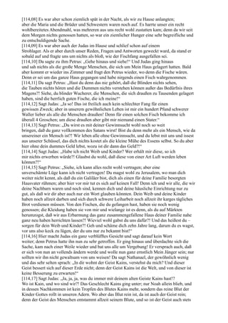 [114,08] Es war aber schon ziemlich spät in der Nacht, als wir zu Hause anlangten;
aber die Maria und die Brüder und Schwestern waren noch auf. Es harrte unser ein recht
wohlbereitetes Abendmahl, was mehreren aus uns recht wohl zustatten kam; denn da wir seit
dem Morgen nichts genossen hatten, so war ein ziemlicher Hunger eine sehr begreifliche und
zu entschuldigende Sache.
[114,09] Es war aber auch der Judas im Hause und schlief schon auf einem
Strohlager. Als er aber durch unser Reden, Fragen und Antworten geweckt ward, da stand er
sobald auf und fragte uns um nichts als bloß, wie der Fischfang ausgefallen sei.
[114,10] Da sagte zu ihm Petrus: „Gehe hinaus und siehe!“ Und Judas ging hinaus
und sah nichts als die große Menge Menschen, die sich um Mein Haus gelagert hatten. Bald
aber kommt er wieder ins Zimmer und fragt den Petrus wieder, wo denn die Fische wären.
Denn er sei um das ganze Haus gegangen und habe nirgends einen Fisch wahrgenommen.
[114,11] Da sagt Petrus: „Hast du denn das nie gehört, daß die Blinden nichts sehen,
die Tauben nichts hören und die Dummen nichts verstehen können außer das Bedürfnis ihres
Magens?! Siehe, du blinder Wucherer, die Menschen, die sich draußen zu Tausenden gelagert
haben, sind die herrlich guten Fische, die ich meine!“
[114,12] Sagt Judas: „Ja so! Das ist freilich auch kein schlechter Fang für einen
gewissen Zweck; aber in unserem gewöhnlichen Leben ist mir ein hundert Pfund schwerer
Waller lieber als alle die Menschen draußen! Denn für einen solchen Fisch bekomme ich
überall 4 Groschen; um diese draußen aber gibt mir niemand einen Stater.“
[114,13] Sagt Petrus: „Du wirst es mit deiner Gewinnsucht wohl noch so weit
bringen, daß du ganz vollkommen des Satans wirst! Bist du denn mehr als ein Mensch, wie da
unsereiner ein Mensch ist?! Wir leben alle ohne Gewinnsucht, und du lebst mit uns und issest
aus unserer Schüssel, das dich nichts kostet als die kleine Mühe des Essens selbst. So du aber
hier ohne dein dummes Geld lebst, wozu ist dir dann das Geld?!“
[114,14] Sagt Judas: „Habe ich nicht Weib und Kinder? Wer erhält mir diese, so ich
mir nichts erwerben würde?! Glaubst du wohl, daß diese von einer Art Luft werden leben
können?!“
[114,15] Sagt Petrus: „Siehe, ich kann alles recht wohl vertragen; aber eine
unverschämte Lüge kann ich nicht vertragen! Du magst wohl zu Jerusalem, wo man dich
weiter nicht kennt, als daß du ein Galiläer bist, dich als einen für deine Familie besorgten
Hausvater rühmen; aber hier vor mir tut es sich auf keinen Fall! Denn ich und wir alle, die wir
deine Nachbarn waren und noch sind, kennen dich und deine häusliche Einrichtung nur zu
gut, als daß wir dir aber auch nur ein Wort glauben könnten. Dein Weib und deine Kinder
haben noch allzeit darben und sich durch schwere Leiharbeit noch allzeit ihr karges tägliches
Brot verdienen müssen. Von den Fischen, die du gefangen hast, haben sie noch wenig
genossen; die Kleidung haben sie von mir und wielange ist es denn, als du auf Märkten
herumzogst, daß wir aus Erbarmung das ganz zusammengefallene Haus deiner Familie nahe
ganz neu haben herrichten lassen?! Wieviel wohl gabst du uns dafür?! Und das heißest du –
sorgen für dein Weib und Kinder?! Geh und schäme dich zehn Jahre lang, darum du es wagst,
vor uns also keck zu lügen, der du uns nur zu bekannt bist!“
[114,16] Hier macht Judas ein ganz verblüfftes Gesicht und sagt darauf kein Wort
weiter; denn Petrus hatte ihn nun zu sehr getroffen. Er ging hinaus und überdachte sich die
Sache, kam nach einer Weile wieder und bat uns alle um Vergebung! Er versprach auch, daß
er sich von nun an vollends ändern werde und wolle nun ganz ernstlich Mein Jünger sein; nur
sollten wir ihn nicht gewaltsam von uns weisen! Da sagt Nathanael, der gewöhnlich wenig
und das sehr selten sprach: „In dir wohnt der Geist Kains, verstehst du mich? Und dieser
Geist bessert sich auf dieser Erde nicht; denn der Geist Kains ist die Welt, und von dieser ist
keine Besserung zu erwarten!“
[114,17] Sagt Judas: „Ja, ja, ja, was du immer mit deinem alten Geiste Kains hast!?
Wo ist Kain, und wo sind wir?! Das Geschlecht Kains ging unter; nur Noah allein blieb, und
in dessen Nachkommen ist kein Tropfen des Blutes Kains mehr, sondern das reine Blut der
Kinder Gottes rollt in unseren Adern. Wo aber das Blut rein ist, da ist auch der Geist rein;
denn der Geist des Menschen entstammt allzeit seinem Blute, und so ist der Geist auch stets
 