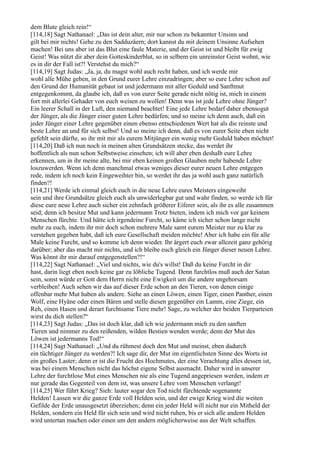 dem Blute gleich rein!“
[114,18] Sagt Nathanael: „Das ist dein alter, mir nur schon zu bekannter Unsinn und
gilt bei mir nichts! Gehe zu den Sadduzäern; dort kannst du mit deinem Unsinne Aufsehen
machen! Bei uns aber ist das Blut eine faule Materie, und der Geist ist und bleibt für ewig
Geist! Was nützt dir aber dein Gotteskinderblut, so in selbem ein unreinster Geist wohnt, wie
es in dir der Fall ist?! Verstehst du mich?“
[114,19] Sagt Judas: „Ja, ja, du magst wohl auch recht haben, und ich werde mir
wohl alle Mühe geben, in den Grund eurer Lehre einzudringen; aber so eure Lehre schon auf
den Grund der Humanität gebaut ist und jedermann mit aller Geduld und Sanftmut
entgegenkommt, da glaube ich, daß es von eurer Seite gerade nicht nötig ist, mich in einem
fort mit allerlei Gehader von euch weisen zu wollen! Denn was ist jede Lehre ohne Jünger?
Ein leerer Schall in der Luft, den niemand beachtet! Eine jede Lehre bedarf daher ebensogut
der Jünger, als die Jünger einer guten Lehre bedürfen; und so meine ich denn auch, daß ein
jeder Jünger einer Lehre gegenüber einen ebenso entschiedenen Wert hat als die reinste und
beste Lehre an und für sich selbst! Und so meine ich denn, daß es von eurer Seite eben nicht
gefehlt sein dürfte, so ihr mit mir als eurem Mitjünger ein wenig mehr Geduld haben möchtet!
[114,20] Daß ich nun noch in meinen alten Grundsätzen stecke, das werdet ihr
hoffentlich als nun schon Selbstweise einsehen; ich will aber eben deshalb eure Lehre
erkennen, um in ihr meine alte, bei mir eben keinen großen Glauben mehr habende Lehre
loszuwerden. Wenn ich denn manchmal etwas weniges dieser eurer neuen Lehre entgegen
rede, indem ich noch kein Eingeweihter bin, so werdet ihr das ja wohl auch ganz natürlich
finden?!
[114,21] Werde ich einmal gleich euch in die neue Lehre eures Meisters eingeweiht
sein und ihre Grundsätze gleich euch als unwiderlegbar gut und wahr finden, so werde ich für
diese eure neue Lehre auch sicher ein zehnfach größerer Eiferer sein, als ihr es alle zusammen
seid; denn ich besitze Mut und kann jedermann Trotz bieten, indem ich mich vor gar keinem
Menschen fürchte. Und hätte ich irgendeine Furcht, so käme ich sicher schon lange nicht
mehr zu euch, indem ihr mir doch schon mehrere Male samt eurem Meister nur zu klar zu
verstehen gegeben habt, daß ich eure Gesellschaft meiden möchte! Aber ich habe ein für alle
Male keine Furcht, und so komme ich denn wieder. Ihr ärgert euch zwar allezeit ganz gehörig
darüber; aber das macht mir nichts, und ich bleibe euch gleich ein Jünger dieser neuen Lehre.
Was könnt ihr mir darauf entgegenstellen?!“
[114,22] Sagt Nathanael: „Viel und nichts, wie du's willst! Daß du keine Furcht in dir
hast, darin liegt eben noch keine gar zu löbliche Tugend. Denn furchtlos muß auch der Satan
sein, sonst würde er Gott dem Herrn nicht eine Ewigkeit um die andere ungehorsam
verbleiben! Auch sehen wir das auf dieser Erde schon an den Tieren, von denen einige
offenbar mehr Mut haben als andere. Siehe an einen Löwen, einen Tiger, einen Panther, einen
Wolf, eine Hyäne oder einen Bären und stelle diesen gegenüber ein Lamm, eine Ziege, ein
Reh, einen Hasen und derart furchtsame Tiere mehr! Sage, zu welcher der beiden Tierparteien
wirst du dich stellen?“
[114,23] Sagt Judas: „Das ist doch klar, daß ich wie jedermann mich zu den sanften
Tieren und nimmer zu den reißenden, wilden Bestien wenden werde; denn der Mut des
Löwen ist jedermanns Tod!“
[114,24] Sagt Nathanael: „Und du rühmest doch den Mut und meinst, eben dadurch
ein tüchtiger Jünger zu werden?! Ich sage dir, der Mut im eigentlichsten Sinne des Worts ist
ein großes Laster; denn er ist die Frucht des Hochmutes, der eine Verachtung alles dessen ist,
was bei einem Menschen nicht das höchst eigene Selbst ausmacht. Daher wird in unserer
Lehre der furchtlose Mut eines Menschen nie als eine Tugend angepriesen werden, indem er
nur gerade das Gegenteil von dem ist, was unsere Lehre vom Menschen verlangt!
[114,25] Wer führt Krieg? Sieh: lauter sogar den Tod nicht fürchtende sogenannte
Helden! Lassen wir die ganze Erde voll Helden sein, und der ewige Krieg wird die weiten
Gefilde der Erde unausgesetzt überziehen; denn ein jeder Held will nicht nur ein Mitheld der
Helden, sondern ein Held für sich sein und wird nicht ruhen, bis er sich alle andern Helden
wird untertan machen oder einen um den andern möglicherweise aus der Welt schaffen.
 