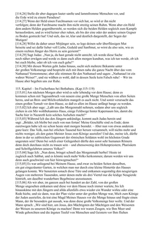 [114,26] Stelle dir aber dagegen lauter sanfte und lammfromme Menschen vor, und
die Erde wird zu einem Paradiese!
[114,27] Wenn der Held einen Furchtsamen vor sich hat, so wird er ihn nicht
verfolgen; denn der Furchtsame macht ihm nicht streitig seinen Ruhm. Wenn aber ein Held
dem andern Helden gegenübersteht, so werden sich die beiden Helden sogleich zum Kampfe
herausfordern, und es wird keiner eher ruhen, als bis der eine oder der andere seinen Gegner
zu Boden gestreckt hat! Und sieh, das ist, klar und deutlich dargestellt, der Segen der
Mutigen!
[114,28] Willst du daher unser Mitjünger sein, so lege deinen sehr überflüssigen Mut
beiseite und sei dafür lieber voll Liebe, Geduld und Sanftmut, so wirst du also sein, wie es
einem rechten Jünger des Herrn zu sein geziemt!“
[114,29] Sagt Judas: „Nun ja, du hast gerade nicht unrecht; ich werde diese Sache
noch näher erwägen und werde es dann euch allen morgen kundtun, was ich tun werde, ob ich
bei euch bleibe, oder ob ich von euch gehe!“
[114,30] Mit diesen Worten geht Judas hinaus, sucht sich mehrere Bekannte unter
der großen Volksmenge und bespricht sich mit ihnen nahe die ganze Nacht über das vom
Nathanael Vernommene; aber alle stimmen für den Nathanael und sagen: „Nathanael ist ein
wahrer Weiser!“, und sie wüßten es wohl, daß in dessen Seele kein Falsch ruhe! – Wir im
Hause aber begeben uns zur Ruhe.

115. Kapitel – Im Fischerhaus bei Bethabara. (Kap.115-119)
[115,01] Am nächsten Morgen aber wird es sehr lebendig vor dem Hause; denn es
kommen schon mit Tagesanbruch von neuem eine große Menge Menschen von allen Seiten
herzu, und an Brot- und Milchverkäufern mangelt es auch nicht. Und somit verursacht das
einen großen Tumult vor dem Hause, so daß es allen im Hause anfängt bange zu werden.
[115,02] Ich aber sage: „Laßt uns das Morgenmahl nehmen, sodann aber uns sogleich
ziehen in ein Mir wohlbekanntes Haus, einige Feldwege hinter Kapernaum hin, damit die
Sache hier in Nazareth kein solches Aufsehen macht!“
[115,03] Während Ich das den Jüngern ankündige, kommt auch Judas herein und
sagt: „Brüder, ich bleibe bei euch von nun fortan! Meine Geschäfte sind zu Ende; denn
euretwegen habe ich sie schon heute statt morgen beendet. – Aber nun von etwas anderem
ganz kurz: Das Volk, nun bei etlichen Tausend hier herum versammelt, will nichts mehr und
nichts weniger, als den guten Meister Jesus zum Könige ausrufen! Und das, meine ich, dürfte
denn in der so zahlreichen Gegenwart der römischen Soldaten wohl im höchsten Grade
ungeraten sein! Denn bei solch einer Gelegenheit dürfte den sonst sehr humanen Römern
denn doch durchaus nicht zu trauen sein – und ebensowenig den Hohenpriestern, Pharisäern
und Schriftgelehrten unseres Volkes!“
[115,04] Sage Ich: „Nun denn, bringet schnell das Morgenmahl herbei! Heute ist
zugleich auch Sabbat, und es könnte noch mehr Volks herkommen; darum werden wir uns
denn auch geschwind von hier hinwegmachen!“
[115,05] Es war anliegend bei Meinem Hause, und zwar zu beiden Seiten desselben,
ein gut eingezäunter Garten, in welchen man nur durch eine kleine Hintertür des Hauses
gelangen konnte. Wir benutzten sonach diese Türe und entkamen sogestaltig den neugierigen
Augen von mehreren Tausenden, unter denen mehr als drei Viertel nur die leidige Neugierde
hintrieb, um daselbst wunderbare Begebnisse anzustaunen.
[115,06] Als wir aber, im ganzen auch bei hundert an der Zahl, von der großen
Menge ungesehen entkamen und diese vor dem Hause noch immer wartete, bis Ich
hinauskäme mit den Jüngern und allda allenfalls etwa wieder ein Wunder wirkte oder eine
Rede hielte, und sie dann, was der Plan vieler unter der großen Menge war, Mich zum Könige
der Juden ausriefen, da trat eine Magd Meines Hauses vor die Menge hinaus und fragte einen
Mann, der ihr besonders gut aussah, was denn diese große Volksmenge hier wolle. Und der
Mann sprach: „Wir sind hier, um Jesus, den Mächtigsten der Mächtigen und den Weisesten
der Weisen zu unserem Könige zu machen! Denn wir waren Zeugen, wie Ihm Meer und
Winde gehorchten und die ärgsten Teufel von Menschen und Geistern vor Ihm fliehen
 