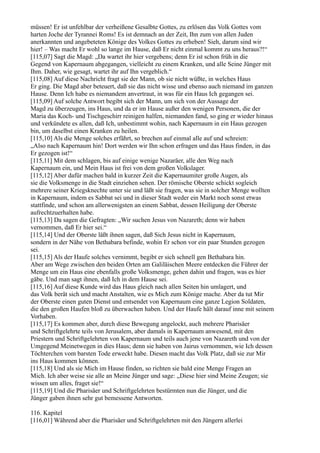 müssen! Er ist unfehlbar der verheißene Gesalbte Gottes, zu erlösen das Volk Gottes vom
harten Joche der Tyrannei Roms! Es ist demnach an der Zeit, Ihn zum von allen Juden
anerkannten und angebeteten Könige des Volkes Gottes zu erheben! Sieh, darum sind wir
hier! – Was macht Er wohl so lange im Hause, daß Er nicht einmal kommt zu uns heraus?!“
[115,07] Sagt die Magd: „Da wartet ihr hier vergebens; denn Er ist schon früh in die
Gegend von Kapernaum abgegangen, vielleicht zu einem Kranken, und alle Seine Jünger mit
Ihm. Daher, wie gesagt, wartet ihr auf Ihn vergeblich.“
[115,08] Auf diese Nachricht fragt sie der Mann, ob sie nicht wüßte, in welches Haus
Er ging. Die Magd aber beteuert, daß sie das nicht wisse und ebenso auch niemand im ganzen
Hause. Denn Ich habe es niemandem anvertraut, in was für ein Haus Ich gegangen sei.
[115,09] Auf solche Antwort begibt sich der Mann, um sich von der Aussage der
Magd zu überzeugen, ins Haus, und da er im Hause außer den wenigen Personen, die der
Maria das Koch- und Tischgeschirr reinigen halfen, niemanden fand, so ging er wieder hinaus
und verkündete es allen, daß Ich, unbestimmt wohin, nach Kapernaum in ein Haus gezogen
bin, um daselbst einen Kranken zu heilen.
[115,10] Als die Menge solches erfährt, so brechen auf einmal alle auf und schreien:
„Also nach Kapernaum hin! Dort werden wir Ihn schon erfragen und das Haus finden, in das
Er gezogen ist!“
[115,11] Mit dem schlagen, bis auf einige wenige Nazaräer, alle den Weg nach
Kapernaum ein, und Mein Haus ist frei von dem großen Volkslager.
[115,12] Aber dafür machen bald in kurzer Zeit die Kapernaumiter große Augen, als
sie die Volksmenge in die Stadt einziehen sehen. Der römische Oberste schickt sogleich
mehrere seiner Kriegsknechte unter sie und läßt sie fragen, was sie in solcher Menge wollten
in Kapernaum, indem es Sabbat sei und in dieser Stadt weder ein Markt noch sonst etwas
stattfinde, und schon am allerwenigsten an einem Sabbat, dessen Heiligung der Oberste
aufrechtzuerhalten habe.
[115,13] Da sagen die Gefragten: „Wir suchen Jesus von Nazareth; denn wir haben
vernommen, daß Er hier sei.“
[115,14] Und der Oberste läßt ihnen sagen, daß Sich Jesus nicht in Kapernaum,
sondern in der Nähe von Bethabara befinde, wohin Er schon vor ein paar Stunden gezogen
sei.
[115,15] Als der Haufe solches vernimmt, begibt er sich schnell gen Bethabara hin.
Aber am Wege zwischen den beiden Orten am Galiläischen Meere entdecken die Führer der
Menge um ein Haus eine ebenfalls große Volksmenge, gehen dahin und fragen, was es hier
gäbe. Und man sagt ihnen, daß Ich in dem Hause sei.
[115,16] Auf diese Kunde wird das Haus gleich nach allen Seiten hin umlagert, und
das Volk berät sich und macht Anstalten, wie es Mich zum Könige mache. Aber da tut Mir
der Oberste einen guten Dienst und entsendet von Kapernaum eine ganze Legion Soldaten,
die den großen Haufen bloß zu überwachen haben. Und der Haufe hält darauf inne mit seinem
Vorhaben.
[115,17] Es kommen aber, durch diese Bewegung angelockt, auch mehrere Pharisäer
und Schriftgelehrte teils von Jerusalem, aber damals in Kapernaum anwesend, mit den
Priestern und Schriftgelehrten von Kapernaum und teils auch jene von Nazareth und von der
Umgegend Meinetwegen in dies Haus; denn sie haben von Jairus vernommen, wie Ich dessen
Töchterchen vom barsten Tode erweckt habe. Diesen macht das Volk Platz, daß sie zur Mir
ins Haus kommen können.
[115,18] Und als sie Mich im Hause finden, so richten sie bald eine Menge Fragen an
Mich. Ich aber weise sie alle an Meine Jünger und sage: „Diese hier sind Meine Zeugen; sie
wissen um alles, fraget sie!“
[115,19] Und die Pharisäer und Schriftgelehrten bestürmten nun die Jünger, und die
Jünger gaben ihnen sehr gut bemessene Antworten.

116. Kapitel
[116,01] Während aber die Pharisäer und Schriftgelehrten mit den Jüngern allerlei
 