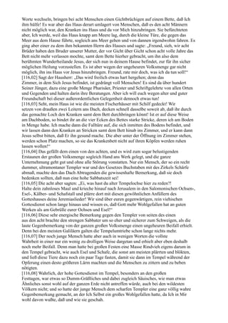 Worte wechseln, bringen bei acht Menschen einen Gichtbrüchigen auf einem Bette, daß Ich
ihm hülfe! Es war aber das Haus derart umlagert von Menschen, daß es den acht Männern
nicht möglich war, den Kranken ins Haus und da vor Mich hinzubringen. Sie befürchteten
aber, Ich werde, weil das Haus knapp am Meere lag, durch die kleine Türe, die gegen das
Meer aus dem Hause führte, sogleich ans Meer gehen und von dannen irgendwohin fahren. Es
ging aber einer zu dem ihm bekannten Herrn des Hauses und sagte: „Freund, sieh, wir acht
Brüder haben den Bruder unserer Mutter, der vor Gicht über Gicht schon acht volle Jahre das
Bett nicht mehr verlassen mochte, samt dem Bette hierher gebracht, um ihn also dem
berühmten Wunderheilande Jesus, der sich nun in deinem Hause befindet, zur für ihn sicher
möglichen Heilung vorzustellen. Es ist aber wegen der ungeheuren Volksmenge gar nicht
möglich, ihn ins Haus vor Jesus hinzubringen. Freund, rate mir doch, was ich da tun soll!“
[116,02] Sagt der Hausherr: „Das wird freilich etwas hart hergehen; denn das
Zimmer, in dem Sich Jesus befindet, ist gedrängt voll Menschen! Es sind da über hundert
Seiner Jünger, dazu eine große Menge Pharisäer, Priester und Schriftgelehrte von allen Orten
und Gegenden und halten darin ihre Beratungen. Aber ich will euch wegen alter und guter
Freundschaft bei dieser außerordentlichen Gelegenheit dennoch etwas tun!
[116,03] Seht, mein Haus ist wie die meisten Fischerhäuser mit Schilf gedeckt! Wir
setzen von draußen zwei Leitern ans Dach, decken schnell dasselbe soweit ab, daß ihr durch
das gemachte Loch den Kranken samt dem Bett durchbringen könnt! Ist er auf diese Weise
am Dachboden, so bindet ihr an die vier Ecken des Bettes starke Stricke, deren ich am Boden
in Menge habe. Ich mache dann die Falltüre auf, die sich inmitten des Bodens befindet, und
wir lassen dann den Kranken an Stricken samt dem Bett hinab ins Zimmer, und er kann dann
Jesus selbst bitten, daß Er ihn gesund mache. Die aber unter der Öffnung im Zimmer stehen,
werden schon Platz machen, so sie das Krankenbett nicht auf ihren Köpfen werden ruhen
lassen wollen!“
[116,04] Das gefällt dem einen von den achten, und es wird zum sogar belustigenden
Erstaunen der großen Volksmenge sogleich Hand ans Werk gelegt, und die ganze
Unternehmung geht gut und ohne alle Störung vonstatten. Nur ein Mensch, der so ein recht
dummer, ultramontaner Templer war und des Gesetzes Buchstaben mit des Zirkels Schärfe
abmaß, machte den das Dach Abtragenden die gewissenhafte Bemerkung, daß sie doch
bedenken sollten, daß nun eine hohe Sabbatszeit sei!
[116,05] Die acht aber sagten: „Ei, was hast du alter Tempelochse hier zu reden?!
Halte dein zahnloses Maul und krieche hinauf nach Jerusalem in den Salomonischen Ochsen-,
Esel-, Kälber- und Schafstall und plärre dort mit diesen gewöhnlichen Anfüllern des
Gotteshauses deine Jeremiaslieder! Wir sind über euren gegenwärtigen, rein viehischen
Gottesdienst schon lange hinaus und wissen es, daß Gott mehr Wohlgefallen hat an guten
Werken als am Gebrülle eurer Ochsen und Esel!“
[116,06] Diese sehr energische Bemerkung gegen den Templer von seiten des einen
aus den acht brachte den strengen Sabbater um so eher und sicherer zum Schweigen, als die
laute Gegenbemerkung von der ganzen großen Volksmenge einen ungeheuren Beifall erhielt.
Denn bei den meisten Galiläern galten die Tempelumtriebe schon lange nichts mehr.
[116,07] Der noch junge Mensch hatte aber auch in wenigen Worten die vollste
Wahrheit in einer nur ein wenig zu drolligen Weise dargetan und erhielt aber eben deshalb
noch mehr Beifall. Denn man hatte bei großen Festen eine Masse Rindvieh eigens darum in
den Tempel gebracht, wie auch Esel und Schafe, die sonst am meisten plärrten und blökten,
und ließ diese Tiere dazu noch ein paar Tage fasten, damit sie dann im Tempel während der
Opferung einen desto größeren Lärm machten und die Menschen zu zittern und zu beben
nötigten.
[116,08] Wahrlich, der hohe Gottesdienst im Tempel, besonders an den großen
Festtagen, war etwas so Dumm-Gräßliches und dabei zugleich Säuisches, wie man etwas
Ähnliches sonst wohl auf der ganzen Erde nicht antreffen würde, auch bei den wildesten
Völkern nicht; und so hatte der junge Mensch dem scharfen Templer eine ganz völlig wahre
Gegenbemerkung gemacht, an der Ich Selbst ein großes Wohlgefallen hatte, da Ich in Mir
wohl davon wußte, daß und wie sie geschah.
 