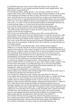 [116,09] Bald nach dieser Szene wird die Falltüre des Zimmer- oder vielmehr des
Dachbodens geöffnet. Ein sich wichtig machender Pharisäer schreit fragend hinauf: „Was
gibt's da oben, was geschieht da?!“
[116,10] Sagt der frühere, pfiffige Sprecher: „Nur eine kleine Geduld, ihr werdet es
sogleich sehen! Sehet, heute ist Sabbat; an diesem Tage kommt gewöhnlich, wie ihr es lehret
in den Synagogen und Schulen, das Heil von oben! Diesmal aber ist der Menschen Heil
unten, und so kommt nun einer, der noch kein Heil hat, von oben zu euch hinab und wird da
unten sein Heil suchen. Es geschieht demnach hier nichts Sabbatwidriges; denn das wird doch
einerlei sein, ob an einem Sabbat das Heil von oben herabkommt, oder ob jemand das Heil
unten sucht, so es schon vor ihm aus den Himmeln herabkam zu den blinden Menschen, die
es nicht erschauen mögen, so sie auch schon mit ihren Nasen daranstoßen!“
[116,11] Diese Anrede verursacht wieder großen Beifall unter den Jüngern, aber
dafür Ärger bei den Pharisäern, Priestern und Schriftgelehrten; aber die Jünger sagen laut:
„Also herab mit dem Unheilvollen von oben, der nun hier unten das Heil sucht!“ Und
sogleich wird der Kranke herabgelassen.
[116,12] Als er nun auf dem Bette vor Mir lag, bat er Mich weinend, daß Ich ihm
helfen möchte! Ich aber, da Ich wohl sah, daß der Kranke, wie auch jene, die ihn also zu Mir
gebracht hatten, einen rechten und wahren Glauben hatten, so sagte Ich zum Kranken: „Sei
getrost, Mein Sohn, deine Sünden sind dir vergeben!“ Das sagte Ich aber hier bloß deshalb
zum voraus, um die Mir schon sehr gewogen gewordenen Schriftgelehrten für sie selbst zu
prüfen; denn die Erweckung der Tochter des Jairus, der ihr Oberster war, hatte Mir diese Art
zu Freunden gemacht.
[116,13] Als Ich aber zu dem Kranken sagte: „Deine Sünden sind dir vergeben!“
(Matth.9,2), so erwachte sogleich ein Ärger bei einigen scharfen Schriftgelehrten, und sie
sagten bei sich im Herzen: „Was ist das, was hören wir? Wie ist er ein rechter Heiland (Arzt)?
Gott lästert er!“ (Matth.9,3) Denn sie hielten Mich nur für einen besonderen Arzt; aber daß in
Mir eine göttliche Kraft zu Hause sein möchte, das war für sie ein crimen sacri laesi
(Gotteslästerung). Denn Gotteskraft war nur in den Priestern, Leviten, Pharisäern und
Schriftgelehrten, und das ganz besonders nur im Tempel zu Jerusalem!
[116,14] Als Ich aber natürlich nur zu geschwinde ihre innersten Gedanken merkte,
so redete Ich sie sogleich an und sagte zu ihnen: „Warum denket ihr so Arges in euren
Herzen?! (Matth.9,4) Was ist wohl leichter zu sagen: ,Deine Sünden sind dir vergeben!‘ (was
ihr doch allzeit und besonders zu den Menschen saget, die zu euch mit reichen Opfern
kommen, und es ist damit aber im Grunde dennoch niemandem geholfen) oder zu sagen
wirkungsvoll: ,Stehe auf und wandle!‘?“ (Matth.9,5)
[116,15] Sagt ein Schriftgelehrter: „Ich meine, diesem wirst du über das
Sündenvergeben auch weiterhin nicht viel helfen mögen! Denn welchen die Gicht einmal so
wie diesen da zugerichtet hat, dem hilft nur der Tod!“
[116,16] Sage Ich: „Meinet ihr es also?! Ich aber sage euch: Damit ihr sehen und
wissen möget, daß des Menschen Sohn auf Erden auch Macht habe, zu vergeben die Sünden,
so sage Ich nun vor euch wirkungsvoll zu diesem Kranken, der für euch, die ihr euch
anmaßet, allein die sündenvergebende Gewalt von Gott zu besitzen, nur durch den Tod
heilbar ist: ,Stehe auf, nimm dein Bett und gehe völlig gesund und getrost heim!‘“ (Matt.9,6)
[116,17] Bei diesen Worten streckte der Kranke auf einmal ganz gesund seine zuvor
überelend verdrehten und zum Teil schon gänzlich verdorrten Glieder aus und bekam auch im
Augenblick alles Fleisch wieder, dankte Mir vor übergroßer Freude weinend, stand aber auch
sogleich auf von seinem Bett und war gleich so stark und kräftig, daß er sogleich die Stricke
vom Bette löste, dann das Bett unter seinen linken Arm nahm, sich mit dem ziemlich
schweren und umfangreichen Bette durch das große Gedränge mit Leichtigkeit den Weg
bahnte und das Bett bis nach Kapernaum selbst nach Hause trug! (Matth.9,7)
[116,18] Alles Volk aber, das hier zugegen war und diese Tat gesehen, fing laut an,
Gott zu loben und zu preisen, daß Er einem Menschen eine solche Macht gegeben hatte, die
nur Gott Selbst haben kann, und durch die Ihm alle Dinge möglich sind! (Matth.9,8)
[116,19] Diese Tat bestärkte von neuem wieder die anwesenden Pharisäer und
 