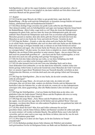 Schriftgelehrten so, daß sie ihre argen Gedanken wieder losgaben und sprachen: „Das ist
wahrlich unerhört! Wie dir so was möglich ist, das kann wahrlich nur Gott allein wissen und
sonst kein Mensch auf der ganzen Erde!“

117. Kapitel
[117,01] Und der junge Mensch, der früher so gut geredet hatte, sagte durch die
Bodenöffnung: „Ob das wohl auch der Hohepriester zu Jerusalem zuwege brächte mit tausend
Ochsen, zehntausend Eseln und hunderttausend Schafen?!“
[117,02] Diese drollige Frage erweckte eine große Lache selbst bei den Pharisäern.
Aber dennoch meldete sich ein Schriftgelehrter und sagte zum launigen Sprecher hinauf durch
die Bodenöffnung: „Mein Lieber, wage nicht zu viel! Denn die Arme des Hohenpriesters
umspannen die ganze Erde, und wer unter die Arme des Hohenpriesters gerät, der wird
erdrückt! Dazu braucht der Hohepriester auch nicht Tote zu erwecken und gichtbrüchige
Menschen gesund zu machen; denn alles derlei geht das Fleisch und nicht den Geist des
Menschen an und ist eine Sache der Ärzte und nicht der Priester. Verstehst du das?“
[117,03] Sagt der Redner: „Freund, es wäre das schon auch eine Sache der Priester,
so sie solche Sache zuwege brächten; aber weil sie eben solch eine Sache um alle Schätze der
Erde nicht zuwege zu bringen imstande sind, so müssen sie am Ende freilich mit stolzer
Miene bekennen und sagen: ,Das ist keine Sache der Priester, die nur den Geist des Menschen
zu versorgen haben!‘ Ich aber meine: So einem Arzte es möglich ist, einem vollkommen toten
Mägdlein, das am bösen Fieber gestorben ist unter unseren Augen – also an einem Übel, an
dem noch nie jemand halb gestorben ist! –, den Geist und die Seele wiederzugeben, so wird
das doch etwa auch eine sehr gewaltig stark geistige Versorgung sein!?
[117,04] Als Gott den Adam schuf pur aus Lehm, so war diese Schöpfung eine bloß
materielle, und es war dabei nichts Geistiges außer Gott Selbst.
[117,05] Als aber hernach Gott in die tote Form eine lebendige Seele und in diese
einen denkenden Geist einhauchte, so war das dann keine materielle, sondern sicher eine
höchst geistige Arbeit Gottes in und an der Gestalt des ersten Menschen der Erde! Und wenn
hier vor unseren Augen dieser Wunderarzt Jesus aus Nazareth dasselbe verrichtete an dem
Töchterchen des Obersten, so wird das doch auch eine sehr geistige Arbeit und Versorgung
sein?!“
[117,06] Sagt der Schriftgelehrte: „Das ist eine Sache, die du nicht verstehst, darum
sollst du schweigen!“
[117,07] Sagt der junge Mann: „So ich noch ein Jude wäre, da würde ich wohl
schweigen; aber seit ich kein Jude, sondern ein ehrlicher Grieche und ein Bekenner der
herrlichen Lehre des Sokrates bin, so sehe ich nicht ein, warum ich vor den Judenpriestern
schweigen solle, deren gegenwärtige, über alle Maßen dumme Lehre ich leider nur zu gut
kenne.“
[117,08] Sagt der Schriftgelehrte: „Und was findest du Heide denn an der alten, rein
göttlichen Lehre der Juden dumm? Sind dir Moses und die Propheten alle etwa zu wenig
erhaben und findest du ihre Lehre dumm?!“
[117,09] Sagt der junge Mann: „Nein, Moses und die Propheten alle, die über euch
das sagten, was ich euch nun sage, halte ich für höchst und rein göttlich Weise! Aber eure
Satzungen, von denen dem Moses wie allen anderen Propheten nie was geträumt hat, halte ich
für ganz übermäßig dumm!
[117,10] Wie dienet ihr Gott?! Mist, Kot und Unflat verbrennet ihr am Gott
geweihten Altare, und die fetten Ochsen, Kälber und Hammel verzehret ihr selbst und opfert
sie eurem nimmer voll werden wollenden Bauche. Das göttlich Reine eurer Lehre habt ihr
verworfen, und wer unter euch es nun wagt, das Reine zu lehren, dem tut ihr, was ihr noch
allen euren Propheten getan habt!
[117,11] Wie lange ist es denn seit den Tagen, als ihr den Zacharias im Tempel
ermordet habt?
[117,12] Zu Bethabara predigte dessen Sohn Johannes die Wahrheit und ermahnte
euch gewissenlose Frevler im Heiligtume Gottes zur Buße und zur Rückkehr zum Moses und
 