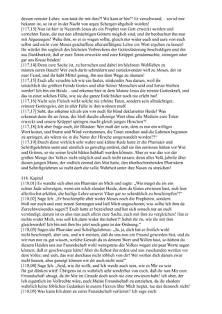dessen reinster Lehre; was tatet ihr mit ihm?! Wo kam er hin?! Er verschwand; – soviel mir
bekannt ist, so ist er in der Nacht von argen Schergen abgeholt worden!
[117,13] Nun ist hier in Nazareth Jesus als ein Prophet von Gott erweckt worden und
verrichtet Taten, die nur den allmächtigen Göttern möglich sind, und ihr beobachtet ihn nun
mit Argusaugen! Wehe ihm, so er es wagen sollte, gleich mir wider euch und eure von euch
selbst und nicht vom Moses geschaffene allerunflätigste Lehre ein Wort ergehen zu lassen!
Ihr würdet ihn sogleich des höchsten Verbrechens der Gotteslästerung beschuldigen und ihn
aus Dankbarkeit, daß er eure Toten erweckte und eure Krüppel gerademachte, steinigen oder
gar ans Kreuz binden!
[117,14] Denn eure Sache ist, zu herrschen und dabei im höchsten Wohlleben zu
mästen euren Bauch! Wer euch darin schmälern und zurückwenden will zu Moses, der ist
euer Feind, und ihr habt Mittel genug, ihn aus dem Wege zu räumen!
[117,15] Euch alle verachte ich wie ein faules, stinkendes Aas darum, weil ihr
tatsächlich die größten Feinde Gottes und aller Seiner Menschen seid und fortan bleiben
werdet! Ich bin ein Heide – und erkenne hier in dem Manne Jesus die reinste Gotteskraft, und
das in einer solchen Fülle, wie sie die ganze Erde bisher noch nie erlebt hat!
[117,16] Nicht sein Fleisch wirkt solche nie erhörte Taten, sondern sein allmächtiger,
reinster Gottesgeist, der in aller Fülle in ihm wohnen muß!
[117,17] Seht, das erkenne ich als ein von euch für blind deklarierter Heide! Was
erkennet denn ihr an Jesus, der bloß durchs alleinige Wort ohne alle Medizin eure Toten
erweckt und unsere Krüppel springen macht gleich jungen Hirschen?!
[117,18] Ich aber frage euch, ihr Blinden: Wer muß der sein, dem es nur ein williges
Wort kostet, und Sturm und Wind verstummen, die Toten erstehen und die Lahmen beginnen
zu springen, als wären sie in die Natur der Hirsche umgewandelt worden?!“
[117,19] Durch diese wirklich sehr wahre und kühne Rede hatte er die Pharisäer und
Schriftgelehrten samt und sämtlich so gewaltig erzürnt, daß sie ihn zerrissen hätten vor Wut
und Grimm, so sie seiner leicht hätten habhaft werden können. Aber es war das vor der
großen Menge des Volkes nicht möglich und auch nicht ratsam; denn alles Volk jubelte über
diesen jungen Mann, der endlich einmal den Mut hatte, den überhochtrabenden Pharisäern
und Schriftgelehrten so recht derb die volle Wahrheit unter ihre Nasen zu streichen!

118. Kapitel
[118,01] Es wandte sich aber ein Pharisäer an Mich und sagte: „Wie magst du als ein
echter Jude schweigen, wenn ein solch elender Heide, dem du Gutes erwiesen hast, sich hier
allerfrechst erkühnt, die heilige Lehre unserer Väter gar so schmählich zu beschimpfen?!“
[118,02] Sage Ich: „Er beschimpfte aber weder Moses noch die Propheten, sondern
bloß nur euch und eure neuen Satzungen und ließ Mich ungeschoren; was sollte Ich ihm da
Zurechtweisendes sagen?! Euch hatte er bezeichnet und hat sich sonach nur an euch
versündigt; darum ist es also nun auch allein eure Sache, euch mit ihm zu vergleichen! Hat er
nichts wider Mich, was soll Ich dann wider ihn haben?! Sehet ihr zu, wie ihr mit ihm
gleichwerdet! Ich bin mit ihm bis jetzt noch ganz in der Ordnung.“
[118,03] Sagen die Pharisäer und Schriftgelehrten: „Ja, ja, dich hat er freilich wohl
nicht beschimpft, aber uns; und wir meinen, daß du uns nun ein Freund geworden bist, und da
wir nun nur zu gut wissen, welche Gewalt du in deinem Wort und Willen hast, so hättest du
diesem Heiden uns zur Freundschaft wohl wenigstens des Volkes wegen ein paar Worte sagen
können, daß er geschwiegen hätte! Aber du ließest ihn reden und uns zuschanden werden vor
dem Volke; und sieh, das war durchaus nicht löblich von dir! Wir wollen dich darum zwar
nicht hassen, aber geneigt können wir dir auch nicht sein!“
[118,04] Sage Ich: „Seid, wie ihr wollt, und Ich werde auch sein, wie es Mir zu sein
für gut dünken wird! Übrigens ist es wahrlich sehr sonderbar von euch, daß ihr nun Mir eure
Freundschaft absagt, da ihr Mir im Grunde doch noch nie eine erwiesen habt! Ich aber, der
Ich eigentlich im Vollrechte wäre, euch Meine Freundschaft zu entziehen, da ihr ehedem
wahrlich keine löblichen Gedanken in eurem Herzen über Mich hegtet, tue das dennoch nicht!
[118,05] Was kann Ich denn an eurer Freundschaft verlieren? Ich sage euch:
 