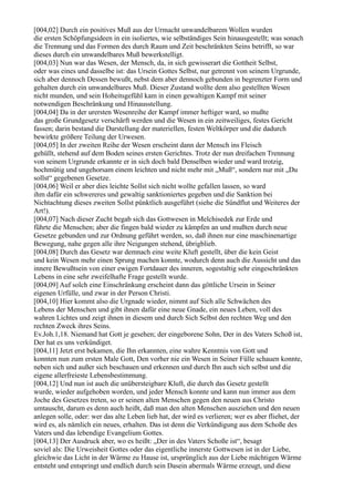 [004,02] Durch ein positives Muß aus der Urmacht unwandelbarem Wollen wurden
die ersten Schöpfungsideen in ein isoliertes, wie selbständiges Sein hinausgestellt; was sonach
die Trennung und das Formen des durch Raum und Zeit beschränkten Seins betrifft, so war
dieses durch ein unwandelbares Muß bewerkstelligt.
[004,03] Nun war das Wesen, der Mensch, da, in sich gewisserart die Gottheit Selbst,
oder was eines und dasselbe ist: das Ursein Gottes Selbst, nur getrennt von seinem Urgrunde,
sich aber dennoch Dessen bewußt, nebst dem aber dennoch gebunden in begrenzter Form und
gehalten durch ein unwandelbares Muß. Dieser Zustand wollte dem also gestellten Wesen
nicht munden, und sein Hoheitsgefühl kam in einen gewaltigen Kampf mit seiner
notwendigen Beschränkung und Hinausstellung.
[004,04] Da in der urersten Wesenreihe der Kampf immer heftiger ward, so mußte
das große Grundgesetz verschärft werden und die Wesen in ein zeitweiliges, festes Gericht
fassen; darin bestand die Darstellung der materiellen, festen Weltkörper und die dadurch
bewirkte größere Teilung der Urwesen.
[004,05] In der zweiten Reihe der Wesen erscheint dann der Mensch ins Fleisch
gehüllt, stehend auf dem Boden seines ersten Gerichtes. Trotz der nun dreifachen Trennung
von seinem Urgrunde erkannte er in sich doch bald Denselben wieder und ward trotzig,
hochmütig und ungehorsam einem leichten und nicht mehr mit „Muß“, sondern nur mit „Du
sollst“ gegebenen Gesetze.
[004,06] Weil er aber dies leichte Sollst sich nicht wollte gefallen lassen, so ward
ihm dafür ein schwereres und gewaltig sanktioniertes gegeben und die Sanktion bei
Nichtachtung dieses zweiten Sollst pünktlich ausgeführt (siehe die Sündflut und Weiteres der
Art!).
[004,07] Nach dieser Zucht begab sich das Gottwesen in Melchisedek zur Erde und
führte die Menschen; aber die fingen bald wieder zu kämpfen an und mußten durch neue
Gesetze gebunden und zur Ordnung geführt werden, so, daß ihnen nur eine maschinenartige
Bewegung, nahe gegen alle ihre Neigungen stehend, übrigblieb.
[004,08] Durch das Gesetz war demnach eine weite Kluft gestellt, über die kein Geist
und kein Wesen mehr einen Sprung machen konnte, wodurch denn auch die Aussicht und das
innere Bewußtsein von einer ewigen Fortdauer des inneren, sogestaltig sehr eingeschränkten
Lebens in eine sehr zweifelhafte Frage gestellt wurde.
[004,09] Auf solch eine Einschränkung erscheint dann das göttliche Ursein in Seiner
eigenen Urfülle, und zwar in der Person Christi.
[004,10] Hier kommt also die Urgnade wieder, nimmt auf Sich alle Schwächen des
Lebens der Menschen und gibt ihnen dafür eine neue Gnade, ein neues Leben, voll des
wahren Lichtes und zeigt ihnen in diesem und durch Sich Selbst den rechten Weg und den
rechten Zweck ihres Seins.
Ev.Joh.1,18. Niemand hat Gott je gesehen; der eingeborene Sohn, Der in des Vaters Schoß ist,
Der hat es uns verkündiget.
[004,11] Jetzt erst bekamen, die Ihn erkannten, eine wahre Kenntnis von Gott und
konnten nun zum ersten Male Gott, Den vorher nie ein Wesen in Seiner Fülle schauen konnte,
neben sich und außer sich beschauen und erkennen und durch Ihn auch sich selbst und die
eigene allerfreieste Lebensbestimmung.
[004,12] Und nun ist auch die unübersteigbare Kluft, die durch das Gesetz gestellt
wurde, wieder aufgehoben worden, und jeder Mensch konnte und kann nun immer aus dem
Joche des Gesetzes treten, so er seinen alten Menschen gegen den neuen aus Christo
umtauscht, darum es denn auch heißt, daß man den alten Menschen ausziehen und den neuen
anlegen solle, oder: wer das alte Leben lieb hat, der wird es verlieren; wer es aber fliehet, der
wird es, als nämlich ein neues, erhalten. Das ist denn die Verkündigung aus dem Schoße des
Vaters und das lebendige Evangelium Gottes.
[004,13] Der Ausdruck aber, wo es heißt: „Der in des Vaters Schoße ist“, besagt
soviel als: Die Urweisheit Gottes oder das eigentliche innerste Gottwesen ist in der Liebe,
gleichwie das Licht in der Wärme zu Hause ist, ursprünglich aus der Liebe mächtigen Wärme
entsteht und entspringt und endlich durch sein Dasein abermals Wärme erzeugt, und diese
 