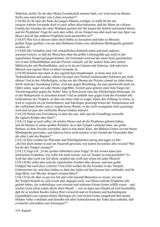 Wahrlich, nichts! So ihr aber Meine Freundschaft nimmer habt, wer wird euch an Meiner
Stelle eure toten Kinder zum Leben erwecken?!
[118,06] So ihr aber die Rede des jungen Mannes erwäget, so müßt ihr bei nur
einigem wahren Verstande doch in euch selbst offen bekennen, daß der Mann im vollsten
Grunde des Grundes die reine Wahrheit geredet hat! Ihr kennet die Schrift und kennet Moses
und die Propheten! Fragt ihr euch aber selbst, ob im Tempel nun aber auch nur eine Spur von
Moses und all den anderen Propheten noch anzutreffen ist!?
[118,07] War Ich in diesem Jahre doch Selbst zu Jerusalem und habe zu Meinem
großen Ärger gesehen, wie aus dem Bethause Gottes eine allerbarste Mördergrube gemacht
worden ist!
[118,08] Die Vorhallen sind voll verkäuflichen Schlachtviehes und auch anderen
unreinen Getiers, so daß die Menschen ohne die größte Lebensgefahr gar nicht in den
eigentlichen Tempel gelangen können. Im Vortempel wird auf der einen Seite geschlachtet
wie in den Schlachtbänken und das Fleisch verkauft; auf der andern Seite aber stehen
Mäklertische und Wechselbuden, und es ist da ein Lärmen und Schreien, daß nahe kein
Mensch sein eigenes Wort zu hören imstande ist.
[118,09] Kommt man dann in den eigentlichen Haupttempel, so kann man sich vor
Taubenkrämern und andern, allerlei Gevögel zum Verkauf ausbietenden Schreiern gar nicht
rühren! Und in das Allerheiligste, in das nur der Oberste der Priester einmal im Jahre treten
durfte nach der Anordnung Gottes, wird nun gegen Bezahlung, die man gleichwohl noch ein
Opfer nennt, sogar ein jeder Heide eingeführt, freilich ganz geheim unter dem Siegel der
Verschwiegenheit gegen die Juden! Aber in Rom kennt man das Allerheiligste ebensogut, als
es der Hohepriester in Jerusalem kennt! Und so enthüllt man gegen Geld den Fremden alle
Geheimnisse des Tempels; so aber ein armer Jude es wagte, hinter den Vorhang zu treten, so
wird er sogleich als ein Gotteslästerer und Sakrilegus gesteinigt hinter der Tempelmauer auf
der verfluchten Stelle, und es vergeht keine Woche, in der nicht wenigstens einer gesteinigt
wird und ein paar das verfluchte Wasser trinken müssen!
[118,10] Welch eine Einrichtung ist aber das nun, daß man die Fremdlinge einweiht,
die eigenen Kinder aber tötet?!
[118,11] Sagt es euch selbst, ob solches Moses und all die Propheten geboten haben,
und ob Salomo in seiner großen Weisheit, da er den Tempel vollendet hatte, das große
Bethaus zu dem Zwecke einweihte, dem es nun dient! Kurz, das Bethaus Gottes ist eine barste
Mördergrube geworden, und Jehovas Geist weilt nimmer in der Gestalt der Feuersäule über
der alten Lade des Bundes!“
[118,12] Hier werden die Pharisäer und Schriftgelehrten stutzig und sagen zu Mir:
„Du bist doch immer in und um Nazareth gewesen; wie kannst du solches alles wissen? Wer
hat dir den Tempel verraten?“
[118,13] Sage Ich: „O der großen Albernheit eurer Frage! So Ich wissen kann eure
geheimsten Gedanken, wie sollte Ich nicht wissen, was im Tempel ist und geschieht?! Es
weiß das aber nicht nur Ich allein, sondern das weiß nun schon ein jeder Mensch!
[118,14] Ihr selbst aber seid die eigentlichen Verräter alles dessen, und eure große
Geldgier hat euch dazu verleitet! Ums Geld weihtet ihr die Fremden in des Tempels
Geheimnisse ein, und diese haben es dann den Juden auf den Gassen laut verkündet; und ihr
fragt Mich, wer Mir den Tempel verraten hätte?!
[118,15] So ihr aber so gut wie Ich und viele tausend Menschen es wisset, wie nun
der Tempel bestellt ist, und wisset aber dagegen auch, was Moses und die Propheten alle
gelehrt haben, die wahrhaftigst vom reinsten und wahrsten Geiste Gottes erfüllt waren – und
solcher Geist allein redete durch ihren Mund! –, wie ist dann euer Glaube an Gott beschaffen,
daß ihr so leichten Kaufes Gottes Wort verwerfet und im frechsten und hochmütigsten
Eigendünkel eure eigenen bösen Satzungen als vom Geiste Gottes ausgehend dem armen,
blinden Volke verkündet und dasselbe mit allen Schrecknissen des Todes dazu anhaltet, daß
es beachte und anbete eure Satzungen?!“

119. Kapitel
 