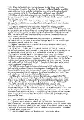 [119,01] Sagt ein Schriftgelehrter: „Freund, du wagst viel, daß du uns sagst solche
Dinge, auf deren Verrat vom Tempel aus der Tod gesetzt ist! Dein Glück aber ist, daß du
unserem Obersten eine so große Tat erwiesen hast, sonst möchte es dir nicht am besten
ergehen; denn wir sind an den Tempel durch einen mächtigen Schwur gebunden!“
[119,02] Sage Ich: „Den ihr brechen könnt, wann ihr wollt; denn Gott habt ihr den
Schwur nicht geleistet, sondern dem Tempel, der von Menschenhänden gemacht ist, und in
dem Gott nicht mehr wohnt!
[119,03] Wo aber Gott nicht wohnt, da wohnt der alte Fürst der Lüge und alles
Bösen, und diesem Fürsten und nunmaligen Herrn des Tempels könnt ihr ohne Scheu den
Schwur brechen!
[119,04] So ihr dem Tempel euren nichtigsten Schwur brechen möchtet, so würdet
ihr Gott dem Herrn wohlgefallen, und Er würde euch geben, was Er vom Anfange der Welt
Mir gegeben hat, das ihr nun anstaunet und nicht begreifet, wie Ich Werke verrichte, die eurer
eigenen Aussage zufolge nur Gott allein möglich sind! Fürchtet ihr aber den Tempel mehr
denn Gott, den ihr nicht kennt, dann bleibet ihr gleichwohl am Tempel hängen und seid
darum vor Gott ein Greuel!
[119,05] Glaubet ihr aber das nicht Meinen schlichten Worten, so glaubt Mir doch
um der Werke willen, die Ich vor euch verrichte zu eurem Wohle, und von denen ihr selbst
saget, daß sie nur Gott allein möglich seien!“
[119,06] Sagt der Schriftgelehrte: „Wie kannst du Gott besser kennen denn wir, da du
doch die Schrift nicht gelernt hast?!“
[119,07] Sage Ich: „Den toten Buchstaben kennet ihr wohl; aber darin ist Gott nicht,
und so könnet ihr aus der Schrift auch Gott nicht erkennen! Denn die Schrift zeigt euch nur
den Weg zu Gott, und das nur dann, so ihr unabweichbar auf diesem Wege wandelt.
[119,08] Was nützt es euch, so ihr auch den Weg nach Rom kennet, denselben aber
nie betretet, um nach Rom zu kommen und dort zu schauen des Königs große Stadt?! Welcher
des Weges nach Rom Kundige aber kann sagen, daß er Rom kenne darob, weil ihm der Weg
dahin bekannt ist, den er aber noch nie eine Spanne lang und weit betreten hat?! Was nützt
euch in gleicher Weise die Kenntnis der Schrift, die da ist ein Weg zu Gott, so ihr noch nie
einen Schritt darauf gemacht habt?!
[119,09] Ich aber kenne gleich wie ihr dennoch die ganze Schrift und habe allzeit
nach den in ihr enthaltenen Gesetzen Gottes gehandelt, bin dadurch in der vollsten
Bekanntschaft Gottes und kann euch darum auch aus der ersten Urquelle heraus sagen, daß
aus euch und euresgleichen noch nie jemand Gott erkannt hat und auf euren bösen Wegen
auch nie erkennen wird; denn ihr seid allzumal Gottesleugner!
[119,10] Ihr selbst wollet nicht Gott erkennen; denen aber, die noch den rechten Weg
wandeln möchten, verrammet ihr den Weg mit Tod und Verderben! Darum aber werdet ihr
dereinst im andern Leben auch desto mehr Verdammnis überkommen! Denn alle, die ihr
verfolgt habt und nun noch in einem fort verfolget, werden eure ewigen Richter sein!“
[119,11] Als Ich solches den Pharisäern und Schriftgelehrten verkündet habe,
entsteht im Volke ein mächtiger Beifallsruf, und es will Hand an die Pharisäer und
Schriftgelehrten legen. Ich aber verhindere solches und begebe Mich durch das kleine Seetor
mit den Jüngern und all den Pharisäern und Schriftgelehrten hinaus ans Meer. Und da hier
mehrere Schiffe in Bereitschaft stehen, so werden sie sogleich bestiegen, und wir fahren bei
einem mäßigen, brauchbaren Winde schnell vom Ufer, daß uns das große Volksgemenge
nicht erreichen konnte.

120. Kapitel – Beim Zöllner Matthäus. (Kap.120-126)
[120,01] Als wir aber so weit waren, daß uns das Volk nicht mehr erschauen konnte,
hieß Ich wieder ans Land fahren; denn es war schon stark um die Mittagszeit, und wir hatten
im Schiffe nichts zu essen. Als wir bei gut zwei Stunden Weges von dem früheren Hause ans
Land traten, so mußten wir dann eine ziemliche Strecke zurückgehen zu einem kleinen Dorf,
in dem wir Mittag halten wollten.
[120,02] Vor dem Dorfe aber war ein Hauptmauthaus. Und siehe da, bei der
 