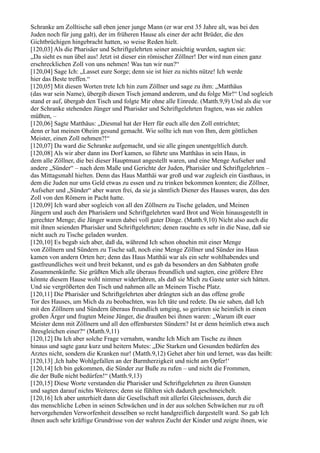 Schranke am Zolltische saß eben jener junge Mann (er war erst 35 Jahre alt, was bei den
Juden noch für jung galt), der im früheren Hause als einer der acht Brüder, die den
Gichtbrüchigen hingebracht hatten, so weise Reden hielt.
[120,03] Als die Pharisäer und Schriftgelehrten seiner ansichtig wurden, sagten sie:
„Da sieht es nun übel aus! Jetzt ist dieser ein römischer Zöllner! Der wird nun einen ganz
erschrecklichen Zoll von uns nehmen! Was tun wir nun?“
[120,04] Sage Ich: „Lasset eure Sorge; denn sie ist hier zu nichts nütze! Ich werde
hier das Beste treffen.“
[120,05] Mit diesen Worten trete Ich hin zum Zöllner und sage zu ihm: „Matthäus
(das war sein Name), übergib diesen Tisch jemand anderem, und du folge Mir!“ Und sogleich
stand er auf, übergab den Tisch und folgte Mir ohne alle Einrede. (Matth.9,9) Und als die vor
der Schranke stehenden Jünger und Pharisäer und Schriftgelehrten fragten, was sie zahlen
müßten, –
[120,06] Sagte Matthäus: „Diesmal hat der Herr für euch alle den Zoll entrichtet;
denn er hat meinen Oheim gesund gemacht. Wie sollte ich nun von Ihm, dem göttlichen
Meister, einen Zoll nehmen?!“
[120,07] Da ward die Schranke aufgemacht, und sie alle gingen unentgeltlich durch.
[120,08] Als wir aber dann ins Dorf kamen, so führte uns Matthäus in sein Haus, in
dem alle Zöllner, die bei dieser Hauptmaut angestellt waren, und eine Menge Aufseher und
andere „Sünder“ – nach dem Maße und Gerichte der Juden, Pharisäer und Schriftgelehrten –
das Mittagsmahl hielten. Denn das Haus Matthäi war groß und war zugleich ein Gasthaus, in
dem die Juden nur ums Geld etwas zu essen und zu trinken bekommen konnten; die Zöllner,
Aufseher und „Sünder“ aber waren frei, da sie ja sämtlich Diener des Hauses waren, das den
Zoll von den Römern in Pacht hatte.
[120,09] Ich ward aber sogleich von all den Zöllnern zu Tische geladen, und Meinen
Jüngern und auch den Pharisäern und Schriftgelehrten ward Brot und Wein hinausgestellt in
gerechter Menge; die Jünger waren dabei voll guter Dinge. (Matth.9,10) Nicht also auch die
mit ihnen seienden Pharisäer und Schriftgelehrten; denen rauchte es sehr in die Nase, daß sie
nicht auch zu Tische geladen wurden.
[120,10] Es begab sich aber, daß da, während Ich schon ohnehin mit einer Menge
von Zöllnern und Sündern zu Tische saß, noch eine Menge Zöllner und Sünder ins Haus
kamen von andern Orten her; denn das Haus Matthäi war als ein sehr wohlhabendes und
gastfreundliches weit und breit bekannt, und es gab da besonders an den Sabbaten große
Zusammenkünfte. Sie grüßten Mich alle überaus freundlich und sagten, eine größere Ehre
könnte diesem Hause wohl nimmer widerfahren, als daß sie Mich zu Gaste unter sich hätten.
Und sie vergrößerten den Tisch und nahmen alle an Meinem Tische Platz.
[120,11] Die Pharisäer und Schriftgelehrten aber drängten sich an das offene große
Tor des Hauses, um Mich da zu beobachten, was Ich täte und redete. Da sie sahen, daß Ich
mit den Zöllnern und Sündern überaus freundlich umging, so gerieten sie heimlich in einen
großen Ärger und fragten Meine Jünger, die draußen bei ihnen waren: „Warum ißt euer
Meister denn mit Zöllnern und all den offenbarsten Sündern? Ist er denn heimlich etwa auch
ihresgleichen einer?“ (Matth.9,11)
[120,12] Da Ich aber solche Frage vernahm, wandte Ich Mich am Tische zu ihnen
hinaus und sagte ganz kurz und heitern Mutes: „Die Starken und Gesunden bedürfen des
Arztes nicht, sondern die Kranken nur! (Matth.9,12) Gehet aber hin und lernet, was das heißt:
[120,13] ,Ich habe Wohlgefallen an der Barmherzigkeit und nicht am Opfer!‘
[120,14] Ich bin gekommen, die Sünder zur Buße zu rufen – und nicht die Frommen,
die der Buße nicht bedürfen!“ (Matth.9,13)
[120,15] Diese Worte verstanden die Pharisäer und Schriftgelehrten zu ihren Gunsten
und sagten darauf nichts Weiteres; denn sie fühlten sich dadurch geschmeichelt.
[120,16] Ich aber unterhielt dann die Gesellschaft mit allerlei Gleichnissen, durch die
das menschliche Leben in seinen Schwächen und in der aus solchen Schwächen nur zu oft
hervorgehenden Verworfenheit desselben so recht handgreiflich dargestellt ward. So gab Ich
ihnen auch sehr kräftige Grundrisse von der wahren Zucht der Kinder und zeigte ihnen, wie
 