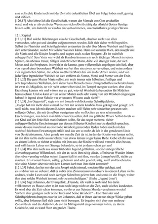 eine schlechte Kinderzucht mit der Zeit alle erdenklichen Übel zur Folge haben muß, geistig
und leiblich.
[120,17] Also lehrte Ich die Gesellschaft, warum der Mensch von Gott erschaffen
ward, und wie er als ein freies Wesen aus sich selbst freitätig der Absicht Gottes Genüge
leisten solle, um dadurch zu werden ein vollkommenes, unverwüstbares geistiges Wesen.

121. Kapitel
[121,01] Daß solche Belehrungen von der Gesellschaft, obschon nicht von allen
verstanden, sehr gut und dankbar aufgenommen wurden, läßt sich sicher wohl begreifen.
Selbst die Pharisäer und Schriftgelehrten erstaunten da sehr über Meine Weisheit und fragten
sich untereinander, woher Mir solche Weisheit käme. Denn sie kannten Mich, den Joseph und
die Maria und alle Kinder Josephs, und sagten auch zu den Jüngern: „Es ist wahrlich
unbegreiflich! Sein Vater war wohl als Handwerksmann ein recht tüchtiger Mensch in seiner
Sphäre, ein überaus treuer, billiger und ehrlicher Mann, dabei ein strenger Jude, der sich
Moses und die Propheten, insoweit er sie kannte, ganz vollernstlich angelegen sein ließ, aber
von irgend einer besonderen Weisheit war bei ihm nie etwas zu verspüren, und seine andern
vier eigentlichen Söhne, die schon zu öfteren Malen bei uns in der Arbeit waren, sind von
jeder Spur irgendeiner Weisheit so weit entfernt als Sonne, Mond und Sterne von der Erde.
[121,02] Die gute Mutter Maria selbst, ein noch immer sehr hübsches, fleißiges und
sehr tugendsames Weibchen, dem sicher kein Mensch etwas Untugendhaftes nachreden kann,
ist zwar als Mägdlein, so wir recht unterrichtet sind, im Tempel erzogen worden; aber diese
Erziehung kennen wir und wissen nur zu gut, wieviel Weisheit da besonders für Mädchen
herausschaut. Und so kann er von seiner Mutter auch sehr wenig von der Weisheit eingesogen
haben! In irgend einer Schule war er unseres Wissens auch nicht!“
[121,03] „Im Gegenteil“, sagte ein mit Joseph wohlbekannter Schriftgelehrter,
„Joseph hat mir mehr denn einmal die Not mit seinem Knaben Jesus geklagt und gesagt: ,Ich
weiß nicht, was ich mit diesem Knaben machen soll! Seine sehr sonderbar gewesen sein
sollende Geburt, die mit derselben wenigstens sehr verflochten zu sein scheinenden
Erscheinungen, aus denen man hätte erwarten sollen, daß das göttliche Wesen Selbst durch so
ein Kind auf der Erde Sich manifestieren sollte, für das sogar mehrere, sicher
außergewöhnliche Erscheinungen aus dessen frühester Kindheit nur zu deutlich sprachen,
sowie dessen manchmal an eine hohe Weisheit grenzenden Reden haben mich mit den
wahrhaft höchsten Erwartungen erfüllt und das um so mehr, da ich in der geradesten Linie
von David abstamme. Aber gerade wo nun die Zeit da ist, in der der Knabe was lernen sollte,
ist mit ihm nichts mehr auszurichten; von etwas lernen ist gar keine Rede. Gebe ich ihn auch
zu einem Lehrer, so richtet er nichts mit ihm aus; der Knabe weiß und versteht alles besser,
und will ihn ein Lehrer mit Strenge behandeln, so ist es dann schon gar aus!
[121,04] Was ihm noch aus seiner frühesten Jugend geblieben, ist eine unbegreifliche
allerunbeugsamste Willenskraft, mit der er, so es ihm nötig dünkt, offenbarste Wunder leistet;
aber eben vermöge solcher seiner Eigenschaft ist mit ihm, was das Lernen betrifft, nichts zu
machen. Er ist sonst fromm, willig, gehorsam und sehr gesittet, artig, sanft und bescheiden
wie seine Mutter; aber nur mit dem Lernen darf man ihm nicht kommen!‘
[121,05] Sehet, das hat mir der alte Joseph nicht einmal, sondern öfter geklagt, und
es ist daher um so sicherer, daß er außer dem Zimmermannshandwerk in seinem Leben nichts
anderes, weder Lesen und noch weniger Schreiben gelernt hat; und somit ist die Frage, woher
ihm eine solche Weisheit kommt, sehr zu entschuldigen.“ (Siehe „Jugend Jesu“)
[121,06] Sagt Johannes, der Evangelist: „Freunde, ich weiß es wohl und bin darin
vollkommen zu Hause; aber es ist nun noch lange nicht an der Zeit, euch solches kundzutun.
Es wird aber die Zeit schon kommen, wo ihr es aus Seinem Munde vernehmen werdet!
Vordem aber genügen euch Seine Taten und Seine Weisheit.“ – Die Pharisäer und
Schriftgelehrten drangen zwar in den Johannes, daß er ihnen davon nur einige Winke geben
sollte, aber Johannes ließ sich dazu nicht bewegen. Es begaben sich aber nun mehrere
Zollamtleute und die Aufseher, da sie ihr Mittagsmahl eingenommen hatten, zu ihrem
Geschäfte, und es ward Platz am großen Tische.
 