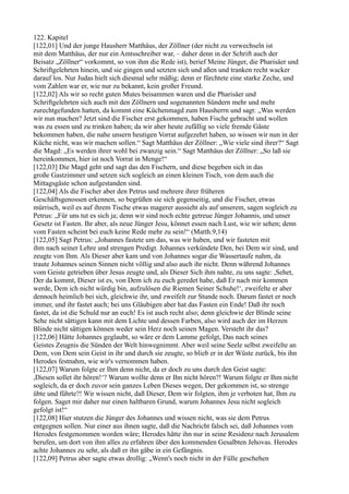 122. Kapitel
[122,01] Und der junge Hausherr Matthäus, der Zöllner (der nicht zu verwechseln ist
mit dem Matthäus, der nur ein Amtsschreiber war, – daher denn in der Schrift auch der
Beisatz „Zöllner“ vorkommt, so von ihm die Rede ist), berief Meine Jünger, die Pharisäer und
Schriftgelehrten hinein, und sie gingen und setzten sich und aßen und tranken recht wacker
darauf los. Nur Judas hielt sich diesmal sehr mäßig; denn er fürchtete eine starke Zeche, und
vom Zahlen war er, wie nur zu bekannt, kein großer Freund.
[122,02] Als wir so recht guten Mutes beisammen waren und die Pharisäer und
Schriftgelehrten sich auch mit den Zöllnern und sogenannten Sündern mehr und mehr
zurechtgefunden hatten, da kommt eine Küchenmagd zum Hausherrn und sagt: „Was werden
wir nun machen? Jetzt sind die Fischer erst gekommen, haben Fische gebracht und wollen
was zu essen und zu trinken haben; da wir aber heute zufällig so viele fremde Gäste
bekommen haben, die nahe unsern heutigen Vorrat aufgezehrt haben, so wissen wir nun in der
Küche nicht, was wir machen sollen.“ Sagt Matthäus der Zöllner: „Wie viele sind ihrer?“ Sagt
die Magd: „Es werden ihrer wohl bei zwanzig sein.“ Sagt Matthäus der Zöllner: „So laß sie
hereinkommen, hier ist noch Vorrat in Menge!“
[122,03] Die Magd geht und sagt das den Fischern, und diese begeben sich in das
große Gastzimmer und setzen sich sogleich an einen kleinen Tisch, von dem auch die
Mittagsgäste schon aufgestanden sind.
[122,04] Als die Fischer aber den Petrus und mehrere ihrer früheren
Geschäftsgenossen erkennen, so begrüßen sie sich gegenseitig, und die Fischer, etwas
mürrisch, weil es auf ihrem Tische etwas magerer aussieht als auf unserem, sagen sogleich zu
Petrus: „Für uns tut es sich ja; denn wir sind noch echte getreue Jünger Johannis, und unser
Gesetz ist Fasten. Ihr aber, als neue Jünger Jesu, könnet essen nach Lust, wie wir sehen; denn
vom Fasten scheint bei euch keine Rede mehr zu sein!“ (Matth.9,14)
[122,05] Sagt Petrus: „Johannes fastete um das, was wir haben, und wir fasteten mit
ihm nach seiner Lehre und strengen Predigt. Johannes verkündete Den, bei Dem wir sind, und
zeugte von Ihm. Als Dieser aber kam und von Johannes sogar die Wassertaufe nahm, da
traute Johannes seinen Sinnen nicht völlig und also auch ihr nicht. Denn während Johannes
vom Geiste getrieben über Jesus zeugte und, als Dieser Sich ihm nahte, zu uns sagte: ,Sehet,
Der da kommt, Dieser ist es, von Dem ich zu euch geredet habe, daß Er nach mir kommen
werde, Dem ich nicht würdig bin, aufzulösen die Riemen Seiner Schuhe!‘, zweifelte er aber
dennoch heimlich bei sich, gleichwie ihr, und zweifelt zur Stunde noch. Darum fastet er noch
immer, und ihr fastet auch; bei uns Gläubigen aber hat das Fasten ein Ende! Daß ihr noch
fastet, da ist die Schuld nur an euch! Es ist auch recht also; denn gleichwie der Blinde seine
Sehe nicht sättigen kann mit dem Lichte und dessen Farben, also wird auch der im Herzen
Blinde nicht sättigen können weder sein Herz noch seinen Magen. Versteht ihr das?
[122,06] Hätte Johannes geglaubt, so wäre er dem Lamme gefolgt, Das nach seines
Geistes Zeugnis die Sünden der Welt hinwegnimmt. Aber weil seine Seele selbst zweifelte an
Dem, von Dem sein Geist in ihr und durch sie zeugte, so blieb er in der Wüste zurück, bis ihn
Herodes festnahm, wie wir's vernommen haben.
[122,07] Warum folgte er Ihm denn nicht, da er doch zu uns durch den Geist sagte:
,Diesen sollet ihr hören!‘? Warum wollte denn er Ihn nicht hören?! Warum folgte er Ihm nicht
sogleich, da er doch zuvor sein ganzes Leben Dieses wegen, Der gekommen ist, so strenge
übte und führte?! Wir wissen nicht, daß Dieser, Dem wir folgten, ihm je verboten hat, Ihm zu
folgen. Saget mir daher nur einen haltbaren Grund, warum Johannes Jesu nicht sogleich
gefolgt ist!“
[122,08] Hier stutzen die Jünger des Johannes und wissen nicht, was sie dem Petrus
entgegnen sollen. Nur einer aus ihnen sagte, daß die Nachricht falsch sei, daß Johannes vom
Herodes festgenommen worden wäre; Herodes hätte ihn nur in seine Residenz nach Jerusalem
berufen, um dort von ihm alles zu erfahren über den kommenden Gesalbten Jehovas. Herodes
achte Johannes zu sehr, als daß er ihn gäbe in ein Gefängnis.
[122,09] Petrus aber sagte etwas drollig: „Wenn's noch nicht in der Fülle geschehen
 