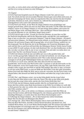sein sollte, so wird es doch sicher sehr bald geschehen! Denn Herodes ist ein schlauer Fuchs,
und ihm ist so wenig zu trauen wie einer Schlange.“

123. Kapitel
[123,01] Nach dem Gespräch essen die Jünger Johannis wieder fort, und wir essen
auch. Nur etliche der hier mit anwesenden Pharisäer fasteten ganz und wollten nicht essen, als
nach dem Untergange der Sonne; denn ein ungesäuertes Brot, das man hier bei den Griechen
nicht hatte, bekamen sie nicht, und so fasteten sie, während ihre mehreren Kollegen und
Schriftgelehrten sich's recht wohl schmecken ließen.
[123,02] Nach einer Weile, als der Wein die Jünger Johannis etwas gesprächiger und
mutiger gemacht hatte, erhob sich einer aus ihrer Mitte und wollte von Mir Selbst den Grund
erfahren, warum sie als Jünger Johannis so viel und strenge fasten müßten, und warum Ich
und Meine Jünger nicht, und fragte Mich also: „Herr und Meister! Warum fasten denn wir
wie auch die Pharisäer so viel, und Deine Jünger fasten nicht?“
[123,03] Und Ich sagte zu ihm: „Freund, du warst bei Johannes, als man ihm von Mir
die Nachricht hinterbrachte, daß Ich die Menschen taufte, und daß Mir viele nachfolgten!
Sage es laut vor allen hier: was antwortete Johannes?“ Sagt der Jünger Johannis: „Da sprach
und antwortete Johannes: ,Ein Mensch kann nichts nehmen, es werde ihm denn gegeben vom
Himmel. Ihr seid meine Zeugen, daß ich gesagt habe, ich sei nicht Christus, sondern nur vor
Ihm hergesandt. Wer die Braut hat, der ist der Bräutigam; der Freund des Bräutigams aber
steht und hört ihm zu und freut sich hoch über des Bräutigams Stimme! Solche meine Freude
ist nun erfüllt! Er muß wachsen, ich aber muß abnehmen! Der von oben herabkommt, ist über
alle; wer aber von dieser Erde ist, der ist nur von dieser Erde und redet von nichts denn von
dieser Erde. Nur Der vom Himmel kommt, ist über alle!‘
[123,04] Und Johannes hielt da inne und zählte auf, was er alles gesehen hatte, und
wie er von Ihm gezeugt habe, bedauerte aber am Ende tief seufzend, wie sein Zeugnis, das
doch so wahr sei, doch niemand annehmen wolle! Wer es aber dennoch annehme, der
versiegle in sich die große Wahrhaftigkeit Gottes aus Furcht vor der Welt.
[123,05] So er es auch wisse, daß Der, Den ohne allen Zweifel nur Gott allein
gesandt hatte, auch nur das reine Wort Gottes redet, so getraue er sich das doch nicht vor der
Welt zu bekennen, weil er die Feindin Gottes, die arge Welt, mehr fürchte denn Gott, seines
elenden Leibes wegen, der auch Welt ist und der Welt huldigt! Was nütze es aber, zu kennen
in sich das rechte Maß Gottes, so man am Maße der Welt klebt?! Gott aber gebe niemandem
Seinen Geist nach dem Maße der Welt, und so seien die verworfen, die den Geist Gottes wohl
erkannt haben, aber dennoch am Maße der Welt kleben und haben das ewige Leben nicht in
sich!
[123,06] ,Nur‘, sagt Johannes weiter, ,wer an den Sohn glaubt, hat das ewige Leben
in sich; denn der Sohn Selbst ist das Leben des Vaters! Wer aber an den Sohn nicht glaubt,
der hat auch das ewige Leben nicht, und der alte Zorn Gottes bleibt über ihm!‘
[123,07] Sieh, das hat Johannes damals geredet; aber bis zur Stunde hatte von uns
keiner den Sinn solcher seiner Rede fassen können in der Fülle! Soviel faßten wir wohl, daß
er Dich gemeint hat; aber wie solches alles zusammenhängt, wie hätten wir das fassen und in
aller Fülle verstehen sollen?!“
[123,08] Sage Ich: „Nun, so ihr solches von Johannes vernommen habt über Mich, da
müsset ihr doch wissen, daß Ich der Bräutigam bin, den Johannes gemeint hat! Bin Ich aber
derselbige Bräutigam, so werden diese hier doch Meine Hochzeitsgäste sein!?“
[123,09] Sagt der Jünger Johannis: „Wo ist denn hernach die schöne himmlische
Braut? Wie bist Du denn ein Bräutigam ohne Braut?!“
[123,10] Sage Ich: „Diese Meine Hochzeitsgäste sind in einem auch Meine Braut.
Denn die Mein Wort hören, dasselbe in ihrem Herzen bewahren und danach tun, sind
wahrhaft Meine Braut, wie sie auch Meine Hochzeitsgäste sind! Wie können und sollen aber
die Hochzeitsgäste ein Leid tragen unter sich, solange der Bräutigam bei ihnen Ist?! Wann
aber die Zeit kommen wird, daß der Bräutigam von ihnen genommen wird, alsdann werden
sie auch fasten!“ (Matth.9,15)
 