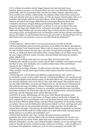 [123,11] Darob verwundern sich die Jünger Johannis sehr und sind darob etwas
ärgerlich; denn sie meinten, weil Ich diese Worte mit einer etwas lächelnden Miene zu ihnen
geredet habe, daß Ich sie gestichelt hätte. Und der eine Jünger Johannis sagte dann auch,
etwas stichlich sein wollend: „Merkwürdig! Aus Johannes redete Gottes Geist, und aus Dir
sollte auch derselbe Geist um so mehr reden, weil Dir das Zeugnis Johannis gälte! Aber es ist
sonderbar, daß derselbe göttliche Geist durch Moses, all die Propheten und endlich durch
Johannes stets gleich ein strenges Büßerleben den armseligen Menschen dieser Erde
verkündete und dessen strengste Haltung und Beachtung forderte; Du aber scheinst
wenigstens tatsächlich ganz das Gegenteil von all dem zu sein und zu lehren! Wer nach
Moses nur das Haus eines Sünders betrat, ward unrein und mußte sich reinigen; wer am
Sabbat eine Magd berührte oder an einem andern Tage ein Weib, das ihre Zeit hatte, mußte
sich reinigen lassen und dergleichen noch viel Strengeres mehr! Du aber scheinst samt Deinen
Jüngern den Sabbat wie das Reinhalten der Person gar nicht mehr zu berücksichtigen! Wie ist
dann Deine Lehre eine göttliche, wie sie war aus dem Munde der Propheten?!“

124. Kapitel
[124,01] Sage Ich: „Meine Lehre ist wie ein neues Gewand; eure aber ist das alte,
voll Risse und Schäden, darum ihr denn auch heute als am Sabbat trotz Moses und Johannes
recht wohl habet Fische fangen können! Meine Lehre ist sonach eine neue, und man kann von
ihr nicht ein Stück nehmen und euer altes, rissevolles Gewand damit ausstopfen. Und täte
man das, so würde man damit noch größere Risse zuwege bringen, als sie früher waren; denn
der neue Lappen reißt doch wieder vom alten, morschen Kleide und macht den Schaden
größer. (Matth.9,16)
[124,02] Also ist Meine Lehre auch wie ein neuer Most, den man nicht in alte
Schläuche gibt, auf daß sie zerrissen werden und der Most verschüttet wird; sondern man gibt
den Most in neue, feste Schläuche, und so werden erhalten beide, Most und Schlauch.
Versteht ihr das?“ (Matth.9,17)
[124,03] Sagen die Jünger Johannis: „Es läßt sich das wohl hören, aber nicht so leicht
völlig verstehen, was Du damit sagen wolltest; daher könntest Du Dich wohl etwas faßlicher
ausdrücken!?“
[124,04] Sage Ich: „Ob Ich Mich noch faßlicher ausdrücken könnte oder wollte?! Ja,
ja, Ich könnte es wohl, so Ich's wollte! Aber hier will Ich nicht faßlicher sein, und darum sage
Ich euch auch darüber nichts Weiteres mehr, als das bloß, daß ihr alte, verrissene Kleider und
alte, morsche Schläuche seid, die für Meine Lehre nicht mehr taugen! Diese brächte euch ja
um euer süßes Erdenleben, was doch euer höchstes Gut ist, und auf dessen Verbesserung ihr
alles aufbietet und sogar am Sabbate schwere Fischzüge machet, um nur eurem irdischen
Leben eine bessere und sorglosere Existenz zu verschaffen und möglicherweise ein bißchen
Herrlichkeit daneben! Die Armen aber sehet ihr nicht, die Kranken nicht, und die Bresthaften
auch nicht, auch die Hungrigen nicht, und die Durstigen nicht!
[124,05] Es ist ja also, daß derjenige, der mit einem vollen Bauche herumgeht, nicht
im geringsten verspürt, wie es den Armen vor Hunger schmerzt und brennt im Magen! So
auch verspüret ihr, die ihr gut bekleidet seid, so da der Winter kommt, nichts von der Kälte;
denn ihr habt ja Mittel in großer Menge, euch den Winter angenehmer als den heißen Sommer
zu machen. Und so euch ein Halbnackter unterkommt, bebend vor Frost, und klagt euch seine
Not und bittet euch um ein erwärmendes Gewand, so ärgert euch das, und ihr gebet ihm
scheele Worte und sagte: ,Gehe hinweg, du fauler Mensch! Hättest du gearbeitet im Sommer,
so dürftest du im Winter nicht Not leiden! Zudem ist es auch nicht so kalt, und man muß als
Bettler nicht gar so weichlich und empfindlich sein!‘
[124,06] Aber der Bettler sagt: ,Herr, ich habe den ganzen Sommer und Herbst
gearbeitet, aber meiner schweren Arbeit Lohn war nicht der tausendste Teil von dem, was
mein Herr gewann aus meiner Arbeit; daher kann mein Arbeitsherr wohl im Winter warm
bekleidet einhergehen, wir aber, seine schlecht bezahlten Arbeiter, die wir den geringen Lohn
schon im Sommer gar leicht verzehren konnten, leiden nun im Winter, – nicht, als hätten wir
im Sommer nicht gearbeitet, sondern nur, weil wir einen zu geringen Lohn hatten. Der
 