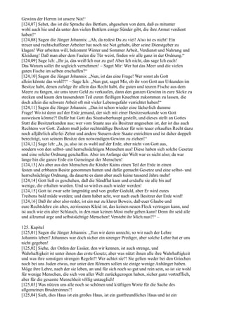 Gewinn der Herren ist unsere Not!‘
[124,07] Sehet, das ist die Sprache des Bettlers, abgesehen von dem, daß es mitunter
wohl auch hie und da unter den vielen Bettlern einige Sünder gibt, die ihre Armut verdient
haben!“
[124,08] Sagen die Jünger Johannis: „Ah, da redest Du zu viel! Also ist es nicht! Ein
treuer und rechtschaffener Arbeiter hat noch nie Not gehabt, über seine Dienstgeber zu
klagen! Wer arbeiten will, bekommt Winter und Sommer Arbeit, Verdienst und Nahrung und
Kleidung! Daß man aber dem Faulen die Tür weist, finden wir alle ganz in der Ordnung.“
[124,09] Sage Ich: „Ihr ja, das weiß Ich nur zu gut! Aber Ich nicht, das sage Ich euch!
Das Warum sollet ihr sogleich vernehmen! – Saget Mir: Wer hat das Meer und die vielen
guten Fische im selben erschaffen?“
[124,10] Sagen die Jünger Johannis: „Nun, ist das eine Frage! Wer sonst als Gott
allein könnte das wohl?!“ – Sage Ich: „Nun gut, saget Mir, ob ihr von Gott aus Urkunden im
Besitze habt, denen zufolge ihr allein das Recht habt, die guten und teuren Fische aus dem
Meere zu fangen, sie ums teure Geld zu verkaufen, dann den ganzen Gewinn in eure Säcke zu
stecken und kaum den tausendsten Teil euren fleißigen Knechten zukommen zu lassen, die
doch allein die schwere Arbeit oft mit vieler Lebensgefahr verrichtet haben!“
[124,11] Sagen die Jünger Johannis: „Das ist schon wieder eine lächerlich dumme
Frage! Wo ist denn auf der Erde jemand, der sich mit einer Besitzesurkunde von Gott
ausweisen könnte?! Dafür hat Gott das Staatsoberhaupt gestellt, und dieses stellt an Gottes
Statt die Besitzurkunden aus; wer vom Staate aus als Besitzer angesehen ist, der ist das auch
Rechtens vor Gott. Zudem muß jeder rechtmäßige Besitzer für sein teuer erkauftes Recht dazu
noch alljährlich allerlei Zehnt und andere Steuern dem Staate entrichten und ist daher doppelt
berechtigt, von seinem Besitze den notwendigen Gewinn zu ziehen!“
[124,12] Sage Ich: „Ja, ja, also ist es wohl auf der Erde, aber nicht von Gott aus,
sondern von den selbst- und herrschsüchtigen Menschen aus! Diese haben sich solche Gesetze
und eine solche Ordnung geschaffen. Aber im Anfange der Welt war es nicht also; da war
lange hin die ganze Erde ein Gemeingut der Menschen!
[124,13] Als aber aus den Menschen die Kinder Kains einen Teil der Erde in einen
festen und erbbaren Besitz genommen hatten und dafür gemacht Gesetze und eine selbst- und
herrschsüchtige Ordnung, da dauerte es dann aber auch keine tausend Jahre mehr!
[124,14] Gott ließ es geschehen, daß die Sündflut kam und ersäufte sie alle bis auf
wenige, die erhalten wurden. Und so wird es auch wieder werden!
[124,15] Gott ist zwar sehr langmütig und von großer Geduld, aber Er wird eures
Treibens bald müde werden; und dann habet acht, wer nach euch Besitzer der Erde wird!
[124,16] Daß ihr aber also redet, ist ein nur zu klarer Beweis, daß euer Glaube und
eure Rechtslehre ein altes, zerrissenes Kleid ist, das keinen neuen Fleck vertragen kann, und
ist auch wie ein alter Schlauch, in den man keinen Most mehr geben kann! Denn ihr seid alle
und allzumal arge und selbstsüchtige Menschen! Versteht ihr Mich nun?!“ –

125. Kapitel
[125,01] Sagen die Jünger Johannis: „Tun wir denn unrecht, so wir nach der Lehre
Johannis leben? Johannes war doch sicher ein strenger Prediger, aber solche Lehre hat er uns
nicht gegeben!
[125,02] Siehe, der Orden der Essäer, den wir kennen, ist auch strenge, und
Wahrhaftigkeit ist unter ihnen das erste Gesetz; aber was nützt ihnen alle ihre Wahrhaftigkeit
und was ihre sonstigen strengen Regeln?! Wer achtet sie?! Sie gelten weder bei den Griechen
noch bei uns Juden etwas, nur unter den Römern sollen sie einige wenige Anhänger haben.
Möge ihre Lehre, nach der sie leben, an und für sich noch so gut und rein sein, so ist sie wohl
für wenige Menschen, die sich von aller Welt zurückgezogen haben, sicher ganz vortrefflich,
aber für die gesamte Menschheit völlig untauglich!
[125,03] Was nützen uns alle noch so schönen und kräftigen Worte für die Sache des
allgemeinen Brudersinnes?!
[125,04] Sieh, dies Haus ist ein großes Haus, ist ein gastfreundliches Haus und ist ein
 